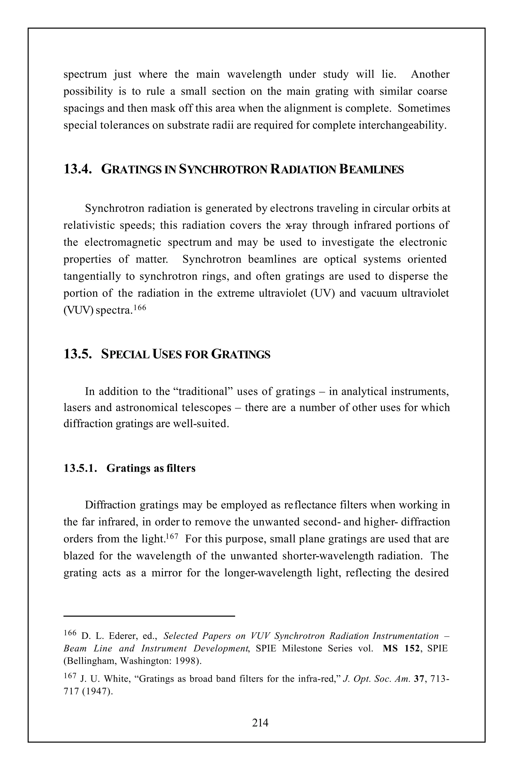 spectrum just where the main wavelength under study will lie. Another
possibility is to rule a small section on the main grating with similar coarse
spacings and then mask off this area when the alignment is complete. Sometimes
special tolerances on substrate radii are required for complete interchangeability.


13.4. GRATINGS IN SYNCHROTRON RADIATION BEAMLINES

     Synchrotron radiation is generated by electrons traveling in circular orbits at
relativistic speeds; this radiation covers the x-ray through infrared portions of
the electromagnetic spectrum and may be used to investigate the electronic
properties of matter. Synchrotron beamlines are optical systems oriented
tangentially to synchrotron rings, and often gratings are used to disperse the
portion of the radiation in the extreme ultraviolet (UV) and vacuum ultraviolet
(VUV) spectra.166


13.5. SPECIAL USES FOR GRATINGS

     In addition to the “traditional” uses of gratings – in analytical instruments,
lasers and astronomical telescopes – there are a number of other uses for which
diffraction gratings are well-suited.


13.5.1. Gratings as filters


     Diffraction gratings may be employed as reflectance filters when working in
the far infrared, in order to remove the unwanted second- and higher- diffraction
orders from the light.167 For this purpose, small plane gratings are used that are
blazed for the wavelength of the unwanted shorter-wavelength radiation. The
grating acts as a mirror for the longer-wavelength light, reflecting the desired




166 D. L. Ederer, ed., Selected Papers on VUV Synchrotron Radiation Instrumentation –
Beam Line and Instrument Development, SPIE Milestone Series vol. MS 152, SPIE
(Bellingham, Washington: 1998).
167J. U. White, “Gratings as broad band filters for the infra-red,” J. Opt. Soc. Am. 37, 713-
717 (1947).


                                             214
 