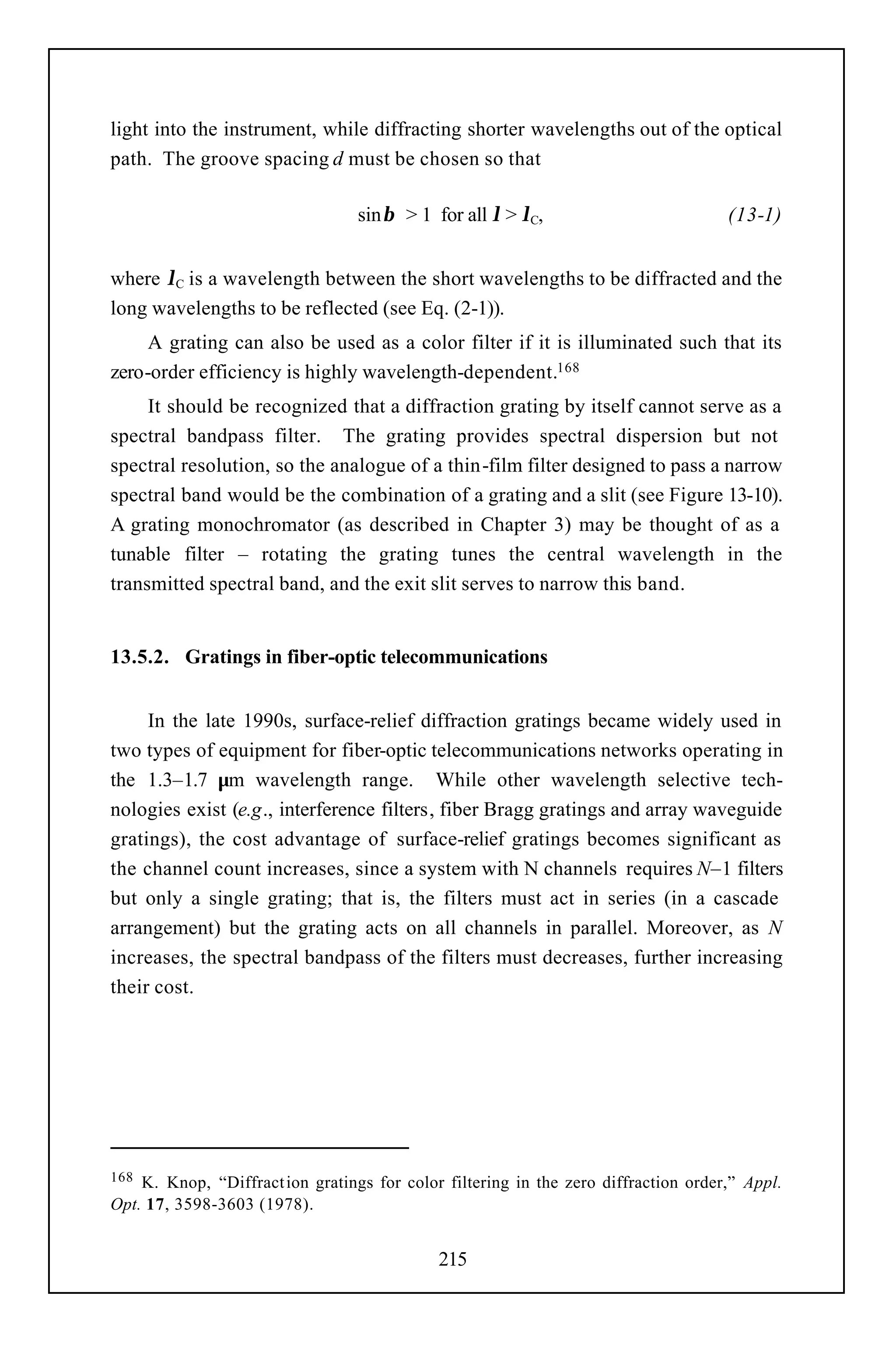 light into the instrument, while diffracting shorter wavelengths out of the optical
path. The groove spacing d must be chosen so that

                                 sinβ > 1 for all λ > λC,                          (13-1)


where λC is a wavelength between the short wavelengths to be diffracted and the
long wavelengths to be reflected (see Eq. (2-1)).
     A grating can also be used as a color filter if it is illuminated such that its
zero-order efficiency is highly wavelength-dependent.168
     It should be recognized that a diffraction grating by itself cannot serve as a
spectral bandpass filter. The grating provides spectral dispersion but not
spectral resolution, so the analogue of a thin-film filter designed to pass a narrow
spectral band would be the combination of a grating and a slit (see Figure 13-10).
A grating monochromator (as described in Chapter 3) may be thought of as a
tunable filter – rotating the grating tunes the central wavelength in the
transmitted spectral band, and the exit slit serves to narrow this band.


13.5.2. Gratings in fiber-optic telecommunications


     In the late 1990s, surface-relief diffraction gratings became widely used in
two types of equipment for fiber-optic telecommunications networks operating in
the 1.3–1.7 µm wavelength range. While other wavelength selective tech-
nologies exist (e.g., interference filters, fiber Bragg gratings and array waveguide
gratings), the cost advantage of surface-relief gratings becomes significant as
the channel count increases, since a system with N channels requires N–1 filters
but only a single grating; that is, the filters must act in series (in a cascade
arrangement) but the grating acts on all channels in parallel. Moreover, as N
increases, the spectral bandpass of the filters must decreases, further increasing
their cost.




168 K. Knop, “Diffract ion gratings for color filtering in the zero diffraction order,” Appl.
Opt. 17, 3598-3603 (1978).


                                             215
 