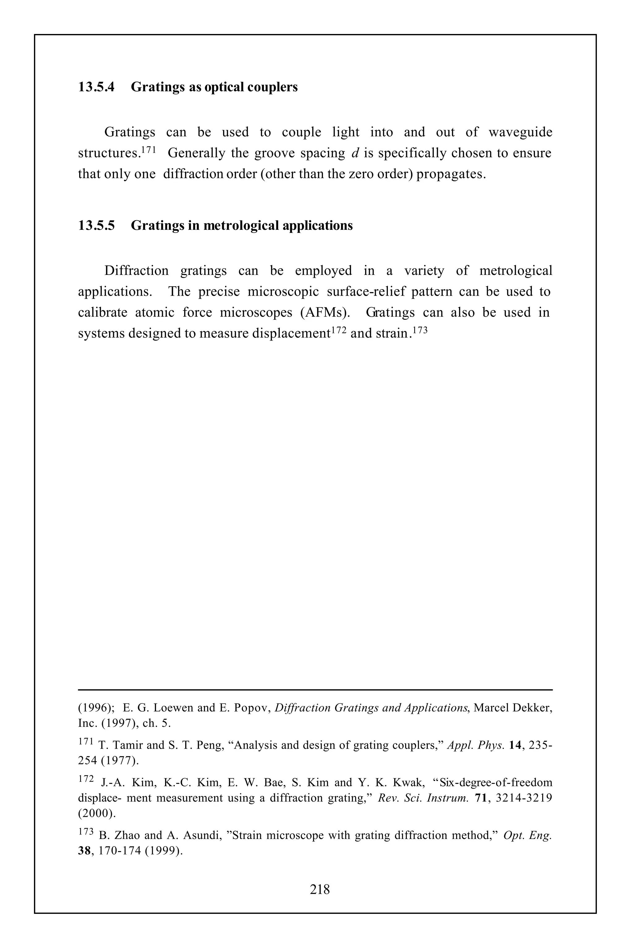 13.5.4    Gratings as optical couplers


     Gratings can be used to couple light into and out of waveguide
structures.171 Generally the groove spacing d is specifically chosen to ensure
that only one diffraction order (other than the zero order) propagates.


13.5.5    Gratings in metrological applications


     Diffraction gratings can be employed in a variety of metrological
applications. The precise microscopic surface-relief pattern can be used to
calibrate atomic force microscopes (AFMs). Gratings can also be used in
systems designed to measure displacement172 and strain.173




(1996); E. G. Loewen and E. Popov, Diffraction Gratings and Applications, Marcel Dekker,
Inc. (1997), ch. 5.
171T. Tamir and S. T. Peng, “Analysis and design of grating couplers,” Appl. Phys. 14, 235-
254 (1977).
172  J.-A. Kim, K.-C. Kim, E. W. Bae, S. Kim and Y. K. Kwak, “ Six-degree-of-freedom
displace- ment measurement using a diffraction grating,” Rev. Sci. Instrum. 71, 3214-3219
(2000).
173 B. Zhao and A. Asundi, ”Strain microscope with grating diffraction method,” Opt. Eng.
38, 170-174 (1999).


                                            218
 