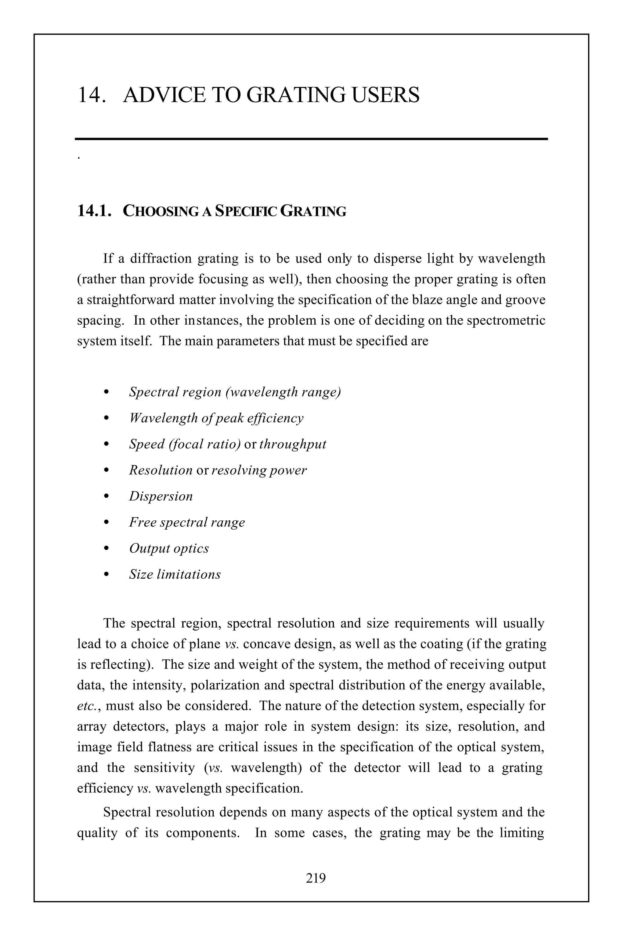 14. ADVICE TO GRATING USERS

.



14.1. CHOOSING A SPECIFIC GRATING

     If a diffraction grating is to be used only to disperse light by wavelength
(rather than provide focusing as well), then choosing the proper grating is often
a straightforward matter involving the specification of the blaze angle and groove
spacing. In other instances, the problem is one of deciding on the spectrometric
system itself. The main parameters that must be specified are


    •    Spectral region (wavelength range)
    •    Wavelength of peak efficiency
    •    Speed (focal ratio) or throughput
    •    Resolution or resolving power
    •    Dispersion
    •    Free spectral range
    •    Output optics
    •    Size limitations


     The spectral region, spectral resolution and size requirements will usually
lead to a choice of plane vs. concave design, as well as the coating (if the grating
is reflecting). The size and weight of the system, the method of receiving output
data, the intensity, polarization and spectral distribution of the energy available,
etc., must also be considered. The nature of the detection system, especially for
array detectors, plays a major role in system design: its size, resolution, and
image field flatness are critical issues in the specification of the optical system,
and the sensitivity (vs. wavelength) of the detector will lead to a grating
efficiency vs. wavelength specification.
    Spectral resolution depends on many aspects of the optical system and the
quality of its components. In some cases, the grating may be the limiting


                                         219
 