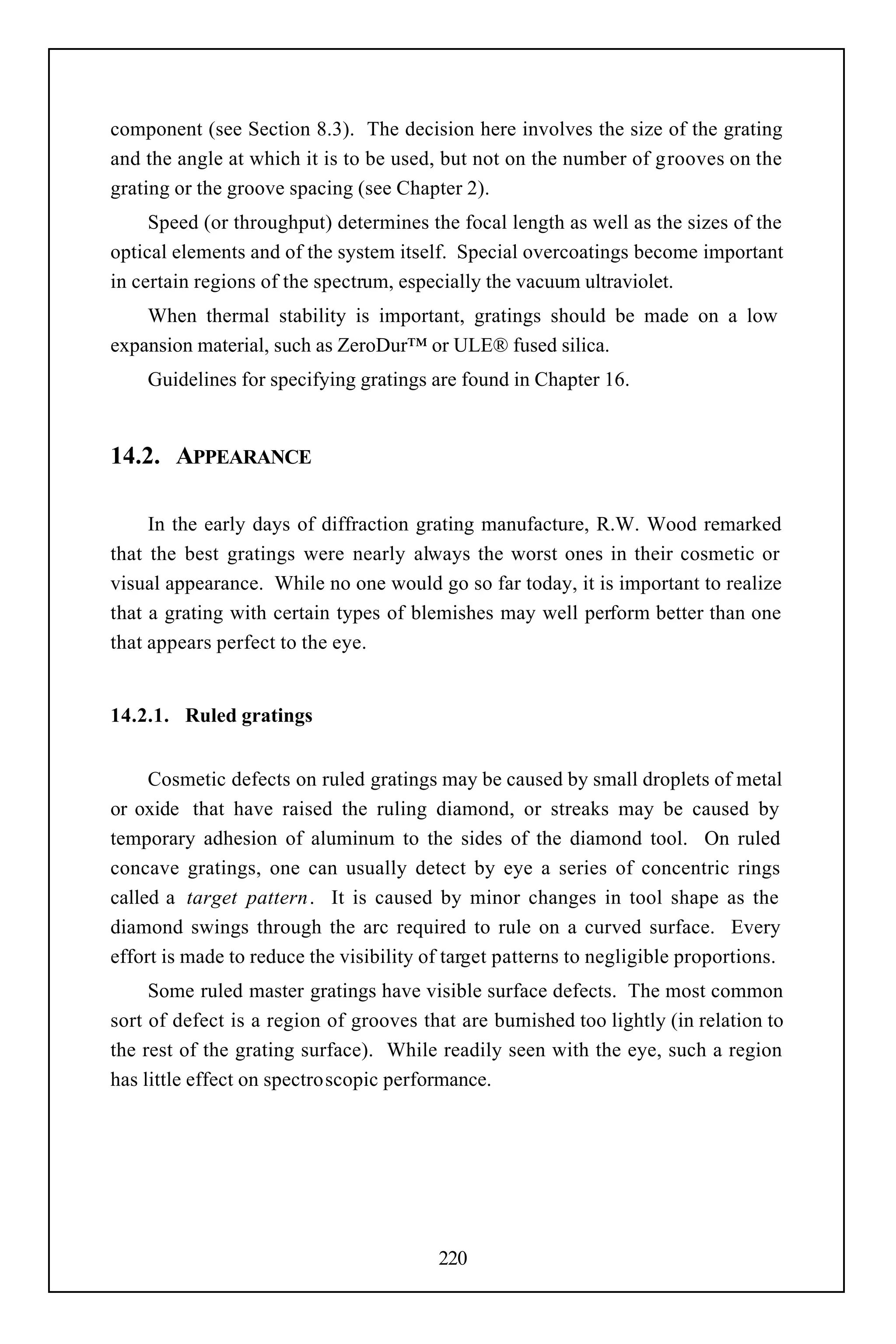 component (see Section 8.3). The decision here involves the size of the grating
and the angle at which it is to be used, but not on the number of grooves on the
grating or the groove spacing (see Chapter 2).
     Speed (or throughput) determines the focal length as well as the sizes of the
optical elements and of the system itself. Special overcoatings become important
in certain regions of the spectrum, especially the vacuum ultraviolet.
    When thermal stability is important, gratings should be made on a low
expansion material, such as ZeroDur™ or ULE® fused silica.
    Guidelines for specifying gratings are found in Chapter 16.


14.2. APPEARANCE

     In the early days of diffraction grating manufacture, R.W. Wood remarked
that the best gratings were nearly always the worst ones in their cosmetic or
visual appearance. While no one would go so far today, it is important to realize
that a grating with certain types of blemishes may well perform better than one
that appears perfect to the eye.


14.2.1. Ruled gratings


     Cosmetic defects on ruled gratings may be caused by small droplets of metal
or oxide that have raised the ruling diamond, or streaks may be caused by
temporary adhesion of aluminum to the sides of the diamond tool. On ruled
concave gratings, one can usually detect by eye a series of concentric rings
called a target pattern. It is caused by minor changes in tool shape as the
diamond swings through the arc required to rule on a curved surface. Every
effort is made to reduce the visibility of target patterns to negligible proportions.
     Some ruled master gratings have visible surface defects. The most common
sort of defect is a region of grooves that are burnished too lightly (in relation to
the rest of the grating surface). While readily seen with the eye, such a region
has little effect on spectroscopic performance.




                                         220
 