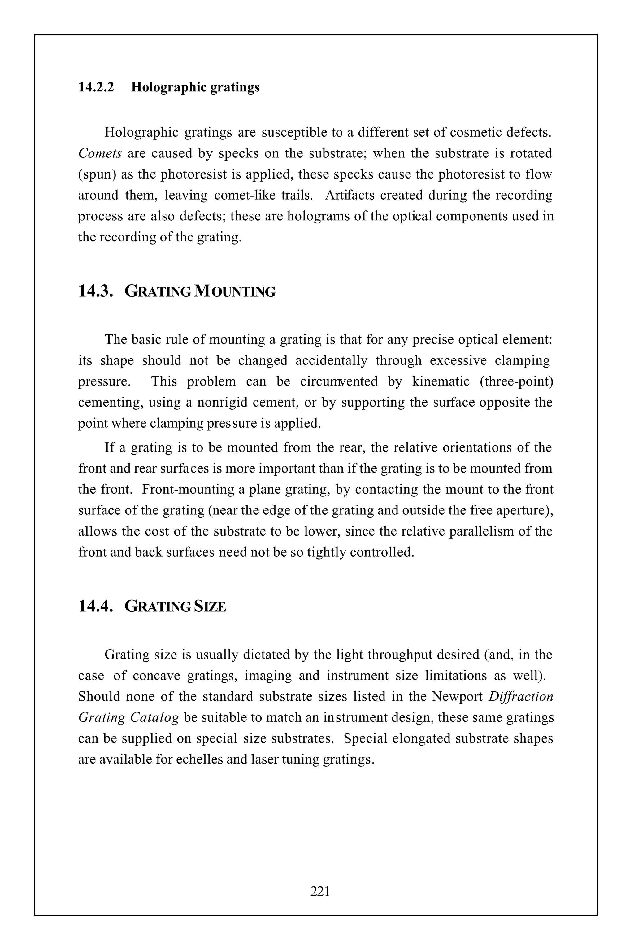 14.2.2   Holographic gratings


     Holographic gratings are susceptible to a different set of cosmetic defects.
Comets are caused by specks on the substrate; when the substrate is rotated
(spun) as the photoresist is applied, these specks cause the photoresist to flow
around them, leaving comet-like trails. Artifacts created during the recording
process are also defects; these are holograms of the optical components used in
the recording of the grating.


14.3. GRATING M OUNTING

     The basic rule of mounting a grating is that for any precise optical element:
its shape should not be changed accidentally through excessive clamping
pressure. This problem can be circumvented by kinematic (three-point)
cementing, using a nonrigid cement, or by supporting the surface opposite the
point where clamping pressure is applied.
     If a grating is to be mounted from the rear, the relative orientations of the
front and rear surfaces is more important than if the grating is to be mounted from
the front. Front-mounting a plane grating, by contacting the mount to the front
surface of the grating (near the edge of the grating and outside the free aperture),
allows the cost of the substrate to be lower, since the relative parallelism of the
front and back surfaces need not be so tightly controlled.


14.4. GRATING SIZE

     Grating size is usually dictated by the light throughput desired (and, in the
case of concave gratings, imaging and instrument size limitations as well).
Should none of the standard substrate sizes listed in the Newport Diffraction
Grating Catalog be suitable to match an instrument design, these same gratings
can be supplied on special size substrates. Special elongated substrate shapes
are available for echelles and laser tuning gratings.




                                         221
 