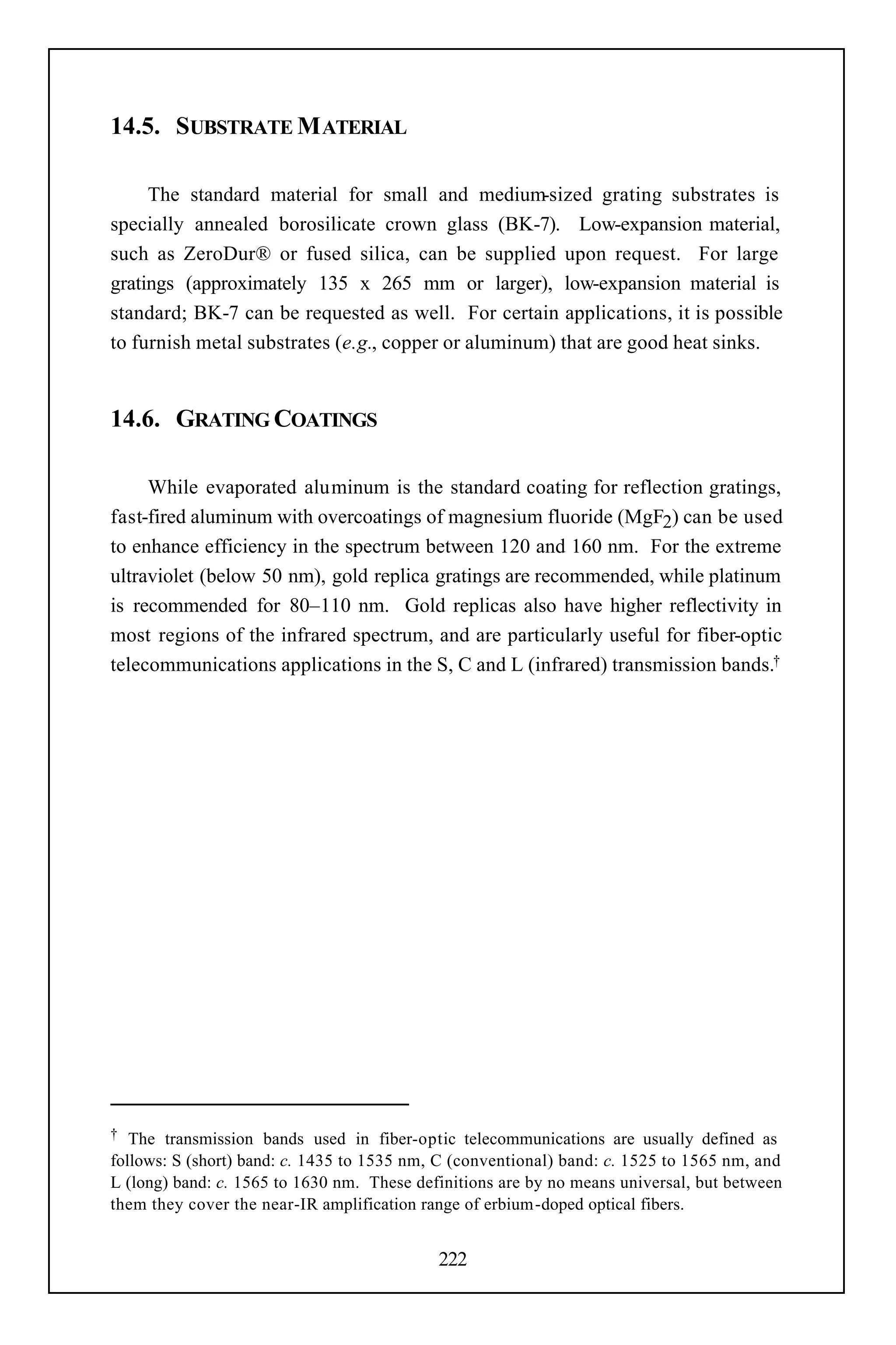 14.5. SUBSTRATE M ATERIAL

     The standard material for small and medium-sized grating substrates is
specially annealed borosilicate crown glass (BK-7). Low-expansion material,
such as ZeroDur® or fused silica, can be supplied upon request. For large
gratings (approximately 135 x 265 mm or larger), low-expansion material is
standard; BK-7 can be requested as well. For certain applications, it is possible
to furnish metal substrates (e.g., copper or aluminum) that are good heat sinks.


14.6. GRATING COATINGS

     While evaporated aluminum is the standard coating for reflection gratings,
fast-fired aluminum with overcoatings of magnesium fluoride (MgF2) can be used
to enhance efficiency in the spectrum between 120 and 160 nm. For the extreme
ultraviolet (below 50 nm), gold replica gratings are recommended, while platinum
is recommended for 80–110 nm. Gold replicas also have higher reflectivity in
most regions of the infrared spectrum, and are particularly useful for fiber-optic
telecommunications applications in the S, C and L (infrared) transmission bands.†




†  The transmission bands used in fiber-optic telecommunications are usually defined as
follows: S (short) band: c. 1435 to 1535 nm, C (conventional) band: c. 1525 to 1565 nm, and
L (long) band: c. 1565 to 1630 nm. These definitions are by no means universal, but between
them they cover the near-IR amplification range of erbium -doped optical fibers.


                                            222
 