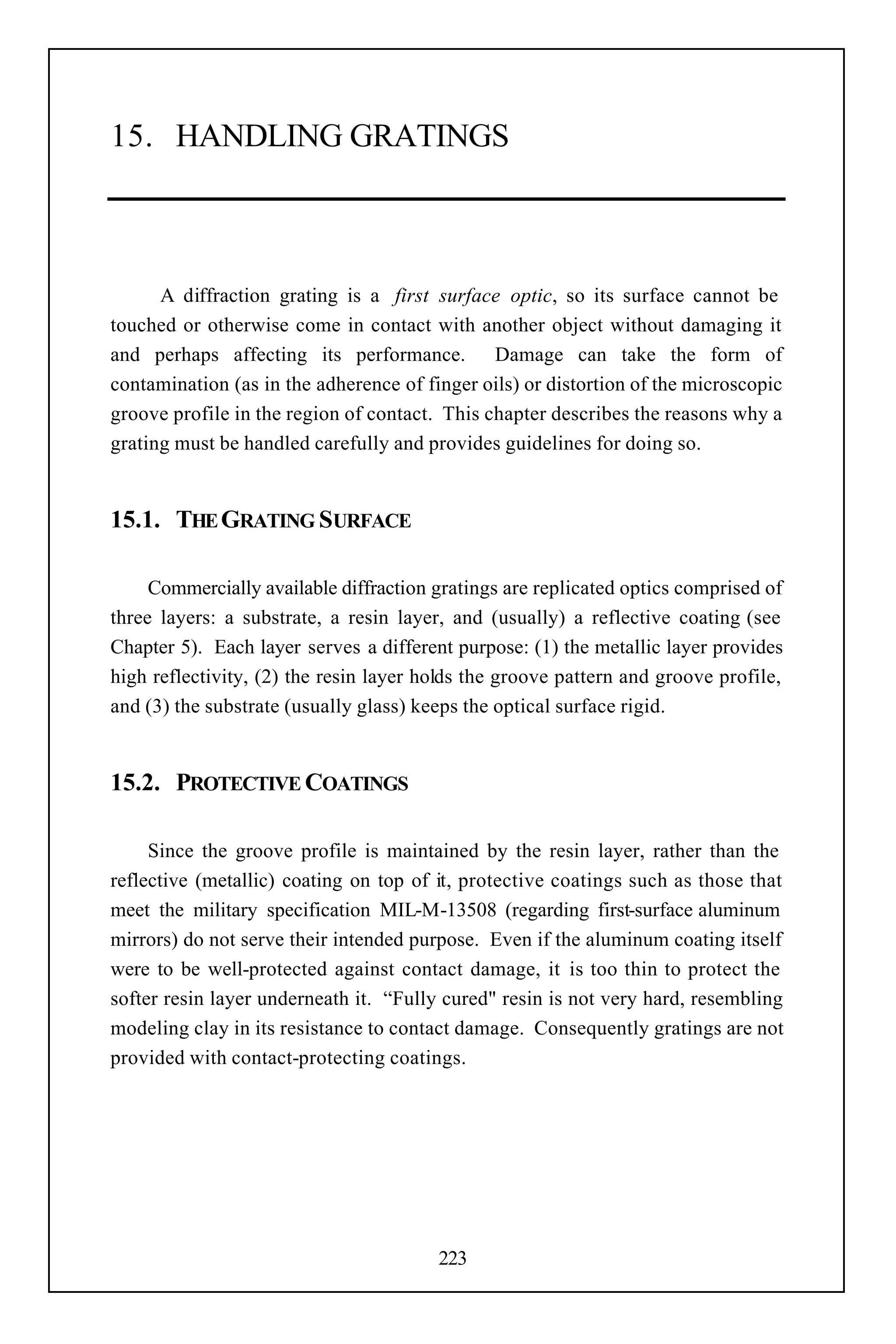 15. HANDLING GRATINGS



      A diffraction grating is a first surface optic, so its surface cannot be
touched or otherwise come in contact with another object without damaging it
and perhaps affecting its performance. Damage can take the form of
contamination (as in the adherence of finger oils) or distortion of the microscopic
groove profile in the region of contact. This chapter describes the reasons why a
grating must be handled carefully and provides guidelines for doing so.


15.1. THE GRATING SURFACE

     Commercially available diffraction gratings are replicated optics comprised of
three layers: a substrate, a resin layer, and (usually) a reflective coating (see
Chapter 5). Each layer serves a different purpose: (1) the metallic layer provides
high reflectivity, (2) the resin layer holds the groove pattern and groove profile,
and (3) the substrate (usually glass) keeps the optical surface rigid.


15.2. PROTECTIVE COATINGS

     Since the groove profile is maintained by the resin layer, rather than the
reflective (metallic) coating on top of it, protective coatings such as those that
meet the military specification MIL-M-13508 (regarding first-surface aluminum
mirrors) do not serve their intended purpose. Even if the aluminum coating itself
were to be well-protected against contact damage, it is too thin to protect the
softer resin layer underneath it. “Fully cured" resin is not very hard, resembling
modeling clay in its resistance to contact damage. Consequently gratings are not
provided with contact-protecting coatings.




                                        223
 