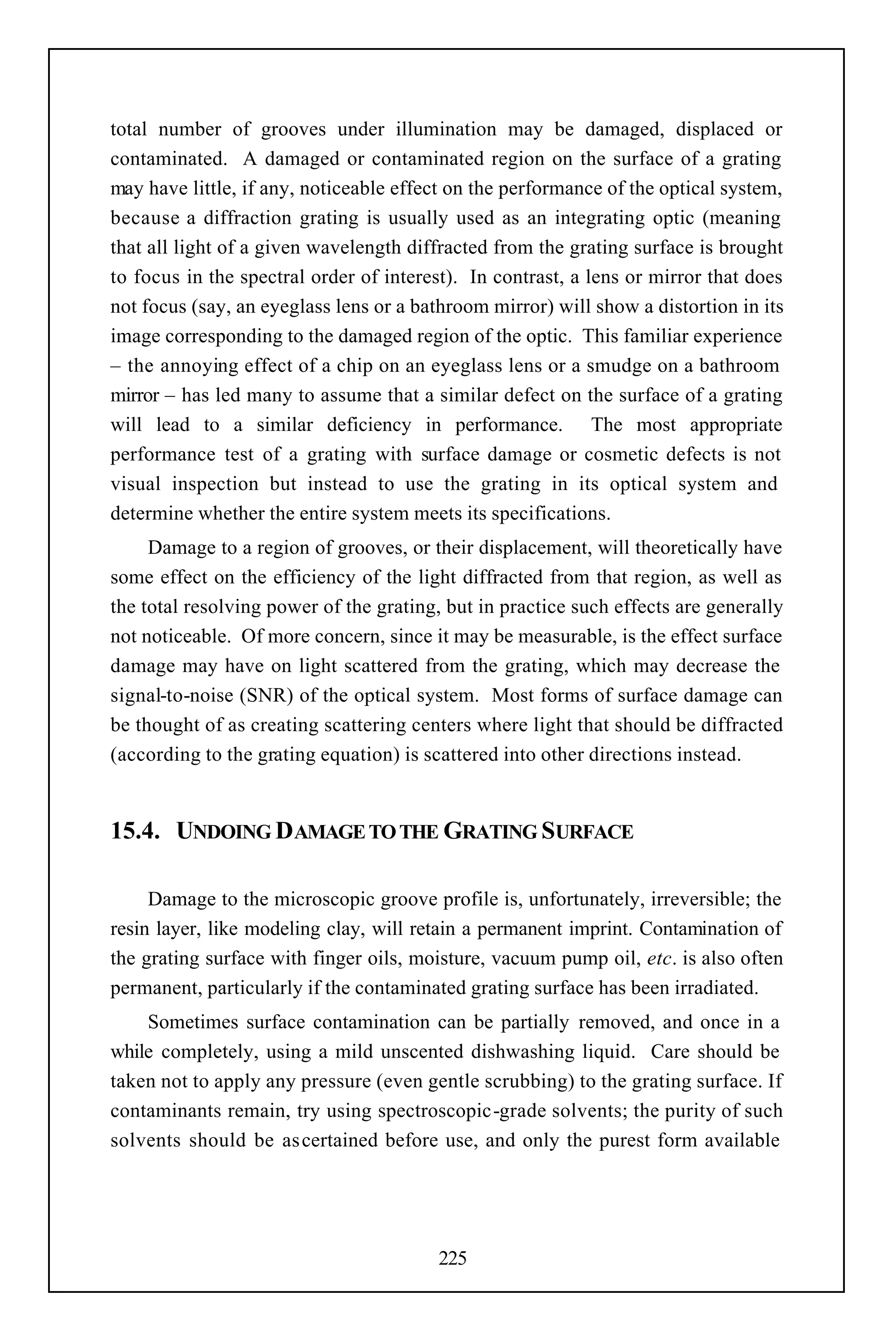 total number of grooves under illumination may be damaged, displaced or
contaminated. A damaged or contaminated region on the surface of a grating
may have little, if any, noticeable effect on the performance of the optical system,
because a diffraction grating is usually used as an integrating optic (meaning
that all light of a given wavelength diffracted from the grating surface is brought
to focus in the spectral order of interest). In contrast, a lens or mirror that does
not focus (say, an eyeglass lens or a bathroom mirror) will show a distortion in its
image corresponding to the damaged region of the optic. This familiar experience
– the annoying effect of a chip on an eyeglass lens or a smudge on a bathroom
mirror – has led many to assume that a similar defect on the surface of a grating
will lead to a similar deficiency in performance. The most appropriate
performance test of a grating with surface damage or cosmetic defects is not
visual inspection but instead to use the grating in its optical system and
determine whether the entire system meets its specifications.
     Damage to a region of grooves, or their displacement, will theoretically have
some effect on the efficiency of the light diffracted from that region, as well as
the total resolving power of the grating, but in practice such effects are generally
not noticeable. Of more concern, since it may be measurable, is the effect surface
damage may have on light scattered from the grating, which may decrease the
signal-to-noise (SNR) of the optical system. Most forms of surface damage can
be thought of as creating scattering centers where light that should be diffracted
(according to the grating equation) is scattered into other directions instead.


15.4. UNDOING DAMAGE TO THE GRATING SURFACE

     Damage to the microscopic groove profile is, unfortunately, irreversible; the
resin layer, like modeling clay, will retain a permanent imprint. Contamination of
the grating surface with finger oils, moisture, vacuum pump oil, etc. is also often
permanent, particularly if the contaminated grating surface has been irradiated.
    Sometimes surface contamination can be partially removed, and once in a
while completely, using a mild unscented dishwashing liquid. Care should be
taken not to apply any pressure (even gentle scrubbing) to the grating surface. If
contaminants remain, try using spectroscopic-grade solvents; the purity of such
solvents should be as certained before use, and only the purest form available




                                        225
 