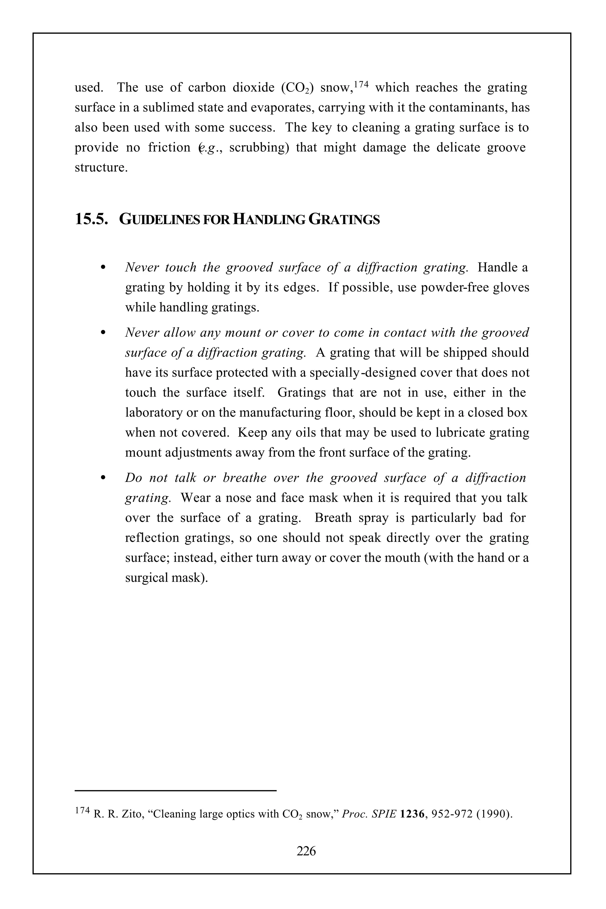 used. The use of carbon dioxide (CO2) snow,174 which reaches the grating
surface in a sublimed state and evaporates, carrying with it the contaminants, has
also been used with some success. The key to cleaning a grating surface is to
provide no friction ( .g., scrubbing) that might damage the delicate groove
                      e
structure.


15.5. GUIDELINES FOR HANDLING GRATINGS

       •    Never touch the grooved surface of a diffraction grating. Handle a
            grating by holding it by its edges. If possible, use powder-free gloves
            while handling gratings.
       •    Never allow any mount or cover to come in contact with the grooved
            surface of a diffraction grating. A grating that will be shipped should
            have its surface protected with a specially-designed cover that does not
            touch the surface itself. Gratings that are not in use, either in the
            laboratory or on the manufacturing floor, should be kept in a closed box
            when not covered. Keep any oils that may be used to lubricate grating
            mount adjustments away from the front surface of the grating.
       •    Do not talk or breathe over the grooved surface of a diffraction
            grating. Wear a nose and face mask when it is required that you talk
            over the surface of a grating. Breath spray is particularly bad for
            reflection gratings, so one should not speak directly over the grating
            surface; instead, either turn away or cover the mouth (with the hand or a
            surgical mask).




174   R. R. Zito, “Cleaning large optics with CO2 snow,” Proc. SPIE 1236, 952-972 (1990).


                                              226
 