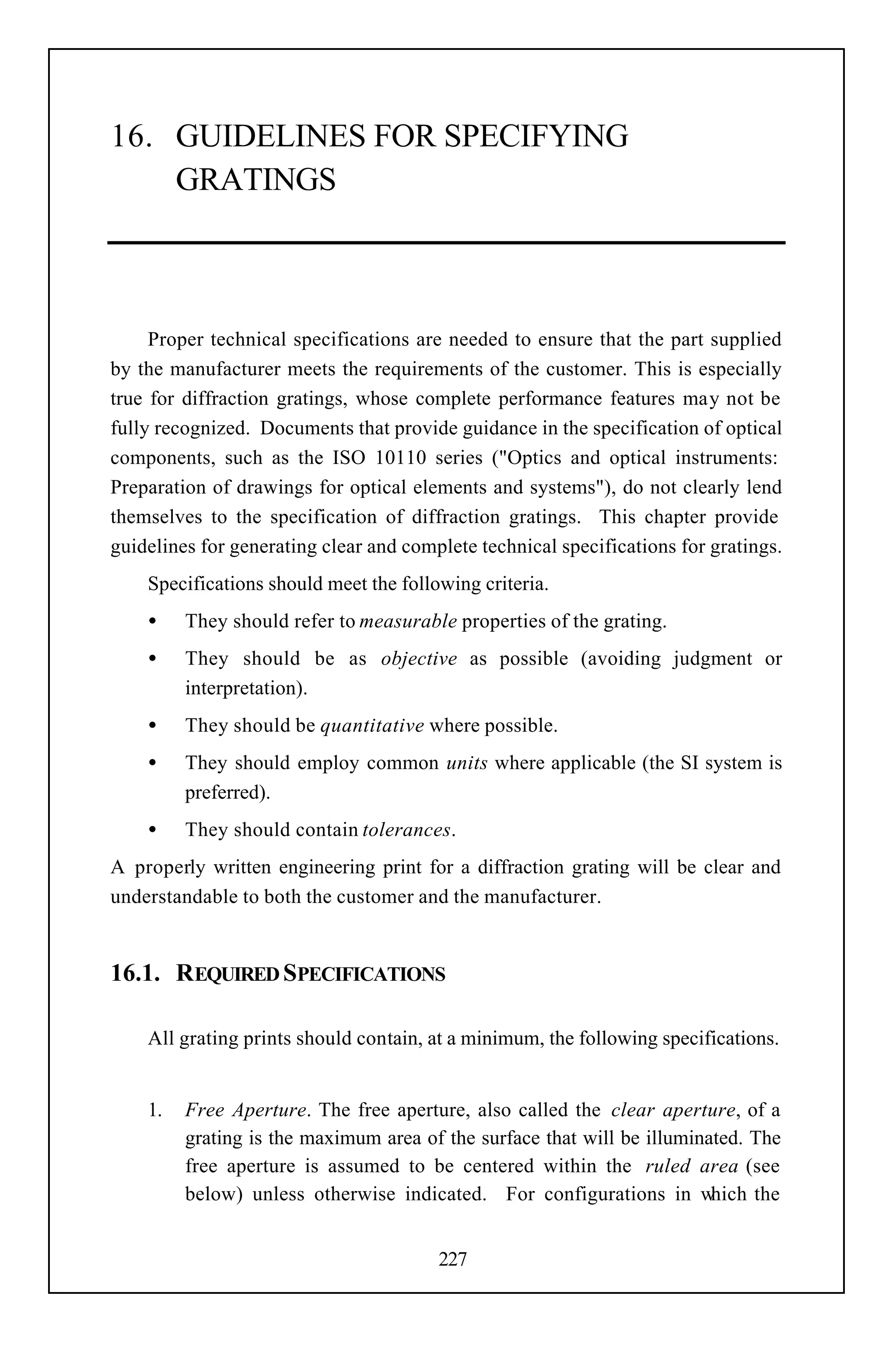 16. GUIDELINES FOR SPECIFYING
    GRATINGS



     Proper technical specifications are needed to ensure that the part supplied
by the manufacturer meets the requirements of the customer. This is especially
true for diffraction gratings, whose complete performance features may not be
fully recognized. Documents that provide guidance in the specification of optical
components, such as the ISO 10110 series ("Optics and optical instruments:
Preparation of drawings for optical elements and systems"), do not clearly lend
themselves to the specification of diffraction gratings. This chapter provide
guidelines for generating clear and complete technical specifications for gratings.
    Specifications should meet the following criteria.
    •    They should refer to measurable properties of the grating.
    •    They should be as objective as possible (avoiding judgment or
         interpretation).
    •    They should be quantitative where possible.
    •    They should employ common units where applicable (the SI system is
         preferred).
    •    They should contain tolerances.
A properly written engineering print for a diffraction grating will be clear and
understandable to both the customer and the manufacturer.


16.1. REQUIRED SPECIFICATIONS

    All grating prints should contain, at a minimum, the following specifications.


    1.   Free Aperture. The free aperture, also called the clear aperture, of a
         grating is the maximum area of the surface that will be illuminated. The
         free aperture is assumed to be centered within the ruled area (see
         below) unless otherwise indicated. For configurations in w      hich the


                                        227
 
