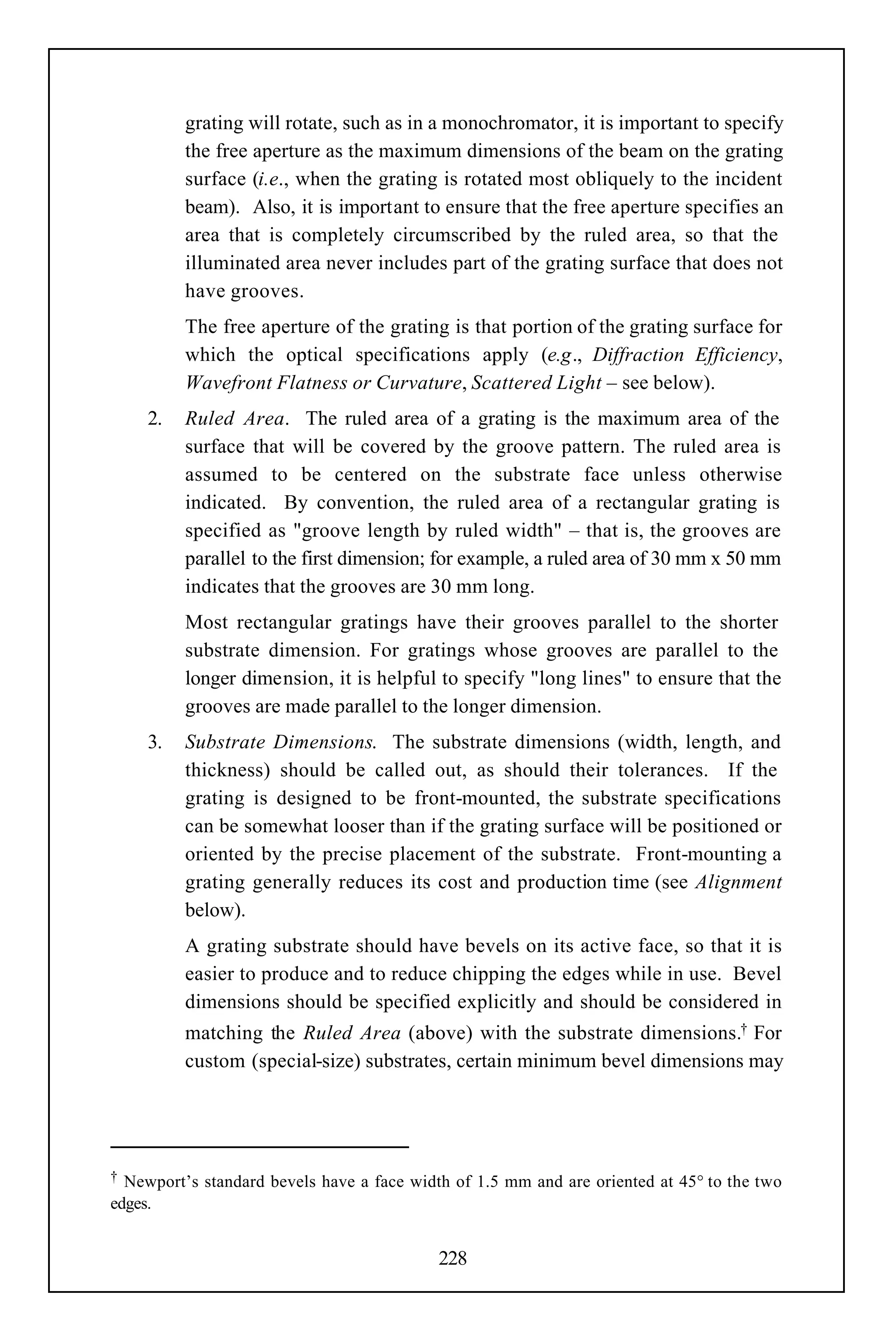 grating will rotate, such as in a monochromator, it is important to specify
          the free aperture as the maximum dimensions of the beam on the grating
          surface (i.e., when the grating is rotated most obliquely to the incident
          beam). Also, it is important to ensure that the free aperture specifies an
          area that is completely circumscribed by the ruled area, so that the
          illuminated area never includes part of the grating surface that does not
          have grooves.
          The free aperture of the grating is that portion of the grating surface for
          which the optical specifications apply (e.g., Diffraction Efficiency,
          Wavefront Flatness or Curvature, Scattered Light – see below).
     2.   Ruled Area. The ruled area of a grating is the maximum area of the
          surface that will be covered by the groove pattern. The ruled area is
          assumed to be centered on the substrate face unless otherwise
          indicated. By convention, the ruled area of a rectangular grating is
          specified as "groove length by ruled width" – that is, the grooves are
          parallel to the first dimension; for example, a ruled area of 30 mm x 50 mm
          indicates that the grooves are 30 mm long.
          Most rectangular gratings have their grooves parallel to the shorter
          substrate dimension. For gratings whose grooves are parallel to the
          longer dimension, it is helpful to specify "long lines" to ensure that the
          grooves are made parallel to the longer dimension.
     3.   Substrate Dimensions. The substrate dimensions (width, length, and
          thickness) should be called out, as should their tolerances. If the
          grating is designed to be front-mounted, the substrate specifications
          can be somewhat looser than if the grating surface will be positioned or
          oriented by the precise placement of the substrate. Front-mounting a
          grating generally reduces its cost and production time (see Alignment
          below).
          A grating substrate should have bevels on its active face, so that it is
          easier to produce and to reduce chipping the edges while in use. Bevel
          dimensions should be specified explicitly and should be considered in
          matching the Ruled Area (above) with the substrate dimensions.† For
          custom (special-size) substrates, certain minimum bevel dimensions may




† Newport’s standard bevels have a face width of 1.5 mm and are oriented at 45° to the two
edges.


                                            228
 