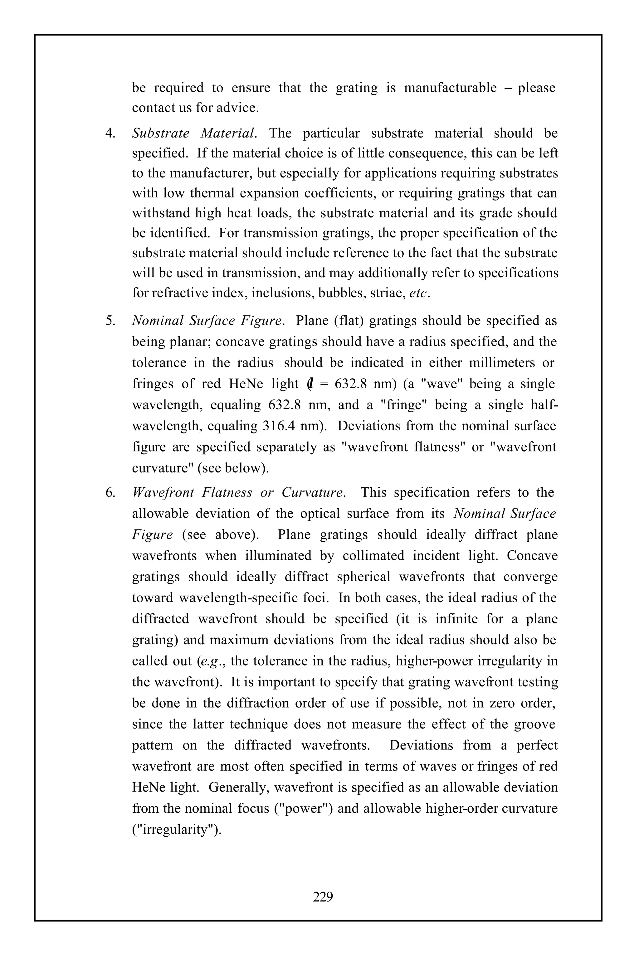 be required to ensure that the grating is manufacturable – please
     contact us for advice.
4.   Substrate Material. The particular substrate material should be
     specified. If the material choice is of little consequence, this can be left
     to the manufacturer, but especially for applications requiring substrates
     with low thermal expansion coefficients, or requiring gratings that can
     withstand high heat loads, the substrate material and its grade should
     be identified. For transmission gratings, the proper specification of the
     substrate material should include reference to the fact that the substrate
     will be used in transmission, and may additionally refer to specifications
     for refractive index, inclusions, bubbles, striae, etc.
5.   Nominal Surface Figure. Plane (flat) gratings should be specified as
     being planar; concave gratings should have a radius specified, and the
     tolerance in the radius should be indicated in either millimeters or
                                  λ
     fringes of red HeNe light ( = 632.8 nm) (a "wave" being a single
     wavelength, equaling 632.8 nm, and a "fringe" being a single half-
     wavelength, equaling 316.4 nm). Deviations from the nominal surface
     figure are specified separately as "wavefront flatness" or "wavefront
     curvature" (see below).
6.   Wavefront Flatness or Curvature. This specification refers to the
     allowable deviation of the optical surface from its Nominal Surface
     Figure (see above). Plane gratings should ideally diffract plane
     wavefronts when illuminated by collimated incident light. Concave
     gratings should ideally diffract spherical wavefronts that converge
     toward wavelength-specific foci. In both cases, the ideal radius of the
     diffracted wavefront should be specified (it is infinite for a plane
     grating) and maximum deviations from the ideal radius should also be
     called out (e.g., the tolerance in the radius, higher-power irregularity in
     the wavefront). It is important to specify that grating wavefront testing
     be done in the diffraction order of use if possible, not in zero order,
     since the latter technique does not measure the effect of the groove
     pattern on the diffracted wavefronts. Deviations from a perfect
     wavefront are most often specified in terms of waves or fringes of red
     HeNe light. Generally, wavefront is specified as an allowable deviation
     from the nominal focus ("power") and allowable higher-order curvature
     ("irregularity").



                                     229
 