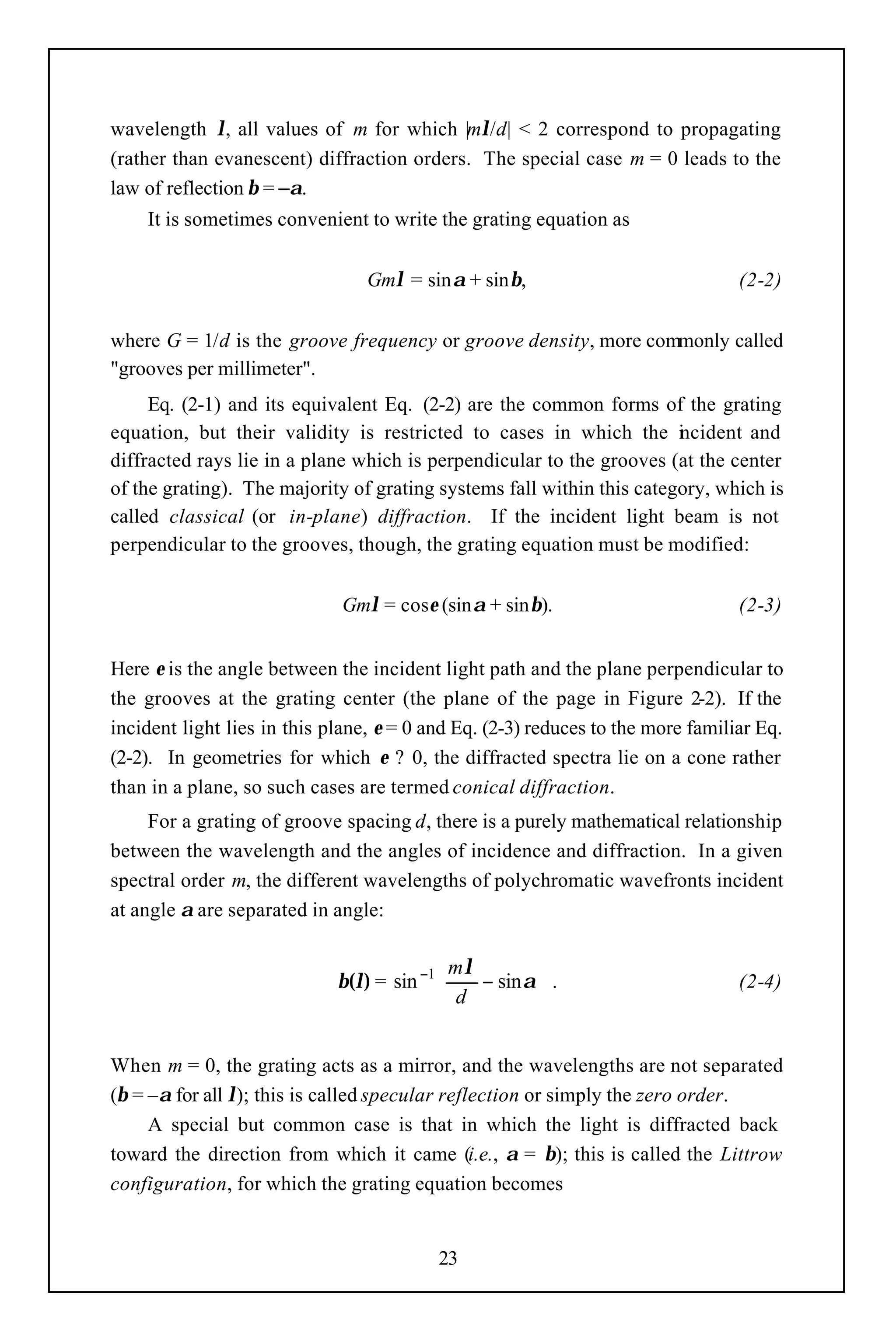 wavelength λ, all values of m for which |mλ/d| < 2 correspond to propagating
(rather than evanescent) diffraction orders. The special case m = 0 leads to the
law of reflection β = –α.
    It is sometimes convenient to write the grating equation as


                                 Gmλ = sinα + sinβ,                              (2-2)


where G = 1/d is the groove frequency or groove density, more commonly called
"grooves per millimeter".
     Eq. (2-1) and its equivalent Eq. (2-2) are the common forms of the grating
equation, but their validity is restricted to cases in which the i cident and
                                                                       n
diffracted rays lie in a plane which is perpendicular to the grooves (at the center
of the grating). The majority of grating systems fall within this category, which is
called classical (or in-plane) diffraction. If the incident light beam is not
perpendicular to the grooves, though, the grating equation must be modified:


                             Gmλ = cosε (sinα + sinβ).                           (2-3)


Here ε is the angle between the incident light path and the plane perpendicular to
the grooves at the grating center (the plane of the page in Figure 2-2). If the
incident light lies in this plane, ε = 0 and Eq. (2-3) reduces to the more familiar Eq.
(2-2). In geometries for which ε ? 0, the diffracted spectra lie on a cone rather
than in a plane, so such cases are termed conical diffraction.
     For a grating of groove spacing d, there is a purely mathematical relationship
between the wavelength and the angles of incidence and diffraction. In a given
spectral order m, the different wavelengths of polychromatic wavefronts incident
at angle α are separated in angle:

                                           mλ         
                             β(λ) = sin −1    − sin α  .                       (2-4)
                                            d         


When m = 0, the grating acts as a mirror, and the wavelengths are not separated
(β = –α for all λ); this is called specular reflection or simply the zero order.
     A special but common case is that in which the light is diffracted back
toward the direction from which it came (i.e., α = β); this is called the Littrow
configuration, for which the grating equation becomes


                                          23
 