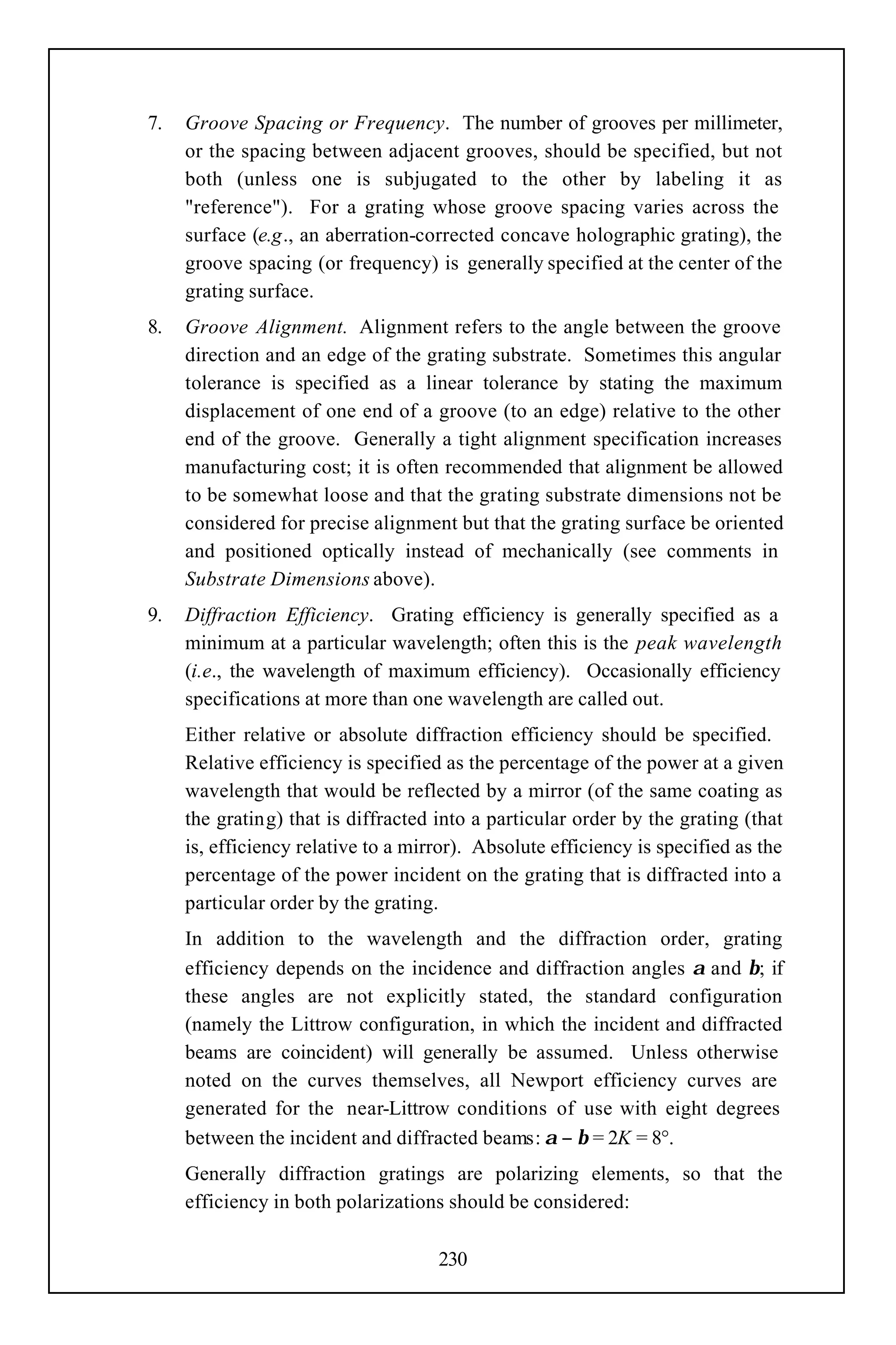 7.   Groove Spacing or Frequency. The number of grooves per millimeter,
     or the spacing between adjacent grooves, should be specified, but not
     both (unless one is subjugated to the other by labeling it as
     "reference"). For a grating whose groove spacing varies across the
     surface (e.g., an aberration-corrected concave holographic grating), the
     groove spacing (or frequency) is generally specified at the center of the
     grating surface.
8.   Groove Alignment. Alignment refers to the angle between the groove
     direction and an edge of the grating substrate. Sometimes this angular
     tolerance is specified as a linear tolerance by stating the maximum
     displacement of one end of a groove (to an edge) relative to the other
     end of the groove. Generally a tight alignment specification increases
     manufacturing cost; it is often recommended that alignment be allowed
     to be somewhat loose and that the grating substrate dimensions not be
     considered for precise alignment but that the grating surface be oriented
     and positioned optically instead of mechanically (see comments in
     Substrate Dimensions above).
9.   Diffraction Efficiency. Grating efficiency is generally specified as a
     minimum at a particular wavelength; often this is the peak wavelength
     (i.e., the wavelength of maximum efficiency). Occasionally efficiency
     specifications at more than one wavelength are called out.
     Either relative or absolute diffraction efficiency should be specified.
     Relative efficiency is specified as the percentage of the power at a given
     wavelength that would be reflected by a mirror (of the same coating as
     the grating) that is diffracted into a particular order by the grating (that
     is, efficiency relative to a mirror). Absolute efficiency is specified as the
     percentage of the power incident on the grating that is diffracted into a
     particular order by the grating.
     In addition to the wavelength and the diffraction order, grating
     efficiency depends on the incidence and diffraction angles α and β; if
     these angles are not explicitly stated, the standard configuration
     (namely the Littrow configuration, in which the incident and diffracted
     beams are coincident) will generally be assumed. Unless otherwise
     noted on the curves themselves, all Newport efficiency curves are
     generated for the near-Littrow conditions of use with eight degrees
     between the incident and diffracted beams: α − β = 2K = 8°.
     Generally diffraction gratings are polarizing elements, so that the
     efficiency in both polarizations should be considered:

                                     230
 
