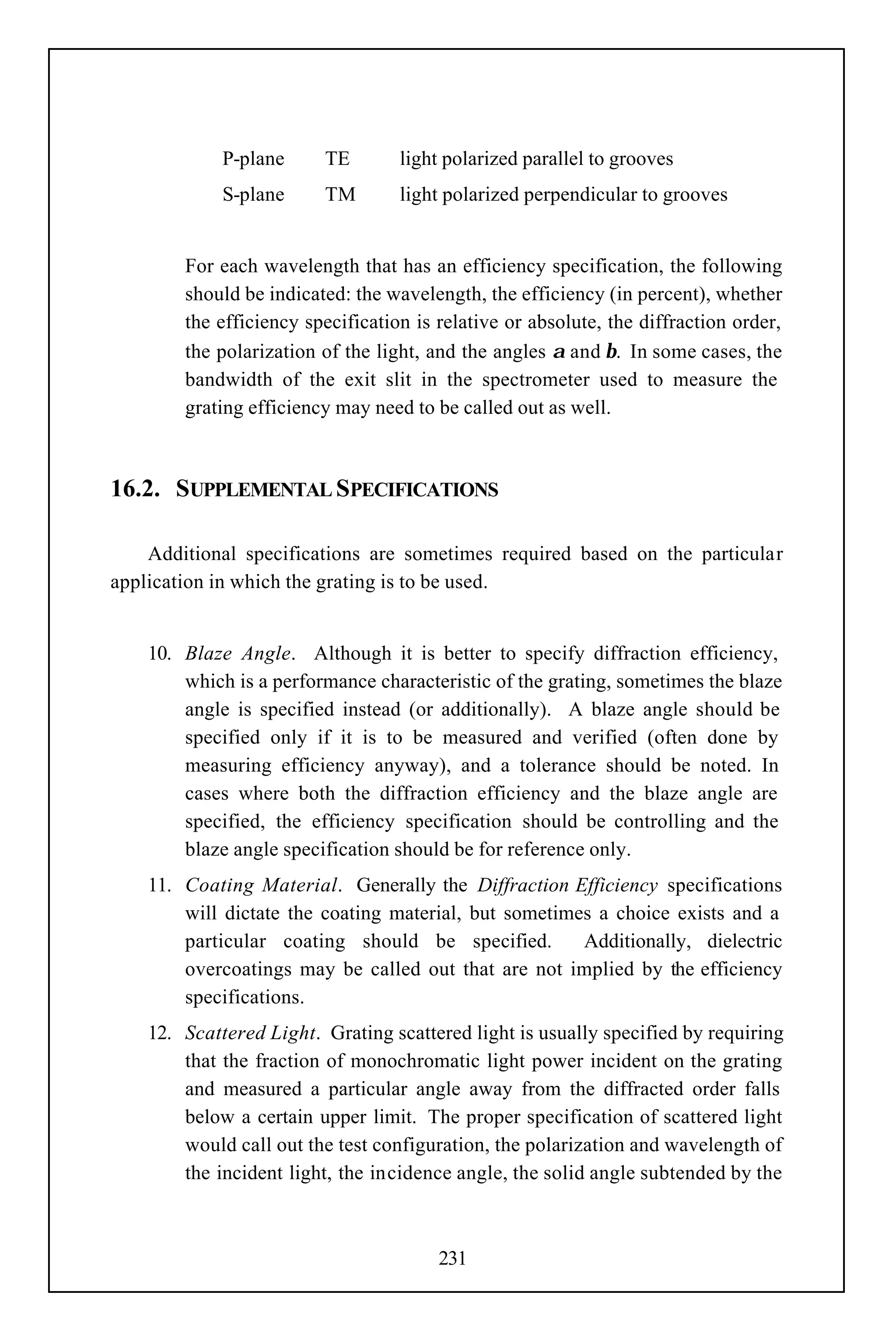 P-plane     TE        light polarized parallel to grooves
             S-plane     TM        light polarized perpendicular to grooves


        For each wavelength that has an efficiency specification, the following
        should be indicated: the wavelength, the efficiency (in percent), whether
        the efficiency specification is relative or absolute, the diffraction order,
        the polarization of the light, and the angles α and β. In some cases, the
        bandwidth of the exit slit in the spectrometer used to measure the
        grating efficiency may need to be called out as well.



16.2. SUPPLEMENTAL SPECIFICATIONS

    Additional specifications are sometimes required based on the particular
application in which the grating is to be used.


    10. Blaze Angle. Although it is better to specify diffraction efficiency,
        which is a performance characteristic of the grating, sometimes the blaze
        angle is specified instead (or additionally). A blaze angle should be
        specified only if it is to be measured and verified (often done by
        measuring efficiency anyway), and a tolerance should be noted. In
        cases where both the diffraction efficiency and the blaze angle are
        specified, the efficiency specification should be controlling and the
        blaze angle specification should be for reference only.
    11. Coating Material. Generally the Diffraction Efficiency specifications
        will dictate the coating material, but sometimes a choice exists and a
        particular coating should be specified.        Additionally, dielectric
        overcoatings may be called out that are not implied by the efficiency
        specifications.
    12. Scattered Light. Grating scattered light is usually specified by requiring
        that the fraction of monochromatic light power incident on the grating
        and measured a particular angle away from the diffracted order falls
        below a certain upper limit. The proper specification of scattered light
        would call out the test configuration, the polarization and wavelength of
        the incident light, the incidence angle, the solid angle subtended by the



                                        231
 