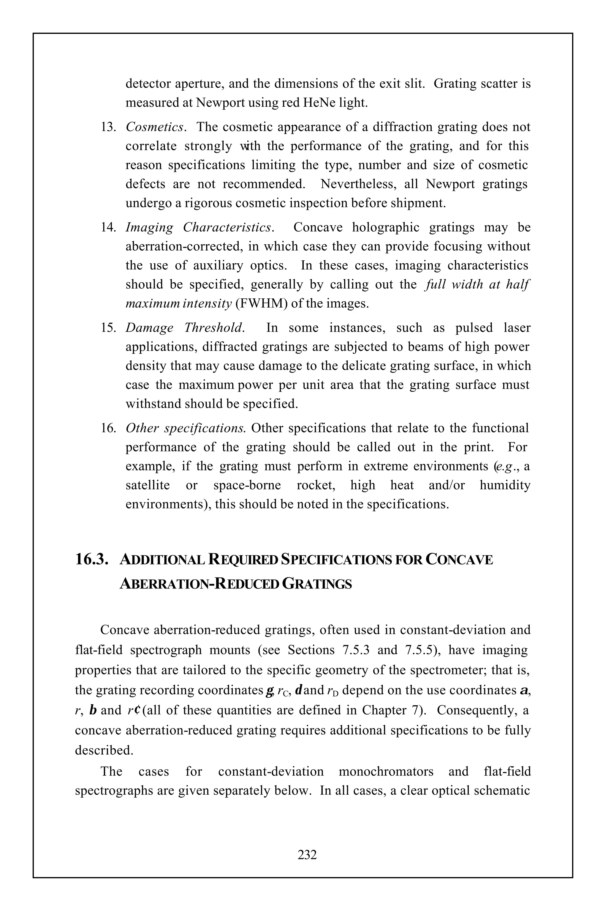 detector aperture, and the dimensions of the exit slit. Grating scatter is
         measured at Newport using red HeNe light.
    13. Cosmetics. The cosmetic appearance of a diffraction grating does not
        correlate strongly w the performance of the grating, and for this
                             ith
        reason specifications limiting the type, number and size of cosmetic
        defects are not recommended. Nevertheless, all Newport gratings
        undergo a rigorous cosmetic inspection before shipment.
    14. Imaging Characteristics. Concave holographic gratings may be
        aberration-corrected, in which case they can provide focusing without
        the use of auxiliary optics. In these cases, imaging characteristics
        should be specified, generally by calling out the full width at half
        maximum intensity (FWHM) of the images.
    15. Damage Threshold.         In some instances, such as pulsed laser
        applications, diffracted gratings are subjected to beams of high power
        density that may cause damage to the delicate grating surface, in which
        case the maximum power per unit area that the grating surface must
        withstand should be specified.
    16. Other specifications. Other specifications that relate to the functional
        performance of the grating should be called out in the print. For
        example, if the grating must perform in extreme environments (e.g., a
        satellite or space-borne rocket, high heat and/or humidity
        environments), this should be noted in the specifications.



16.3. ADDITIONAL REQUIRED SPECIFICATIONS FOR CONCAVE
      ABERRATION-REDUCED GRATINGS

      Concave aberration-reduced gratings, often used in constant-deviation and
flat-field spectrograph mounts (see Sections 7.5.3 and 7.5.5), have imaging
properties that are tailored to the specific geometry of the spectrometer; that is,
the grating recording coordinates γ, rC, δ and rD depend on the use coordinates α,
r, β and r′ (all of these quantities are defined in Chapter 7). Consequently, a
concave aberration-reduced grating requires additional specifications to be fully
described.
    The cases for constant-deviation monochromators and flat-field
spectrographs are given separately below. In all cases, a clear optical schematic



                                        232
 