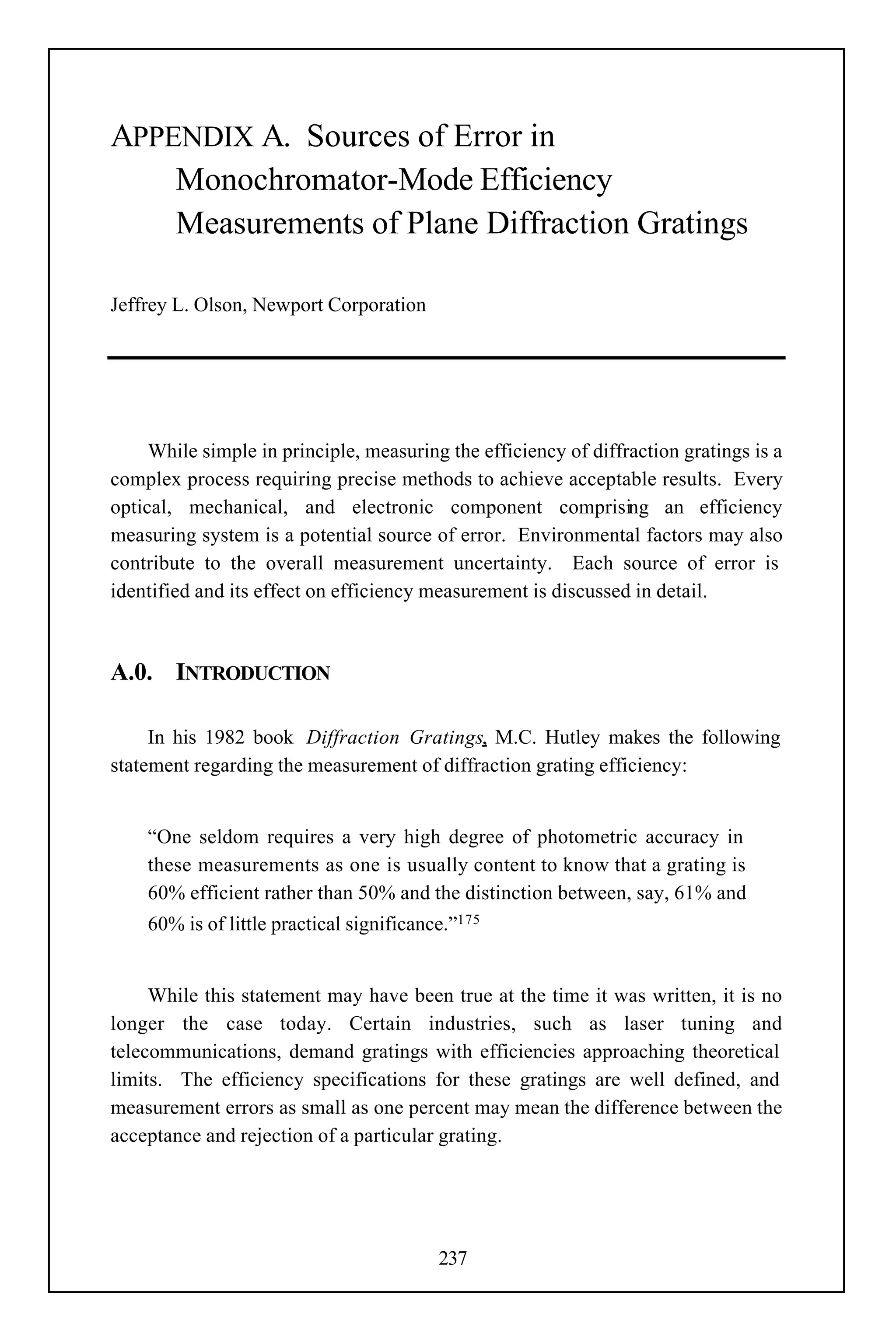 APPENDIX A. Sources of Error in
    Monochromator-Mode Efficiency
    Measurements of Plane Diffraction Gratings

Jeffrey L. Olson, Newport Corporation




     While simple in principle, measuring the efficiency of diffraction gratings is a
complex process requiring precise methods to achieve acceptable results. Every
optical, mechanical, and electronic component comprising an efficiency
measuring system is a potential source of error. Environmental factors may also
contribute to the overall measurement uncertainty. Each source of error is
identified and its effect on efficiency measurement is discussed in detail.



A.0. INTRODUCTION

     In his 1982 book Diffraction Gratings, M.C. Hutley makes the following
statement regarding the measurement of diffraction grating efficiency:


    “One seldom requires a very high degree of photometric accuracy in
    these measurements as one is usually content to know that a grating is
    60% efficient rather than 50% and the distinction between, say, 61% and
    60% is of little practical significance.”175


     While this statement may have been true at the time it was written, it is no
longer the case today. Certain industries, such as laser tuning and
telecommunications, demand gratings with efficiencies approaching theoretical
limits. The efficiency specifications for these gratings are well defined, and
measurement errors as small as one percent may mean the difference between the
acceptance and rejection of a particular grating.




                                          237
 