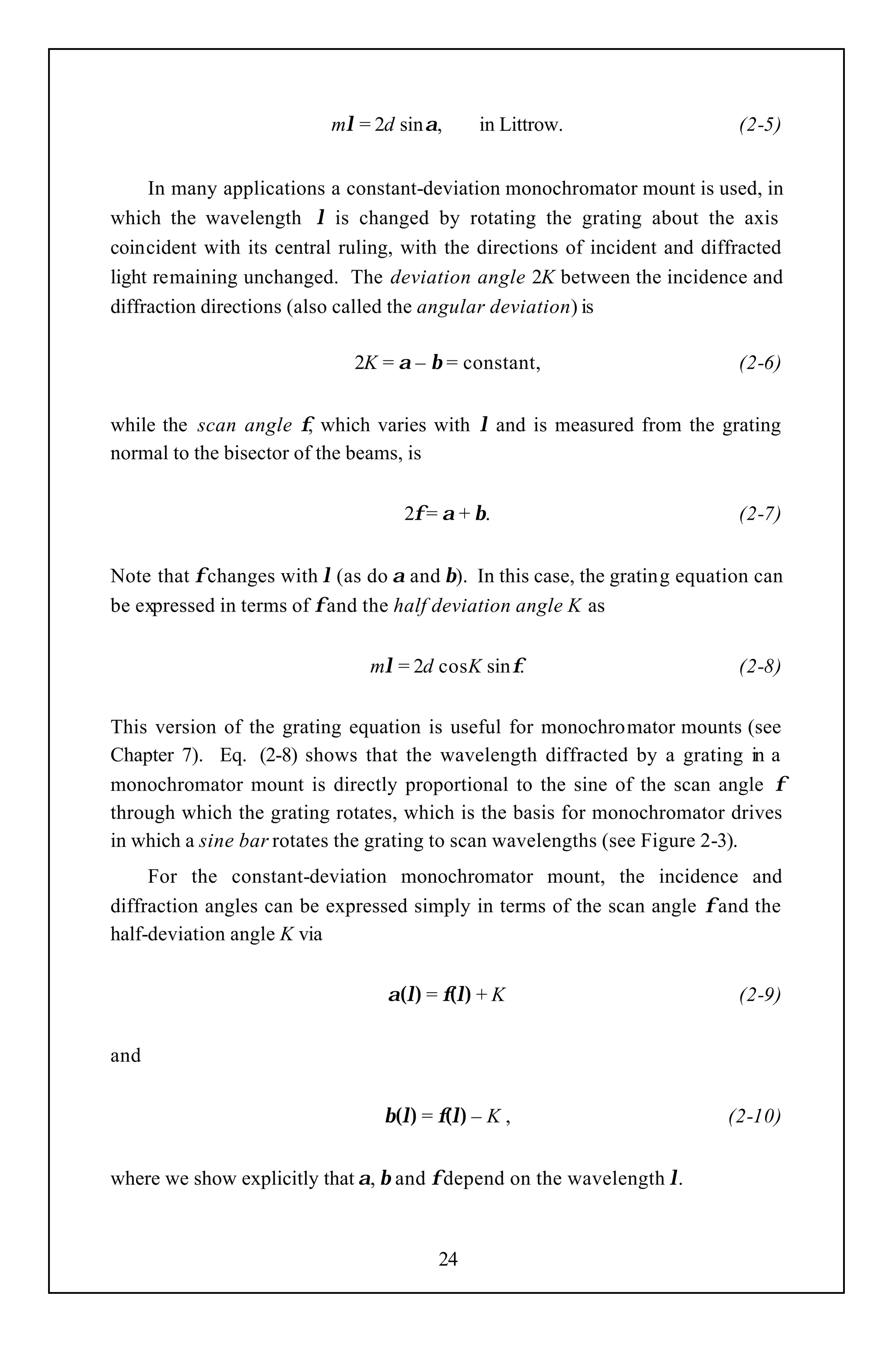 mλ = 2d sinα,      in Littrow.                    (2-5)


     In many applications a constant-deviation monochromator mount is used, in
which the wavelength λ is changed by rotating the grating about the axis
coincident with its central ruling, with the directions of incident and diffracted
light remaining unchanged. The deviation angle 2K between the incidence and
diffraction directions (also called the angular deviation) is

                             2K = α – β = constant,                         (2-6)


while the scan angle φ, which varies with λ and is measured from the grating
normal to the bisector of the beams, is


                                   2φ = α + β.                              (2-7)


Note that φ changes with λ (as do α and β). In this case, the grating equation can
be expressed in terms of φ and the half deviation angle K as


                               mλ = 2d cosK sinφ.                           (2-8)


This version of the grating equation is useful for monochromator mounts (see
Chapter 7). Eq. (2-8) shows that the wavelength diffracted by a grating in a
monochromator mount is directly proportional to the sine of the scan angle φ
through which the grating rotates, which is the basis for monochromator drives
in which a sine bar rotates the grating to scan wavelengths (see Figure 2-3).
     For the constant-deviation monochromator mount, the incidence and
diffraction angles can be expressed simply in terms of the scan angle φ and the
half-deviation angle K via


                                 α(λ) = φ(λ) + K                            (2-9)


and


                                 β(λ) = φ(λ) – K ,                         (2-10)


where we show explicitly that α, β and φ depend on the wavelength λ.



                                        24
 