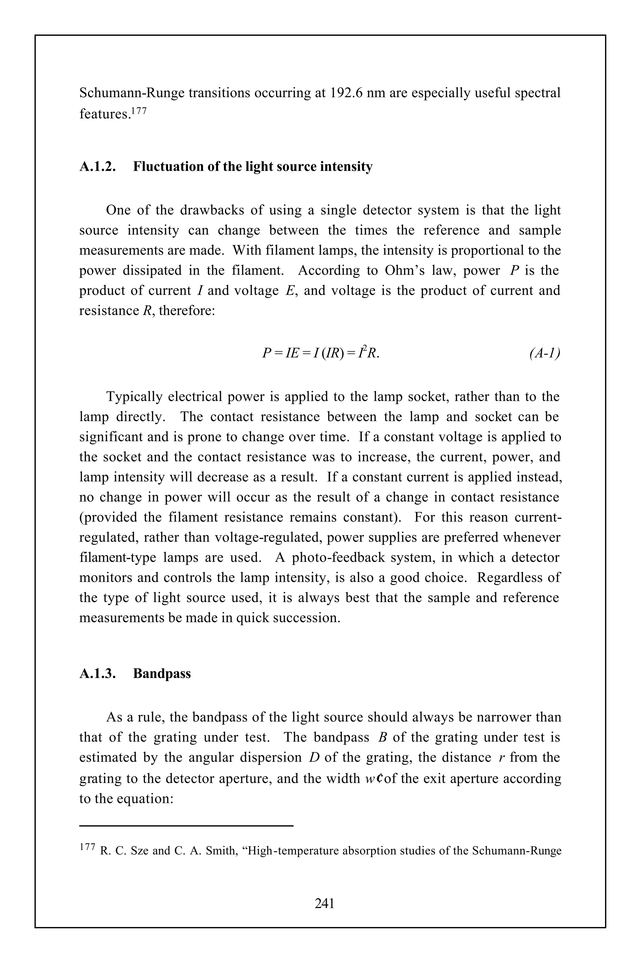 Schumann-Runge transitions occurring at 192.6 nm are especially useful spectral
features.177


A.1.2.      Fluctuation of the light source intensity


     One of the drawbacks of using a single detector system is that the light
source intensity can change between the times the reference and sample
measurements are made. With filament lamps, the intensity is proportional to the
power dissipated in the filament. According to Ohm’s law, power P is the
product of current I and voltage E, and voltage is the product of current and
resistance R, therefore:

                                   P = IE = I (IR) = I2R.                            (A-1)


     Typically electrical power is applied to the lamp socket, rather than to the
lamp directly. The contact resistance between the lamp and socket can be
significant and is prone to change over time. If a constant voltage is applied to
the socket and the contact resistance was to increase, the current, power, and
lamp intensity will decrease as a result. If a constant current is applied instead,
no change in power will occur as the result of a change in contact resistance
(provided the filament resistance remains constant). For this reason current-
regulated, rather than voltage-regulated, power supplies are preferred whenever
filament-type lamps are used. A photo-feedback system, in which a detector
monitors and controls the lamp intensity, is also a good choice. Regardless of
the type of light source used, it is always best that the sample and reference
measurements be made in quick succession.


A.1.3.      Bandpass


     As a rule, the bandpass of the light source should always be narrower than
that of the grating under test. The bandpass B of the grating under test is
estimated by the angular dispersion D of the grating, the distance r from the
grating to the detector aperture, and the width w′ of the exit aperture according
to the equation:


177   R. C. Sze and C. A. Smith, “High-temperature absorption studies of the Schumann-Runge



                                             241
 