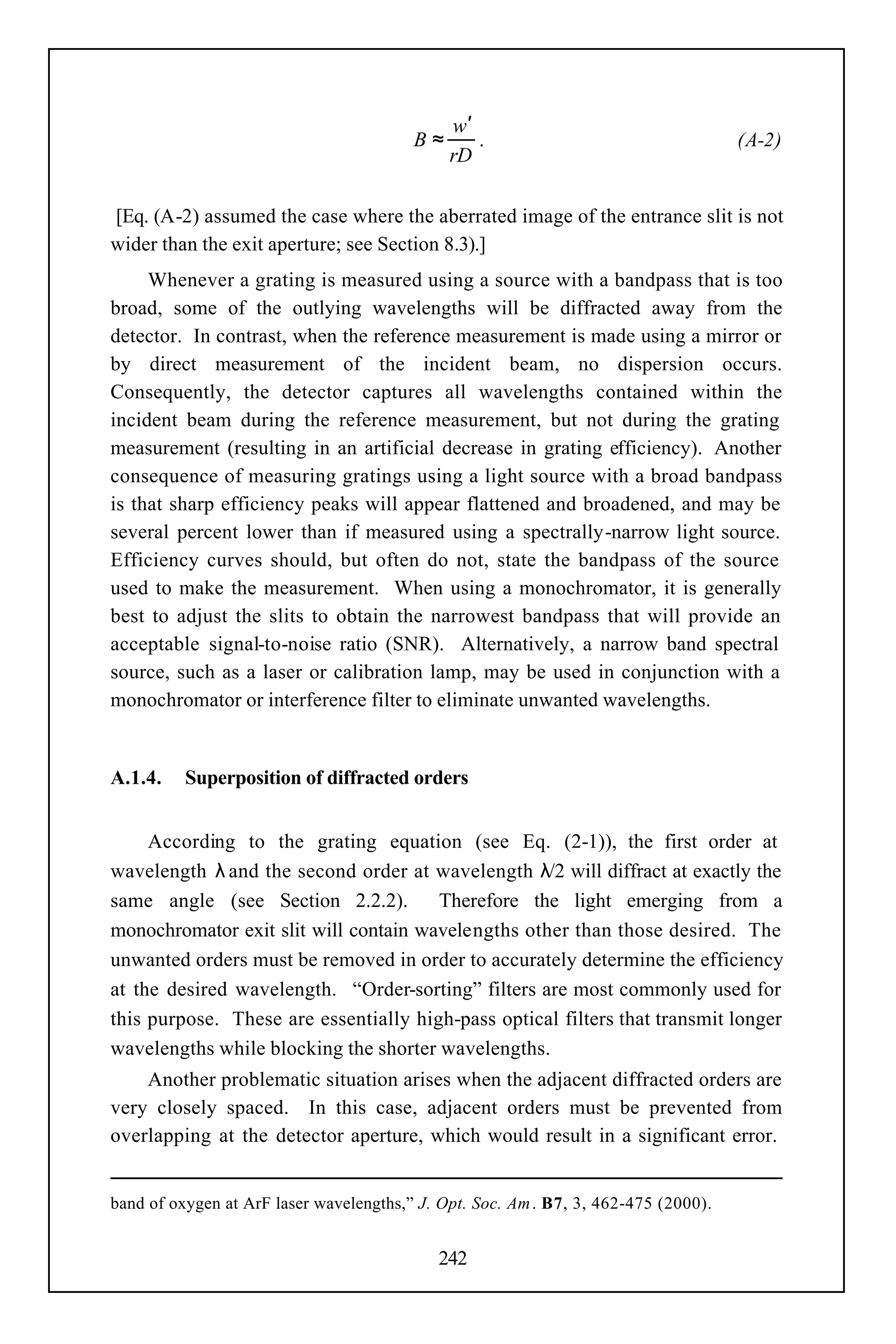 w′
                                         B≈      .                                   (A-2)
                                              rD

[Eq. (A-2) assumed the case where the aberrated image of the entrance slit is not
wider than the exit aperture; see Section 8.3).]
     Whenever a grating is measured using a source with a bandpass that is too
broad, some of the outlying wavelengths will be diffracted away from the
detector. In contrast, when the reference measurement is made using a mirror or
by direct measurement of the incident beam, no dispersion occurs.
Consequently, the detector captures all wavelengths contained within the
incident beam during the reference measurement, but not during the grating
measurement (resulting in an artificial decrease in grating efficiency). Another
consequence of measuring gratings using a light source with a broad bandpass
is that sharp efficiency peaks will appear flattened and broadened, and may be
several percent lower than if measured using a spectrally-narrow light source.
Efficiency curves should, but often do not, state the bandpass of the source
used to make the measurement. When using a monochromator, it is generally
best to adjust the slits to obtain the narrowest bandpass that will provide an
acceptable signal-to-noise ratio (SNR). Alternatively, a narrow band spectral
source, such as a laser or calibration lamp, may be used in conjunction with a
monochromator or interference filter to eliminate unwanted wavelengths.


A.1.4.    Superposition of diffracted orders


     According to the grating equation (see Eq. (2-1)), the first order at
wavelength λ and the second order at wavelength λ/2 will diffract at exactly the
same angle (see Section 2.2.2).        Therefore the light emerging from a
monochromator exit slit will contain wavelengths other than those desired. The
unwanted orders must be removed in order to accurately determine the efficiency
at the desired wavelength. “Order-sorting” filters are most commonly used for
this purpose. These are essentially high-pass optical filters that transmit longer
wavelengths while blocking the shorter wavelengths.
    Another problematic situation arises when the adjacent diffracted orders are
very closely spaced. In this case, adjacent orders must be prevented from
overlapping at the detector aperture, which would result in a significant error.


band of oxygen at ArF laser wavelengths,” J. Opt. Soc. Am . B7, 3, 462-475 (2000).


                                            242
 