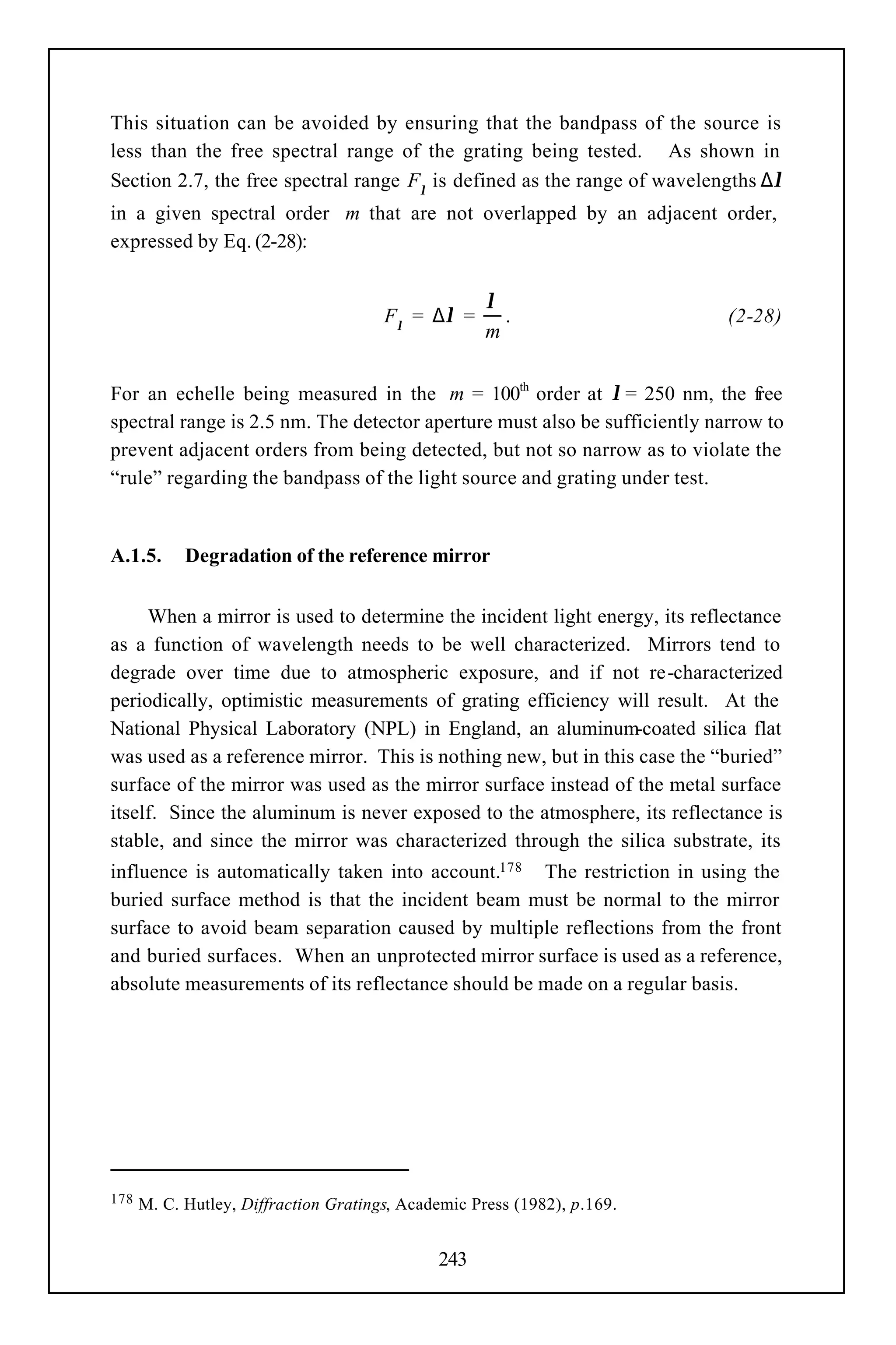 This situation can be avoided by ensuring that the bandpass of the source is
less than the free spectral range of the grating being tested. As shown in
Section 2.7, the free spectral range Fλ is defined as the range of wavelengths ∆λ
in a given spectral order m that are not overlapped by an adjacent order,
expressed by Eq. (2-28):


                                                     λ
                                       Fλ = ∆λ =       .                    (2-28)
                                                     m

For an echelle being measured in the m = 100th order at λ = 250 nm, the free
spectral range is 2.5 nm. The detector aperture must also be sufficiently narrow to
prevent adjacent orders from being detected, but not so narrow as to violate the
“rule” regarding the bandpass of the light source and grating under test.


A.1.5.      Degradation of the reference mirror


     When a mirror is used to determine the incident light energy, its reflectance
as a function of wavelength needs to be well characterized. Mirrors tend to
degrade over time due to atmospheric exposure, and if not re-characterized
periodically, optimistic measurements of grating efficiency will result. At the
National Physical Laboratory (NPL) in England, an aluminum-coated silica flat
was used as a reference mirror. This is nothing new, but in this case the “buried”
surface of the mirror was used as the mirror surface instead of the metal surface
itself. Since the aluminum is never exposed to the atmosphere, its reflectance is
stable, and since the mirror was characterized through the silica substrate, its
influence is automatically taken into account.178 The restriction in using the
buried surface method is that the incident beam must be normal to the mirror
surface to avoid beam separation caused by multiple reflections from the front
and buried surfaces. When an unprotected mirror surface is used as a reference,
absolute measurements of its reflectance should be made on a regular basis.




178   M. C. Hutley, Diffraction Gratings, Academic Press (1982), p.169.


                                              243
 