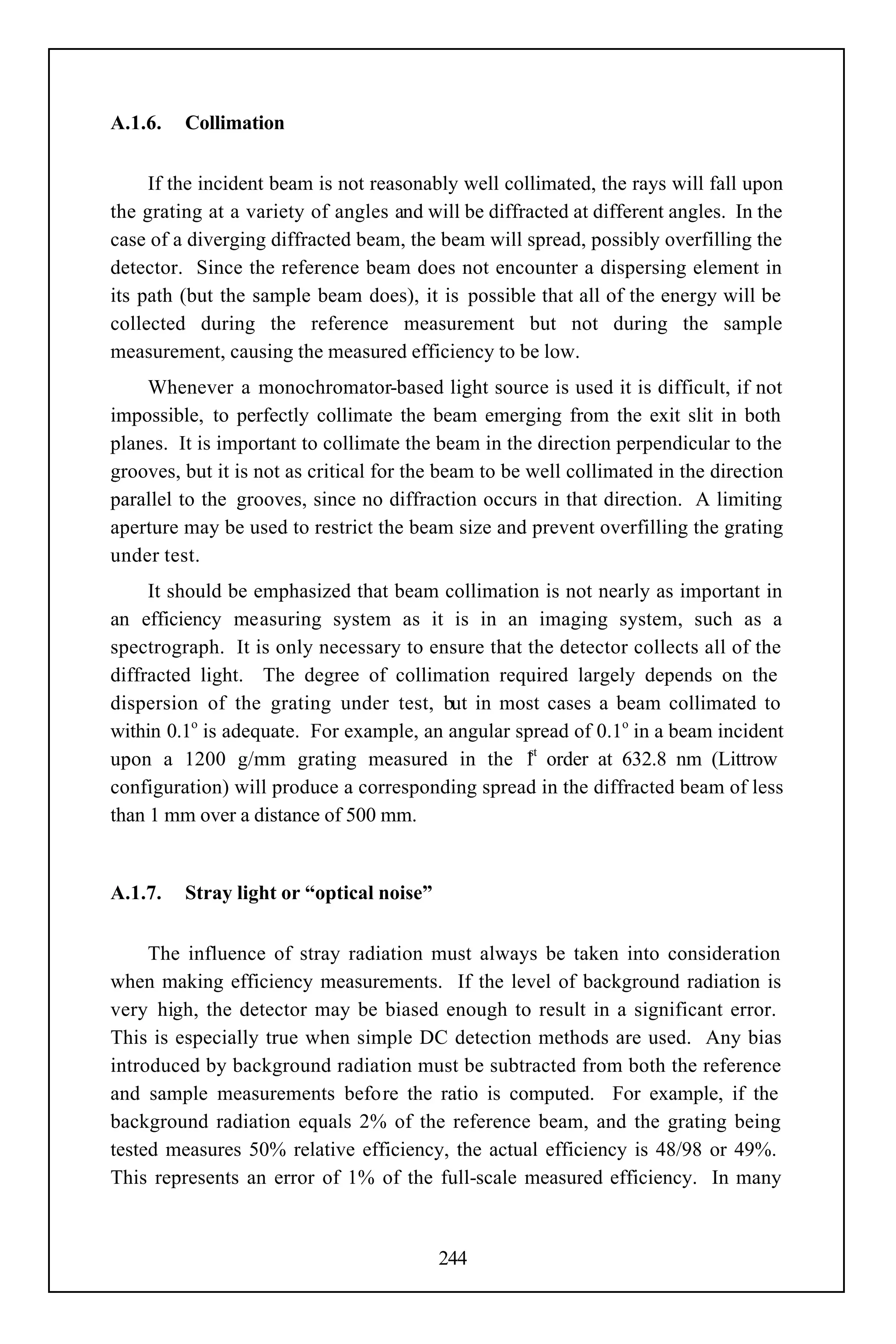 A.1.6.   Collimation


     If the incident beam is not reasonably well collimated, the rays will fall upon
the grating at a variety of angles and will be diffracted at different angles. In the
case of a diverging diffracted beam, the beam will spread, possibly overfilling the
detector. Since the reference beam does not encounter a dispersing element in
its path (but the sample beam does), it is possible that all of the energy will be
collected during the reference measurement but not during the sample
measurement, causing the measured efficiency to be low.
    Whenever a monochromator-based light source is used it is difficult, if not
impossible, to perfectly collimate the beam emerging from the exit slit in both
planes. It is important to collimate the beam in the direction perpendicular to the
grooves, but it is not as critical for the beam to be well collimated in the direction
parallel to the grooves, since no diffraction occurs in that direction. A limiting
aperture may be used to restrict the beam size and prevent overfilling the grating
under test.
     It should be emphasized that beam collimation is not nearly as important in
an efficiency measuring system as it is in an imaging system, such as a
spectrograph. It is only necessary to ensure that the detector collects all of the
diffracted light. The degree of collimation required largely depends on the
dispersion of the grating under test, but in most cases a beam collimated to
within 0.1o is adequate. For example, an angular spread of 0.1o in a beam incident
                                                   st
upon a 1200 g/mm grating measured in the 1 order at 632.8 nm (Littrow
configuration) will produce a corresponding spread in the diffracted beam of less
than 1 mm over a distance of 500 mm.


A.1.7.   Stray light or “optical noise”


     The influence of stray radiation must always be taken into consideration
when making efficiency measurements. If the level of background radiation is
very high, the detector may be biased enough to result in a significant error.
This is especially true when simple DC detection methods are used. Any bias
introduced by background radiation must be subtracted from both the reference
and sample measurements before the ratio is computed. For example, if the
background radiation equals 2% of the reference beam, and the grating being
tested measures 50% relative efficiency, the actual efficiency is 48/98 or 49%.
This represents an error of 1% of the full-scale measured efficiency. In many



                                          244
 