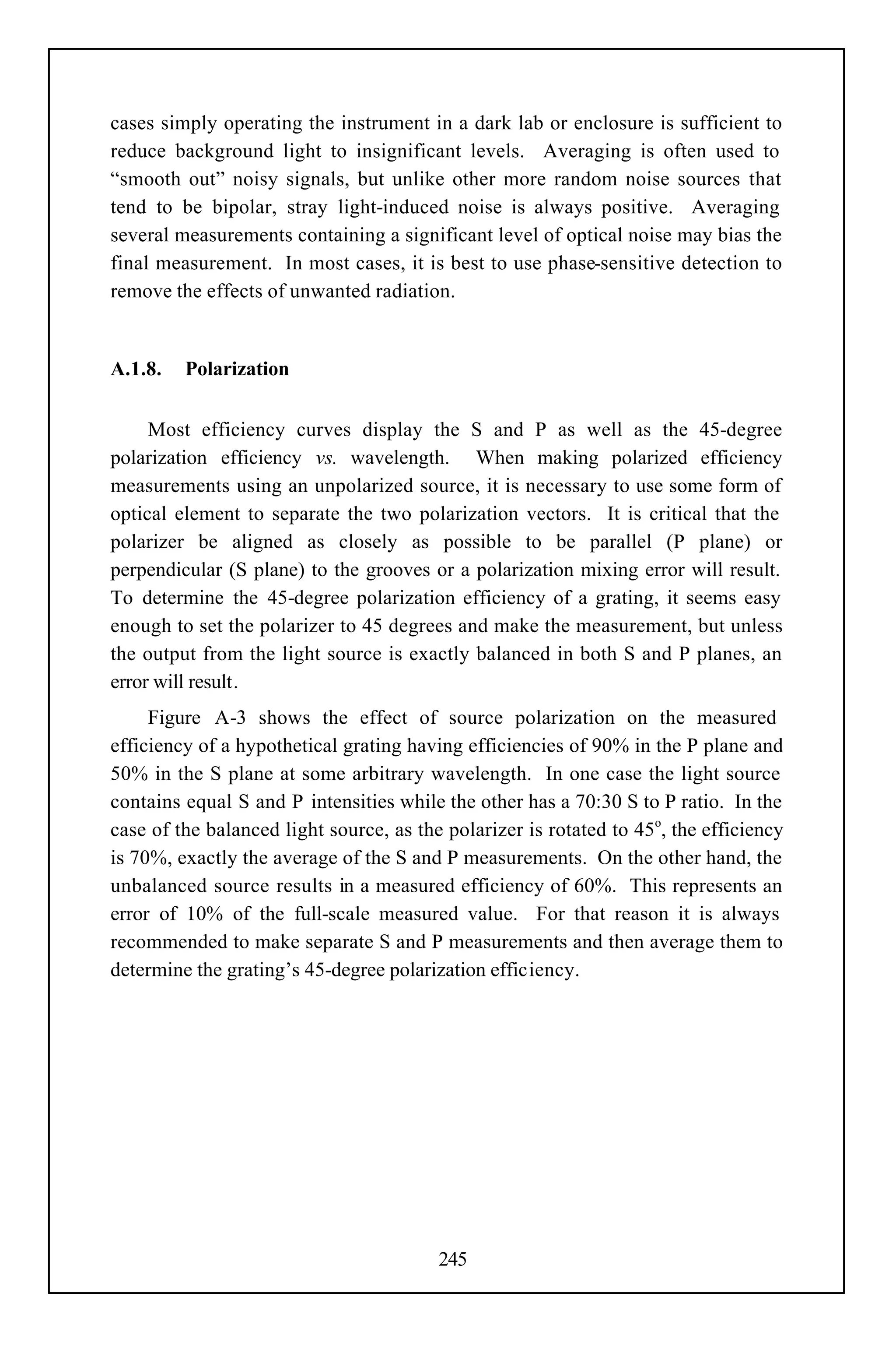 cases simply operating the instrument in a dark lab or enclosure is sufficient to
reduce background light to insignificant levels. Averaging is often used to
“smooth out” noisy signals, but unlike other more random noise sources that
tend to be bipolar, stray light-induced noise is always positive. Averaging
several measurements containing a significant level of optical noise may bias the
final measurement. In most cases, it is best to use phase-sensitive detection to
remove the effects of unwanted radiation.


A.1.8.   Polarization


     Most efficiency curves display the S and P as well as the 45-degree
polarization efficiency vs. wavelength. When making polarized efficiency
measurements using an unpolarized source, it is necessary to use some form of
optical element to separate the two polarization vectors. It is critical that the
polarizer be aligned as closely as possible to be parallel (P plane) or
perpendicular (S plane) to the grooves or a polarization mixing error will result.
To determine the 45-degree polarization efficiency of a grating, it seems easy
enough to set the polarizer to 45 degrees and make the measurement, but unless
the output from the light source is exactly balanced in both S and P planes, an
error will result.
     Figure A-3 shows the effect of source polarization on the measured
efficiency of a hypothetical grating having efficiencies of 90% in the P plane and
50% in the S plane at some arbitrary wavelength. In one case the light source
contains equal S and P intensities while the other has a 70:30 S to P ratio. In the
case of the balanced light source, as the polarizer is rotated to 45o, the efficiency
is 70%, exactly the average of the S and P measurements. On the other hand, the
unbalanced source results in a measured efficiency of 60%. This represents an
error of 10% of the full-scale measured value. For that reason it is always
recommended to make separate S and P measurements and then average them to
determine the grating’s 45-degree polarization efficiency.




                                         245
 