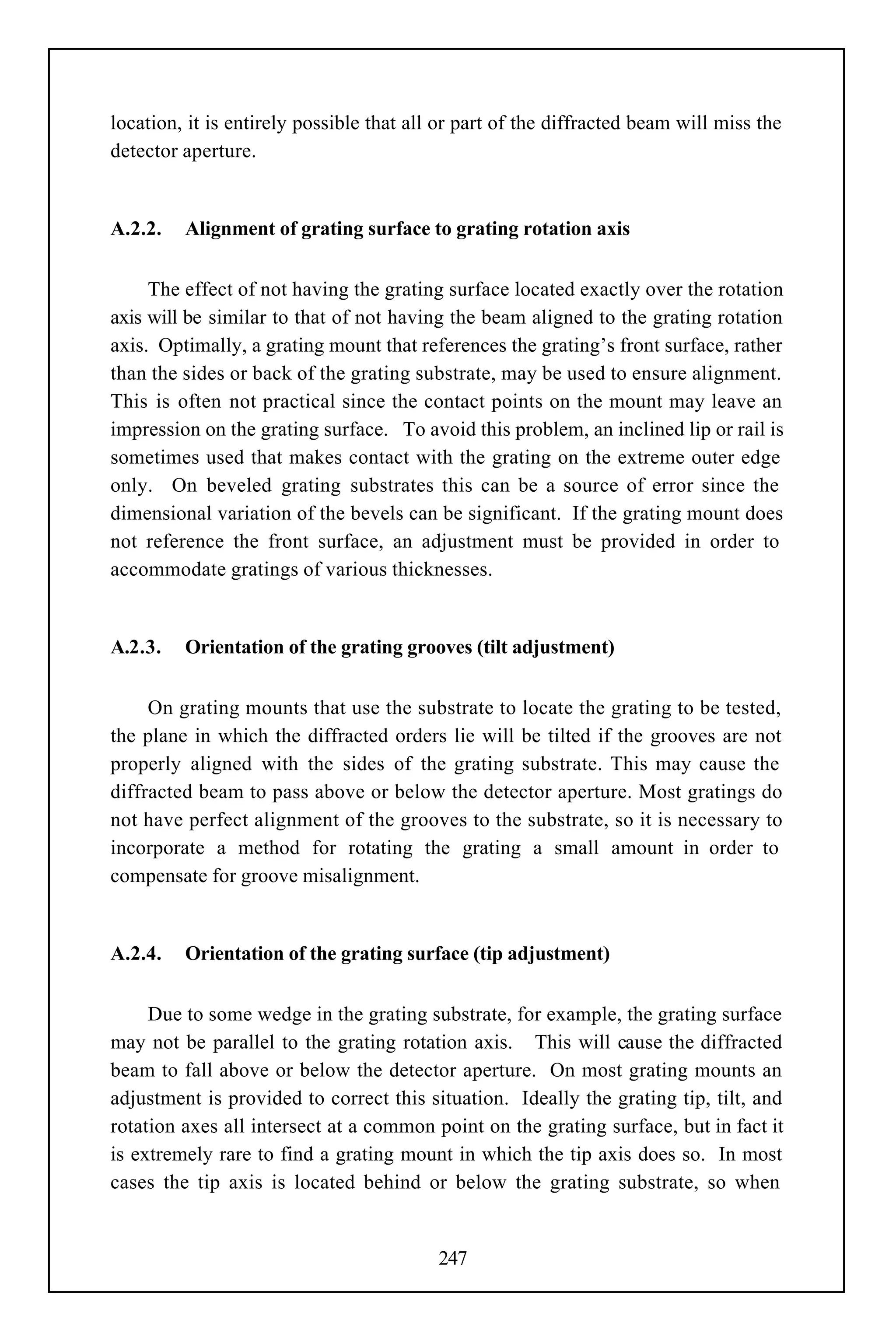 location, it is entirely possible that all or part of the diffracted beam will miss the
detector aperture.


A.2.2.   Alignment of grating surface to grating rotation axis


     The effect of not having the grating surface located exactly over the rotation
axis will be similar to that of not having the beam aligned to the grating rotation
axis. Optimally, a grating mount that references the grating’s front surface, rather
than the sides or back of the grating substrate, may be used to ensure alignment.
This is often not practical since the contact points on the mount may leave an
impression on the grating surface. To avoid this problem, an inclined lip or rail is
sometimes used that makes contact with the grating on the extreme outer edge
only. On beveled grating substrates this can be a source of error since the
dimensional variation of the bevels can be significant. If the grating mount does
not reference the front surface, an adjustment must be provided in order to
accommodate gratings of various thicknesses.


A.2.3.   Orientation of the grating grooves (tilt adjustment)


     On grating mounts that use the substrate to locate the grating to be tested,
the plane in which the diffracted orders lie will be tilted if the grooves are not
properly aligned with the sides of the grating substrate. This may cause the
diffracted beam to pass above or below the detector aperture. Most gratings do
not have perfect alignment of the grooves to the substrate, so it is necessary to
incorporate a method for rotating the grating a small amount in order to
compensate for groove misalignment.


A.2.4.   Orientation of the grating surface (tip adjustment)


     Due to some wedge in the grating substrate, for example, the grating surface
may not be parallel to the grating rotation axis. This will cause the diffracted
beam to fall above or below the detector aperture. On most grating mounts an
adjustment is provided to correct this situation. Ideally the grating tip, tilt, and
rotation axes all intersect at a common point on the grating surface, but in fact it
is extremely rare to find a grating mount in which the tip axis does so. In most
cases the tip axis is located behind or below the grating substrate, so when


                                          247
 