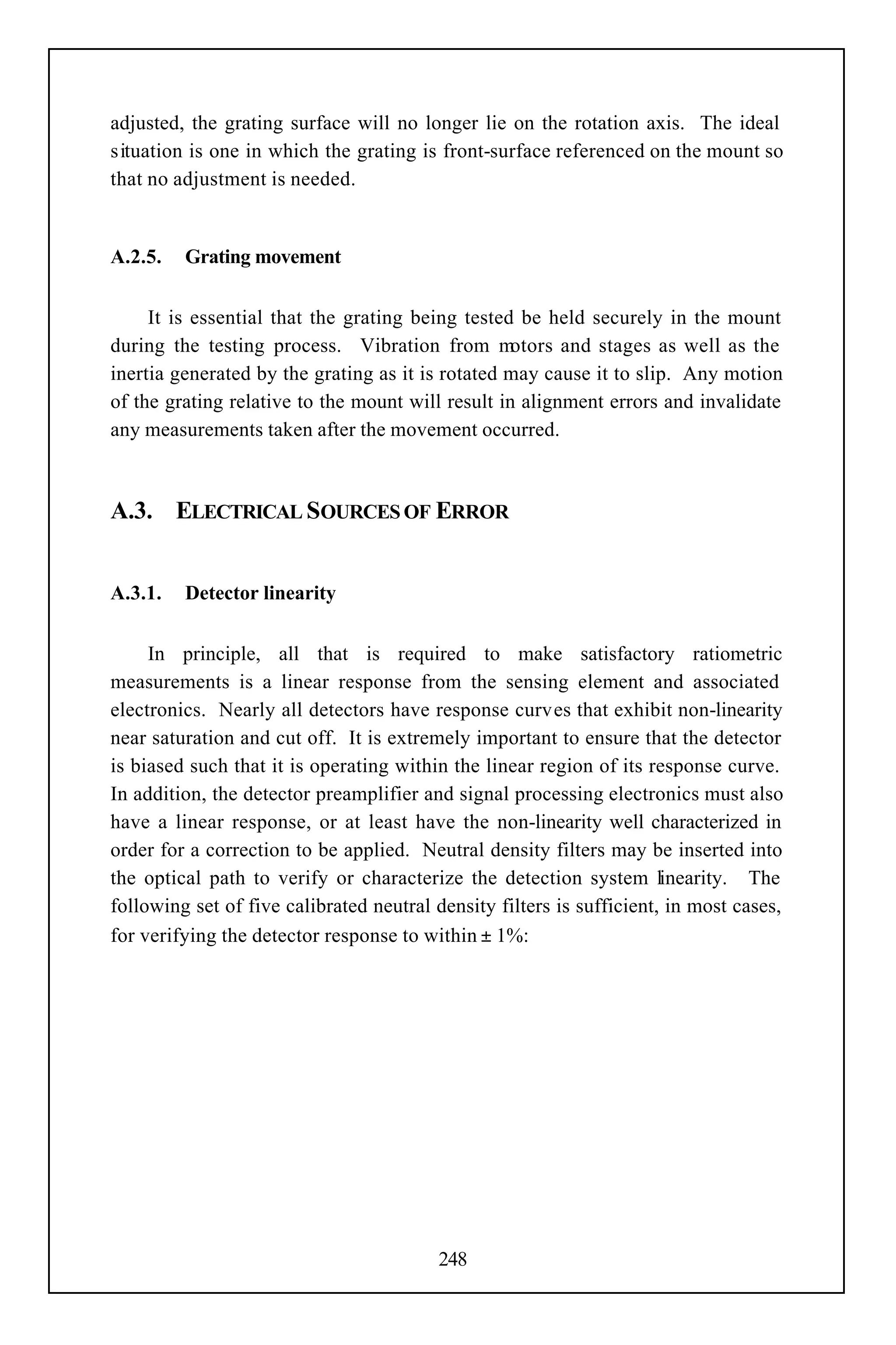 adjusted, the grating surface will no longer lie on the rotation axis. The ideal
situation is one in which the grating is front-surface referenced on the mount so
that no adjustment is needed.


A.2.5.   Grating movement


     It is essential that the grating being tested be held securely in the mount
during the testing process. Vibration from m       otors and stages as well as the
inertia generated by the grating as it is rotated may cause it to slip. Any motion
of the grating relative to the mount will result in alignment errors and invalidate
any measurements taken after the movement occurred.



A.3. ELECTRICAL SOURCES OF ERROR


A.3.1.   Detector linearity


     In principle, all that is required to make satisfactory ratiometric
measurements is a linear response from the sensing element and associated
electronics. Nearly all detectors have response curves that exhibit non-linearity
near saturation and cut off. It is extremely important to ensure that the detector
is biased such that it is operating within the linear region of its response curve.
In addition, the detector preamplifier and signal processing electronics must also
have a linear response, or at least have the non-linearity well characterized in
order for a correction to be applied. Neutral density filters may be inserted into
the optical path to verify or characterize the detection system linearity. The
following set of five calibrated neutral density filters is sufficient, in most cases,
for verifying the detector response to within ± 1%:




                                         248
 