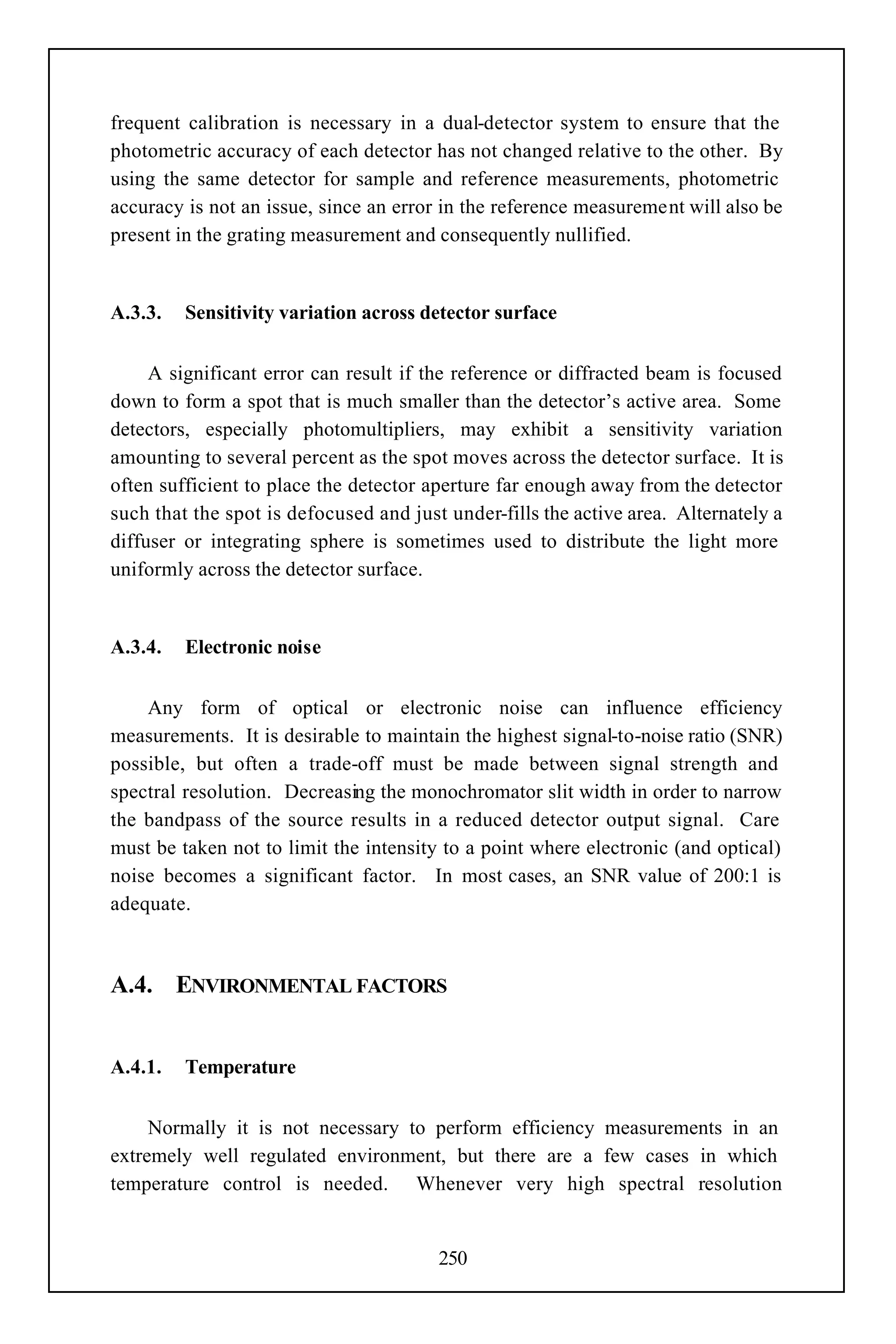 frequent calibration is necessary in a dual-detector system to ensure that the
photometric accuracy of each detector has not changed relative to the other. By
using the same detector for sample and reference measurements, photometric
accuracy is not an issue, since an error in the reference measurement will also be
present in the grating measurement and consequently nullified.


A.3.3.   Sensitivity variation across detector surface


     A significant error can result if the reference or diffracted beam is focused
down to form a spot that is much smaller than the detector’s active area. Some
detectors, especially photomultipliers, may exhibit a sensitivity variation
amounting to several percent as the spot moves across the detector surface. It is
often sufficient to place the detector aperture far enough away from the detector
such that the spot is defocused and just under-fills the active area. Alternately a
diffuser or integrating sphere is sometimes used to distribute the light more
uniformly across the detector surface.


A.3.4.   Electronic noise


    Any form of optical or electronic noise can influence efficiency
measurements. It is desirable to maintain the highest signal-to-noise ratio (SNR)
possible, but often a trade-off must be made between signal strength and
spectral resolution. Decreasing the monochromator slit width in order to narrow
the bandpass of the source results in a reduced detector output signal. Care
must be taken not to limit the intensity to a point where electronic (and optical)
noise becomes a significant factor. In most cases, an SNR value of 200:1 is
adequate.



A.4. ENVIRONMENTAL FACTORS


A.4.1.   Temperature


     Normally it is not necessary to perform efficiency measurements in an
extremely well regulated environment, but there are a few cases in which
temperature control is needed. Whenever very high spectral resolution


                                        250
 