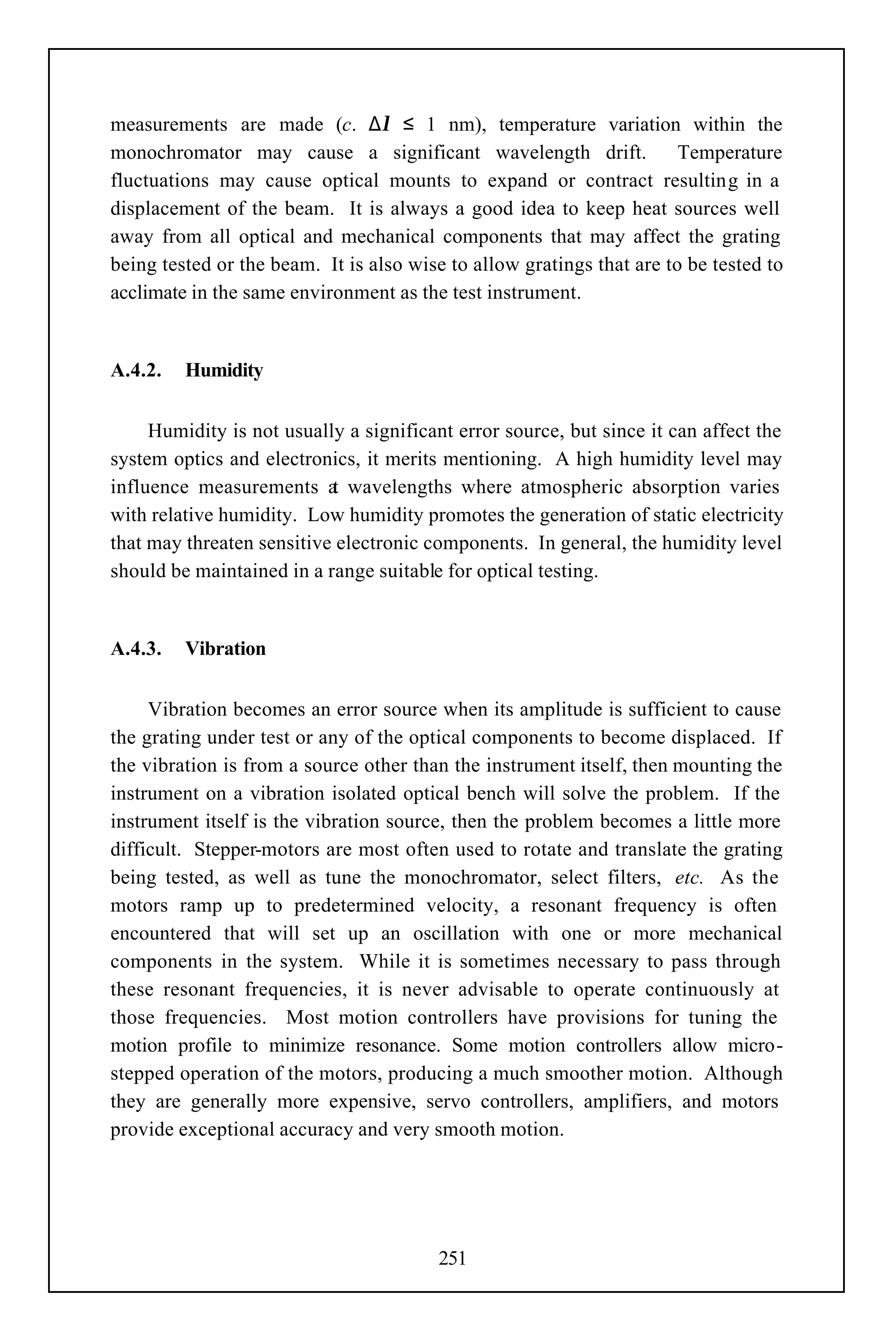 measurements are made (c. ∆λ ≤ 1 nm), temperature variation within the
monochromator may cause a significant wavelength drift.                Temperature
fluctuations may cause optical mounts to expand or contract resulting in a
displacement of the beam. It is always a good idea to keep heat sources well
away from all optical and mechanical components that may affect the grating
being tested or the beam. It is also wise to allow gratings that are to be tested to
acclimate in the same environment as the test instrument.


A.4.2.   Humidity


     Humidity is not usually a significant error source, but since it can affect the
system optics and electronics, it merits mentioning. A high humidity level may
influence measurements a wavelengths where atmospheric absorption varies
                           t
with relative humidity. Low humidity promotes the generation of static electricity
that may threaten sensitive electronic components. In general, the humidity level
should be maintained in a range suitable for optical testing.


A.4.3.   Vibration


     Vibration becomes an error source when its amplitude is sufficient to cause
the grating under test or any of the optical components to become displaced. If
the vibration is from a source other than the instrument itself, then mounting the
instrument on a vibration isolated optical bench will solve the problem. If the
instrument itself is the vibration source, then the problem becomes a little more
difficult. Stepper-motors are most often used to rotate and translate the grating
being tested, as well as tune the monochromator, select filters, etc. As the
motors ramp up to predetermined velocity, a resonant frequency is often
encountered that will set up an oscillation with one or more mechanical
components in the system. While it is sometimes necessary to pass through
these resonant frequencies, it is never advisable to operate continuously at
those frequencies. Most motion controllers have provisions for tuning the
motion profile to minimize resonance. Some motion controllers allow micro-
stepped operation of the motors, producing a much smoother motion. Although
they are generally more expensive, servo controllers, amplifiers, and motors
provide exceptional accuracy and very smooth motion.




                                        251
 