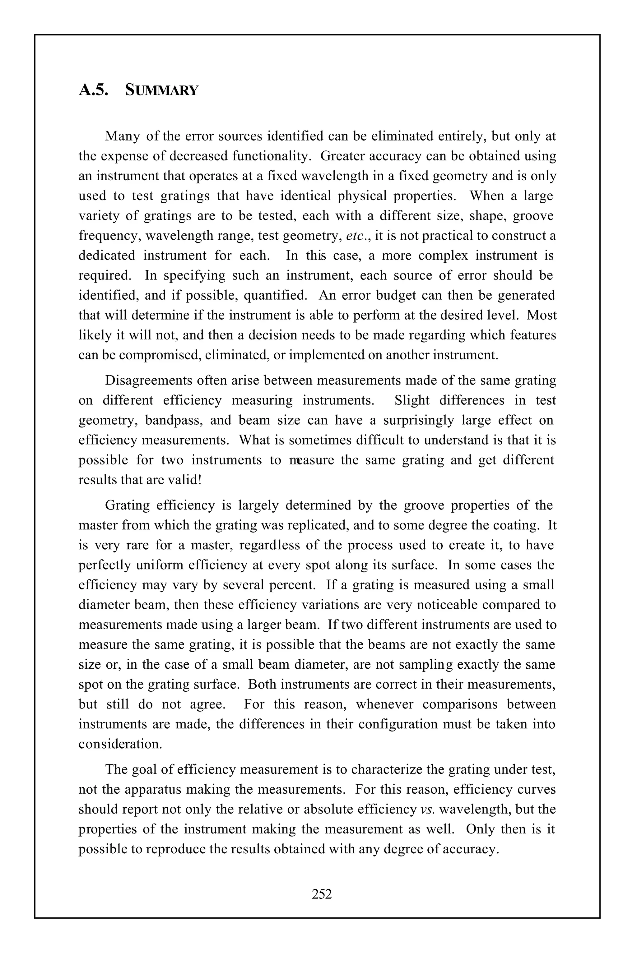 A.5. SUMMARY

     Many of the error sources identified can be eliminated entirely, but only at
the expense of decreased functionality. Greater accuracy can be obtained using
an instrument that operates at a fixed wavelength in a fixed geometry and is only
used to test gratings that have identical physical properties. When a large
variety of gratings are to be tested, each with a different size, shape, groove
frequency, wavelength range, test geometry, etc., it is not practical to construct a
dedicated instrument for each. In this case, a more complex instrument is
required. In specifying such an instrument, each source of error should be
identified, and if possible, quantified. An error budget can then be generated
that will determine if the instrument is able to perform at the desired level. Most
likely it will not, and then a decision needs to be made regarding which features
can be compromised, eliminated, or implemented on another instrument.
     Disagreements often arise between measurements made of the same grating
on different efficiency measuring instruments. Slight differences in test
geometry, bandpass, and beam size can have a surprisingly large effect on
efficiency measurements. What is sometimes difficult to understand is that it is
possible for two instruments to m   easure the same grating and get different
results that are valid!
     Grating efficiency is largely determined by the groove properties of the
master from which the grating was replicated, and to some degree the coating. It
is very rare for a master, regardless of the process used to create it, to have
perfectly uniform efficiency at every spot along its surface. In some cases the
efficiency may vary by several percent. If a grating is measured using a small
diameter beam, then these efficiency variations are very noticeable compared to
measurements made using a larger beam. If two different instruments are used to
measure the same grating, it is possible that the beams are not exactly the same
size or, in the case of a small beam diameter, are not sampling exactly the same
spot on the grating surface. Both instruments are correct in their measurements,
but still do not agree. For this reason, whenever comparisons between
instruments are made, the differences in their configuration must be taken into
consideration.
     The goal of efficiency measurement is to characterize the grating under test,
not the apparatus making the measurements. For this reason, efficiency curves
should report not only the relative or absolute efficiency vs. wavelength, but the
properties of the instrument making the measurement as well. Only then is it
possible to reproduce the results obtained with any degree of accuracy.


                                        252
 