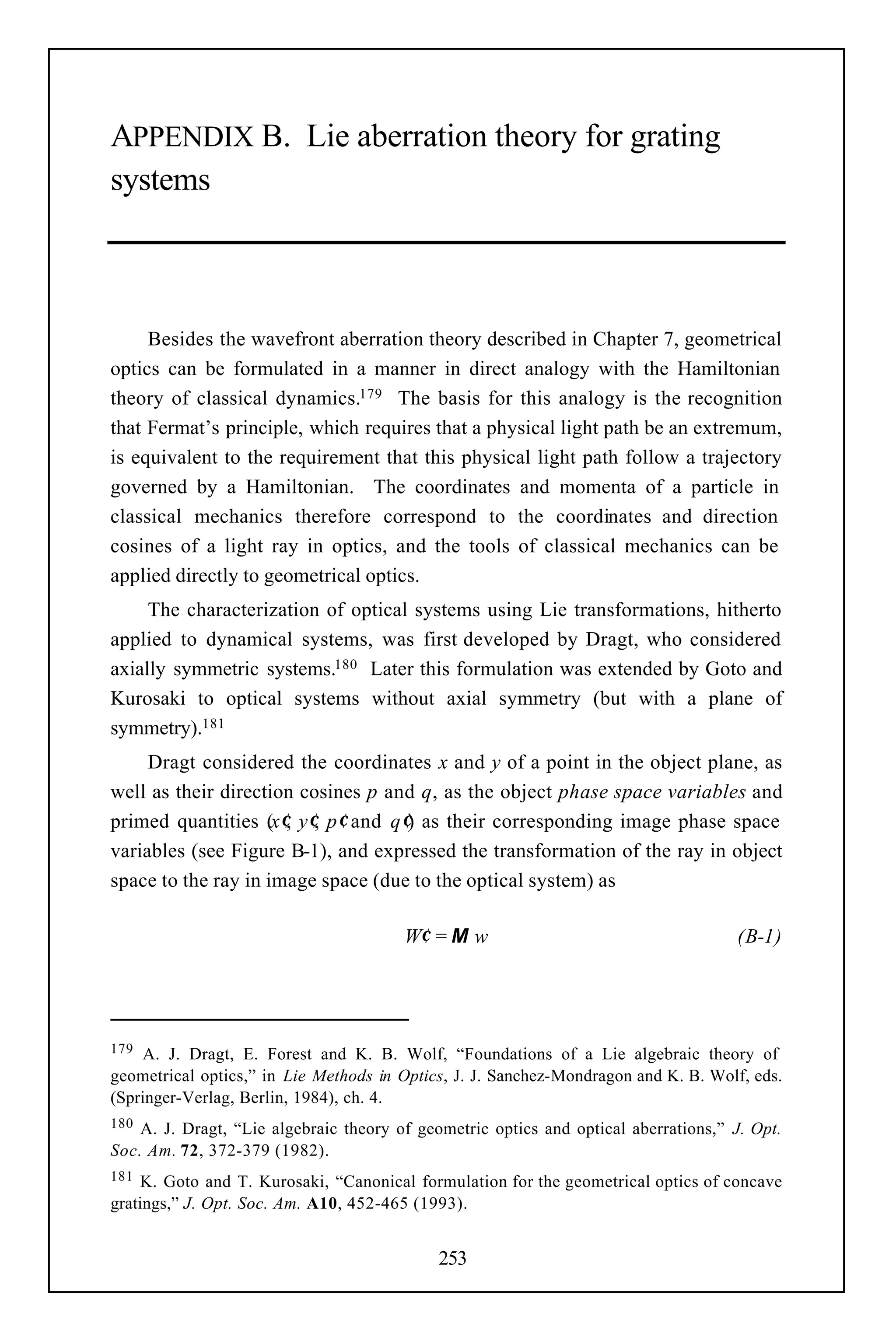 APPENDIX B. Lie aberration theory for grating
systems



     Besides the wavefront aberration theory described in Chapter 7, geometrical
optics can be formulated in a manner in direct analogy with the Hamiltonian
theory of classical dynamics.179 The basis for this analogy is the recognition
that Fermat’s principle, which requires that a physical light path be an extremum,
is equivalent to the requirement that this physical light path follow a trajectory
governed by a Hamiltonian. The coordinates and momenta of a particle in
classical mechanics therefore correspond to the coordinates and direction
cosines of a light ray in optics, and the tools of classical mechanics can be
applied directly to geometrical optics.
     The characterization of optical systems using Lie transformations, hitherto
applied to dynamical systems, was first developed by Dragt, who considered
axially symmetric systems.180 Later this formulation was extended by Goto and
Kurosaki to optical systems without axial symmetry (but with a plane of
symmetry).181
     Dragt considered the coordinates x and y of a point in the object plane, as
well as their direction cosines p and q, as the object phase space variables and
primed quantities (x′, y′, p′ and q′) as their corresponding image phase space
variables (see Figure B-1), and expressed the transformation of the ray in object
space to the ray in image space (due to the optical system) as

                                        W′ = M w                                     (B-1)




179  A. J. Dragt, E. Forest and K. B. Wolf, “Foundations of a Lie algebraic theory of
geometrical optics,” in Lie Methods in Optics, J. J. Sanchez-Mondragon and K. B. Wolf, eds.
(Springer-Verlag, Berlin, 1984), ch. 4.
180 A. J. Dragt, “Lie algebraic theory of geometric optics and optical aberrations,” J. Opt.
Soc. Am. 72, 372-379 (1982).
181 K. Goto and T. Kurosaki, “Canonical formulation for the geometrical optics of concave
gratings,” J. Opt. Soc. Am. A10, 452-465 (1993).


                                             253
 