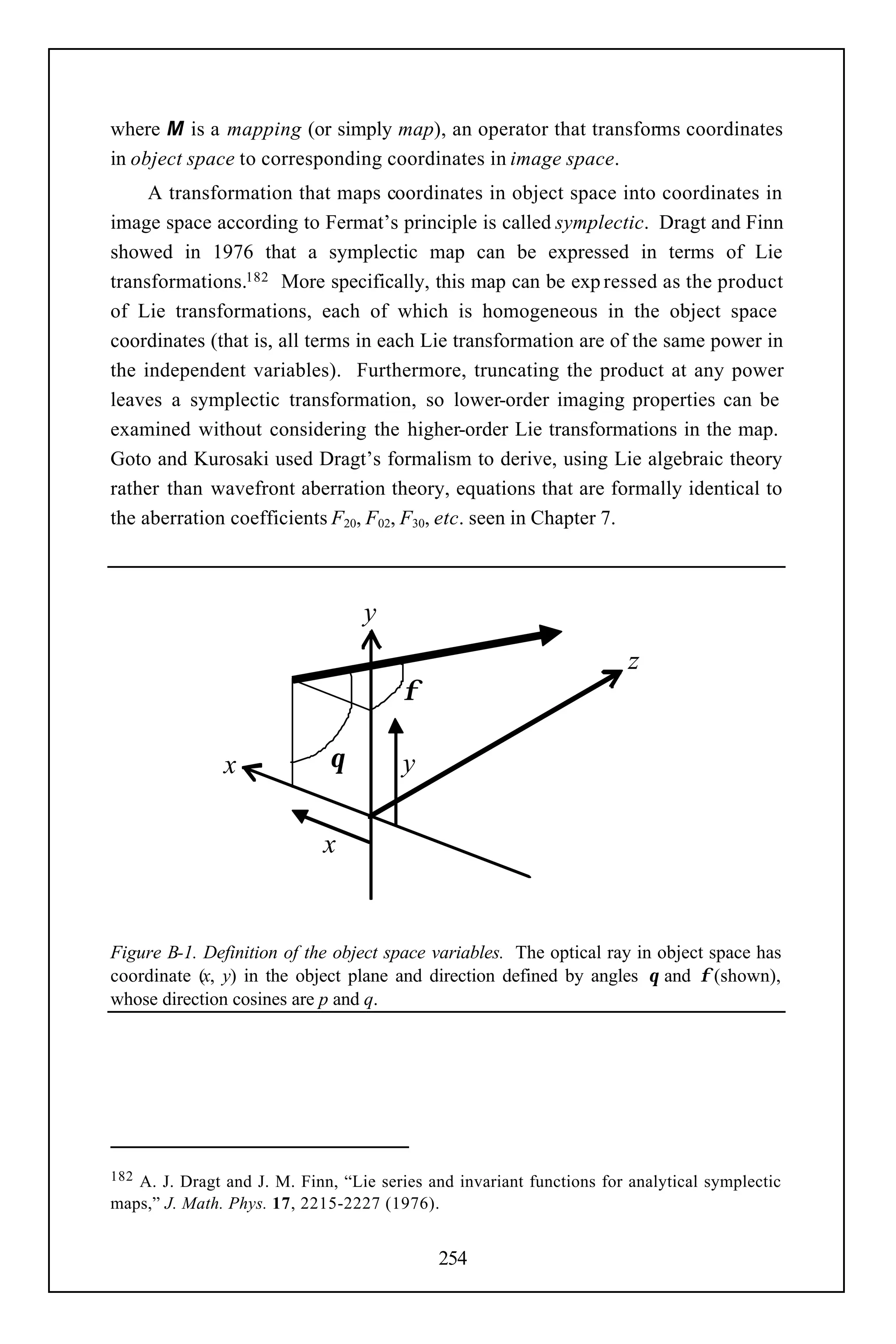where M is a mapping (or simply map), an operator that transforms coordinates
in object space to corresponding coordinates in image space.
     A transformation that maps coordinates in object space into coordinates in
image space according to Fermat’s principle is called symplectic. Dragt and Finn
showed in 1976 that a symplectic map can be expressed in terms of Lie
transformations.182 More specifically, this map can be exp ressed as the product
of Lie transformations, each of which is homogeneous in the object space
coordinates (that is, all terms in each Lie transformation are of the same power in
the independent variables). Furthermore, truncating the product at any power
leaves a symplectic transformation, so lower-order imaging properties can be
examined without considering the higher-order Lie transformations in the map.
Goto and Kurosaki used Dragt’s formalism to derive, using Lie algebraic theory
rather than wavefront aberration theory, equations that are formally identical to
the aberration coefficients F20, F02, F30, etc. seen in Chapter 7.



                                  y
                                                                       z
                                        φ

               x              θ         y

                             x


Figure B-1. Definition of the object space variables. The optical ray in object space has
coordinate (x, y) in the object plane and direction defined by angles θ and φ (shown),
whose direction cosines are p and q.




182A. J. Dragt and J. M. Finn, “Lie series and invariant functions for analytical symplectic
maps,” J. Math. Phys. 17, 2215-2227 (1976).


                                             254
 