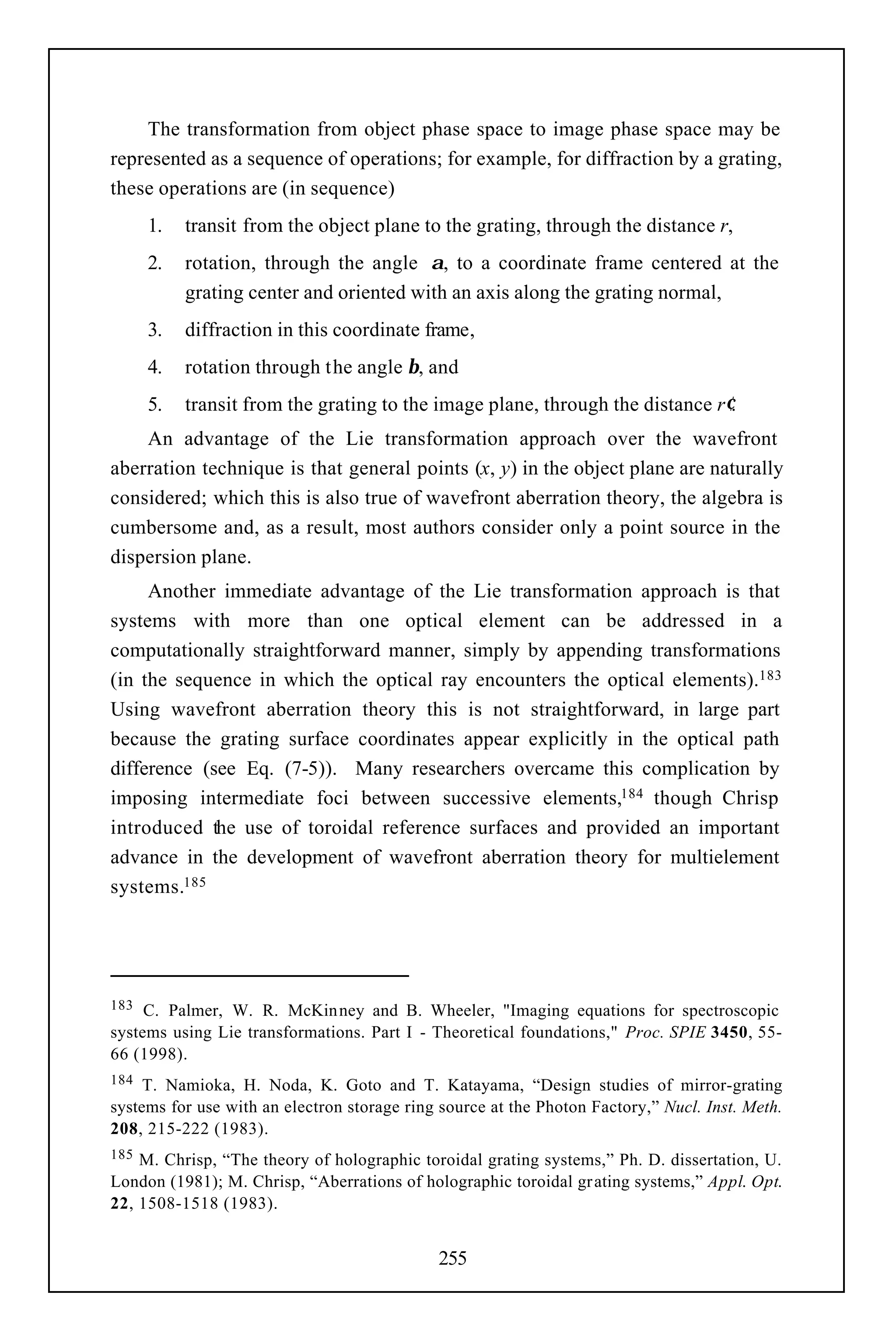 The transformation from object phase space to image phase space may be
represented as a sequence of operations; for example, for diffraction by a grating,
these operations are (in sequence)
      1.   transit from the object plane to the grating, through the distance r,
      2.   rotation, through the angle α, to a coordinate frame centered at the
           grating center and oriented with an axis along the grating normal,
      3.   diffraction in this coordinate frame,
      4.   rotation through the angle β, and
      5.   transit from the grating to the image plane, through the distance r′.
    An advantage of the Lie transformation approach over the wavefront
aberration technique is that general points (x, y) in the object plane are naturally
considered; which this is also true of wavefront aberration theory, the algebra is
cumbersome and, as a result, most authors consider only a point source in the
dispersion plane.
     Another immediate advantage of the Lie transformation approach is that
systems with more than one optical element can be addressed in a
computationally straightforward manner, simply by appending transformations
(in the sequence in which the optical ray encounters the optical elements).183
Using wavefront aberration theory this is not straightforward, in large part
because the grating surface coordinates appear explicitly in the optical path
difference (see Eq. (7-5)). Many researchers overcame this complication by
imposing intermediate foci between successive elements,184 though Chrisp
introduced the use of toroidal reference surfaces and provided an important
advance in the development of wavefront aberration theory for multielement
systems.185




183  C. Palmer, W. R. McKin ney and B. Wheeler, "Imaging equations for spectroscopic
systems using Lie transformations. Part I - Theoretical foundations," Proc. SPIE 3450, 55-
66 (1998).
184  T. Namioka, H. Noda, K. Goto and T. Katayama, “Design studies of mirror-grating
systems for use with an electron storage ring source at the Photon Factory,” Nucl. Inst. Meth.
208, 215-222 (1983).
185 M. Chrisp, “The theory of holographic toroidal grating systems,” Ph. D. dissertation, U.
London (1981); M. Chrisp, “Aberrations of holographic toroidal gr ating systems,” Appl. Opt.
22, 1508-1518 (1983).


                                             255
 