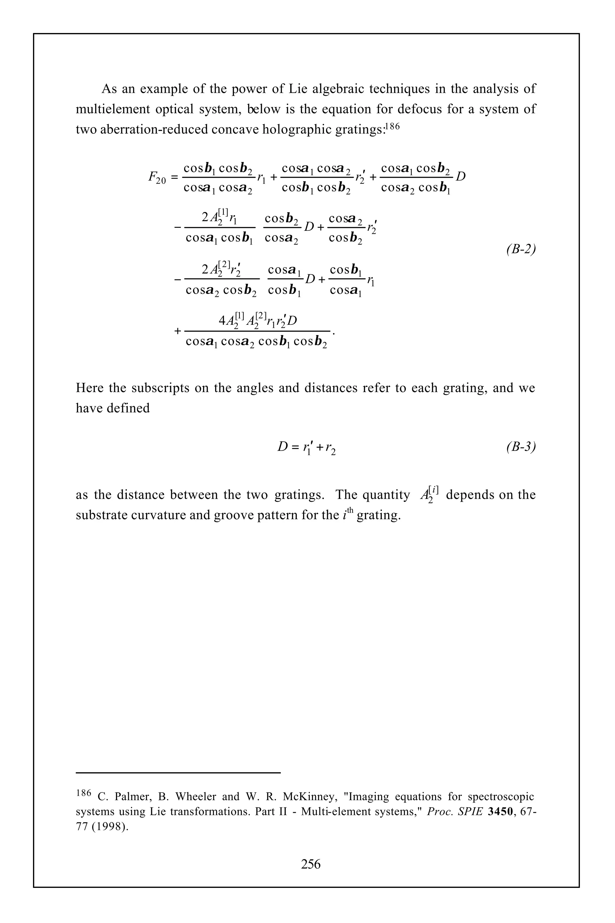 As an example of the power of Lie algebraic techniques in the analysis of
multielement optical system, below is the equation for defocus for a system of
two aberration-reduced concave holographic gratings:186

                      cos β1 cos β 2      cosα 1 cosα 2        cosα1 cos β 2
              F20 =                  r1 +                r2′ +               D
                      cosα 1 cosα 2       cosβ 1 cos β 2       cosα 2 cos β1

                         2 A[1] r1  cos β 2    cosα 2 
                  −         2
                                            D+        r2′ 
                      cosα1 cos β1  cosα 2     cos β 2 
                                                                                   (B-2)
                                  ′
                         2 A[ 2 ]r2   cosα 1     cos β1 
                  −         2
                                              D+       r1 
                      cosα 2 cos β 2  cos β 1    cosα1 

                             4 A21] A22 ]r1 r2′ D
                                [    [
                  +                                       .
                      cosα1 cosα 2 cos β1 cos β 2


Here the subscripts on the angles and distances refer to each grating, and we
have defined

                                            D = r1′ + r2                           (B-3)


as the distance between the two gratings. The quantity A[ i] depends on the
                                                            2
substrate curvature and groove pattern for the ith grating.




186 C. Palmer, B. Wheeler and W. R. McKinney, "Imaging equations for spectroscopic
systems using Lie transformations. Part II - Multi-element systems," Proc. SPIE 3450, 67-
77 (1998).


                                                    256
 