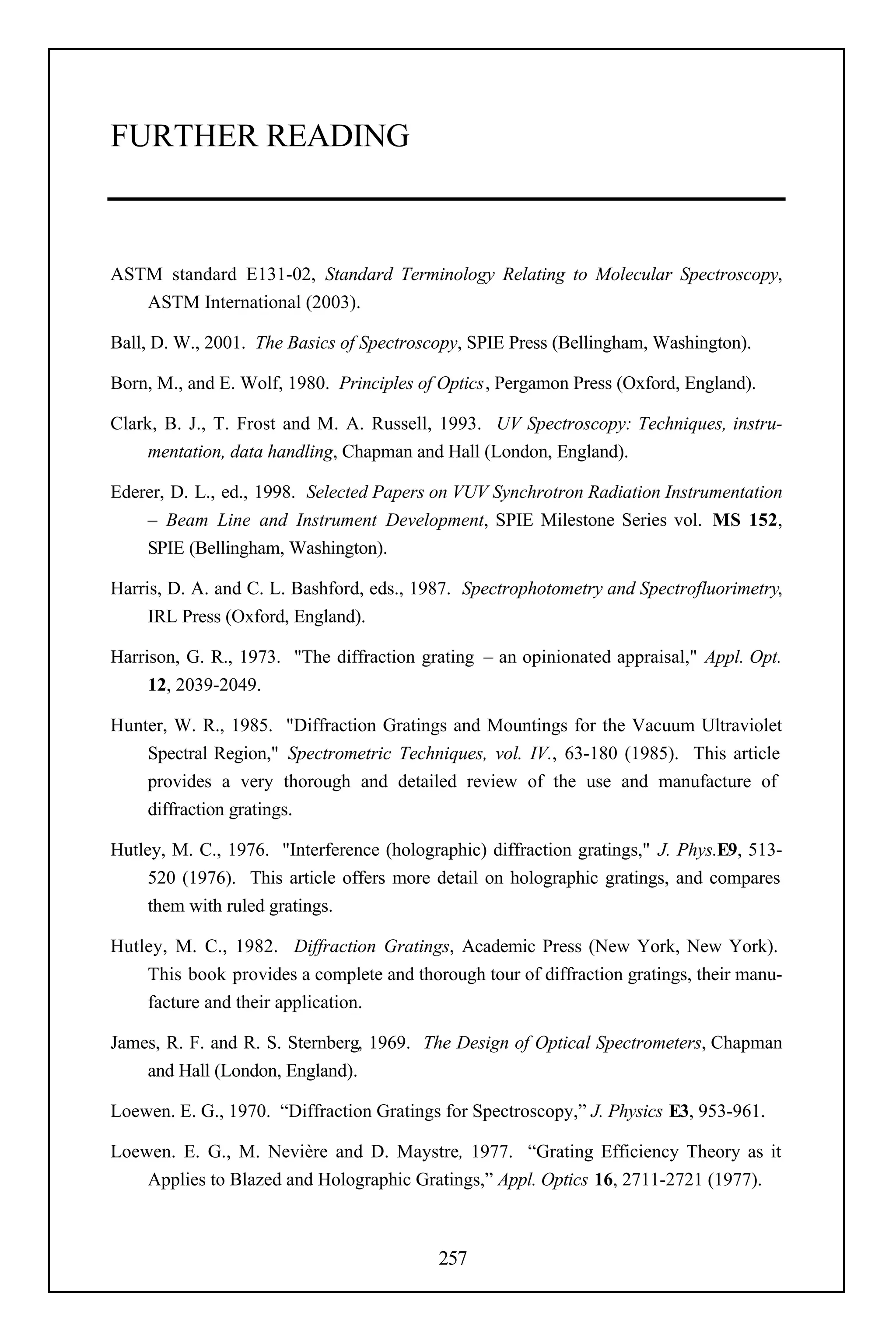 FURTHER READING



ASTM standard E131-02, Standard Terminology Relating to Molecular Spectroscopy,
   ASTM International (2003).

Ball, D. W., 2001. The Basics of Spectroscopy, SPIE Press (Bellingham, Washington).

Born, M., and E. Wolf, 1980. Principles of Optics, Pergamon Press (Oxford, England).

Clark, B. J., T. Frost and M. A. Russell, 1993. UV Spectroscopy: Techniques, instru-
     mentation, data handling, Chapman and Hall (London, England).

Ederer, D. L., ed., 1998. Selected Papers on VUV Synchrotron Radiation Instrumentation
    – Beam Line and Instrument Development, SPIE Milestone Series vol. MS 152,
    SPIE (Bellingham, Washington).

Harris, D. A. and C. L. Bashford, eds., 1987. Spectrophotometry and Spectrofluorimetry,
     IRL Press (Oxford, England).

Harrison, G. R., 1973. "The diffraction grating – an opinionated appraisal," Appl. Opt.
     12, 2039-2049.

Hunter, W. R., 1985. "Diffraction Gratings and Mountings for the Vacuum Ultraviolet
    Spectral Region," Spectrometric Techniques, vol. IV., 63-180 (1985). This article
    provides a very thorough and detailed review of the use and manufacture of
    diffraction gratings.

Hutley, M. C., 1976. "Interference (holographic) diffraction gratings," J. Phys.E9, 513-
     520 (1976). This article offers more detail on holographic gratings, and compares
     them with ruled gratings.

Hutley, M. C., 1982. Diffraction Gratings, Academic Press (New York, New York).
    This book provides a complete and thorough tour of diffraction gratings, their manu-
    facture and their application.

James, R. F. and R. S. Sternberg, 1969. The Design of Optical Spectrometers, Chapman
    and Hall (London, England).

Loewen. E. G., 1970. “Diffraction Gratings for Spectroscopy,” J. Physics E3, 953-961.

Loewen. E. G., M. Nevière and D. Maystre, 1977. “Grating Efficiency Theory as it
    Applies to Blazed and Holographic Gratings,” Appl. Optics 16, 2711-2721 (1977).



                                          257
 