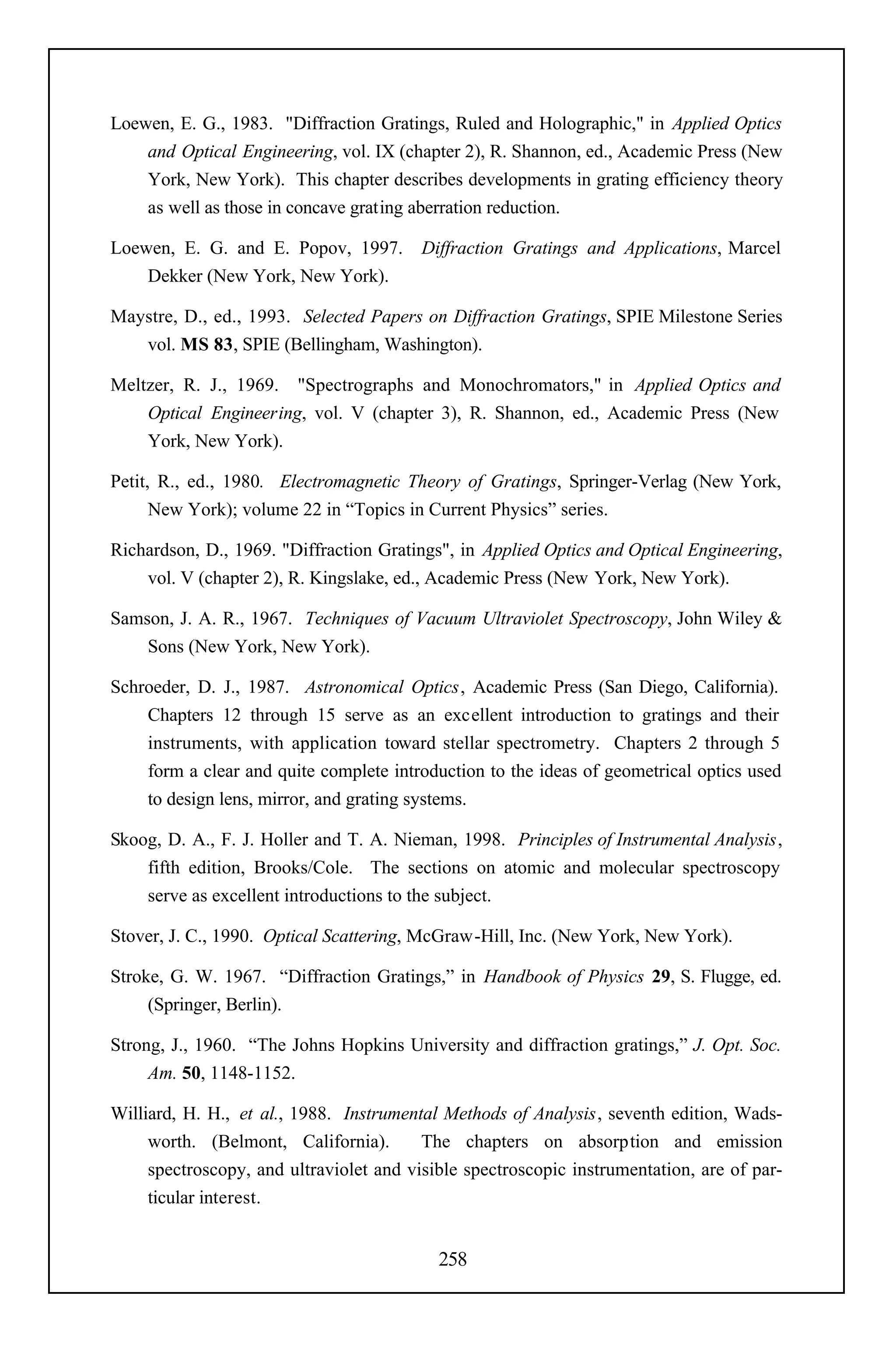 Loewen, E. G., 1983. "Diffraction Gratings, Ruled and Holographic," in Applied Optics
    and Optical Engineering, vol. IX (chapter 2), R. Shannon, ed., Academic Press (New
    York, New York). This chapter describes developments in grating efficiency theory
    as well as those in concave grating aberration reduction.

Loewen, E. G. and E. Popov, 1997.        Diffraction Gratings and Applications, Marcel
    Dekker (New York, New York).

Maystre, D., ed., 1993. Selected Papers on Diffraction Gratings, SPIE Milestone Series
   vol. MS 83, SPIE (Bellingham, Washington).

Meltzer, R. J., 1969. "Spectrographs and Monochromators," in Applied Optics and
    Optical Engineering, vol. V (chapter 3), R. Shannon, ed., Academic Press (New
    York, New York).

Petit, R., ed., 1980. Electromagnetic Theory of Gratings, Springer-Verlag (New York,
      New York); volume 22 in “Topics in Current Physics” series.

Richardson, D., 1969. "Diffraction Gratings", in Applied Optics and Optical Engineering,
    vol. V (chapter 2), R. Kingslake, ed., Academic Press (New York, New York).

Samson, J. A. R., 1967. Techniques of Vacuum Ultraviolet Spectroscopy, John Wiley &
    Sons (New York, New York).

Schroeder, D. J., 1987. Astronomical Optics, Academic Press (San Diego, California).
    Chapters 12 through 15 serve as an excellent introduction to gratings and their
    instruments, with application toward stellar spectrometry. Chapters 2 through 5
    form a clear and quite complete introduction to the ideas of geometrical optics used
    to design lens, mirror, and grating systems.

Skoog, D. A., F. J. Holler and T. A. Nieman, 1998. Principles of Instrumental Analysis,
    fifth edition, Brooks/Cole. The sections on atomic and molecular spectroscopy
    serve as excellent introductions to the subject.

Stover, J. C., 1990. Optical Scattering, McGraw-Hill, Inc. (New York, New York).

Stroke, G. W. 1967. “Diffraction Gratings,” in Handbook of Physics 29, S. Flugge, ed.
     (Springer, Berlin).

Strong, J., 1960. “The Johns Hopkins University and diffraction gratings,” J. Opt. Soc.
     Am. 50, 1148-1152.

Williard, H. H., et al., 1988. Instrumental Methods of Analysis, seventh edition, Wads-
     worth. (Belmont, California).       The chapters on absorption and emission
     spectroscopy, and ultraviolet and visible spectroscopic instrumentation, are of par-
     ticular interest.


                                           258
 