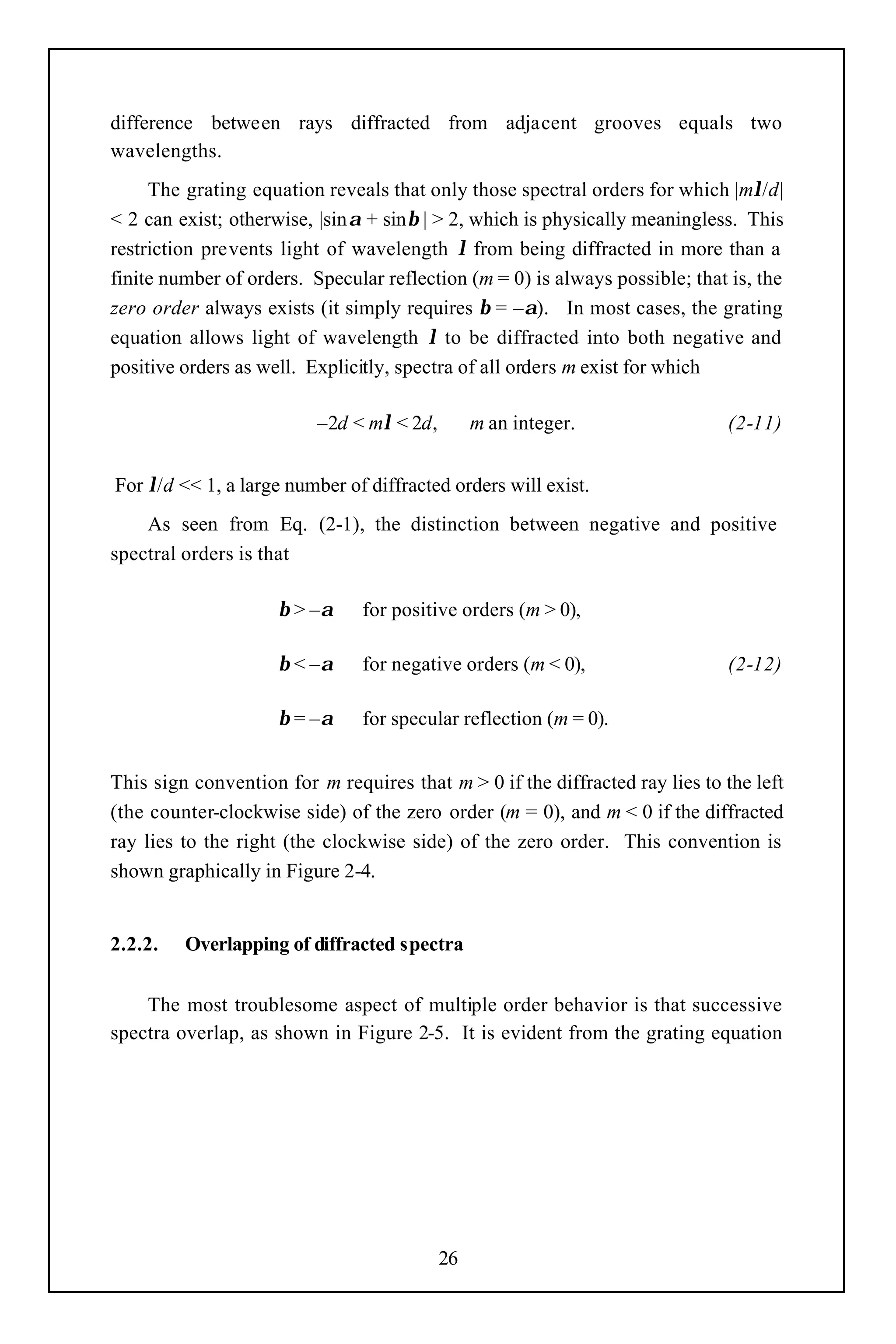 difference between rays diffracted from adjacent grooves equals two
wavelengths.
     The grating equation reveals that only those spectral orders for which |mλ/d|
< 2 can exist; otherwise, |sinα + sinβ | > 2, which is physically meaningless. This
restriction prevents light of wavelength λ from being diffracted in more than a
finite number of orders. Specular reflection (m = 0) is always possible; that is, the
zero order always exists (it simply requires β = –α). In most cases, the grating
equation allows light of wavelength λ to be diffracted into both negative and
positive orders as well. Explicitly, spectra of all orders m exist for which

                          –2d < mλ < 2d,        m an integer.                (2-11)


For λ/d << 1, a large number of diffracted orders will exist.
    As seen from Eq. (2-1), the distinction between negative and positive
spectral orders is that

                     β > –α    for positive orders (m > 0),

                     β < –α    for negative orders (m < 0),                  (2-12)

                     β = –α    for specular reflection (m = 0).


This sign convention for m requires that m > 0 if the diffracted ray lies to the left
(the counter-clockwise side) of the zero order (m = 0), and m < 0 if the diffracted
ray lies to the right (the clockwise side) of the zero order. This convention is
shown graphically in Figure 2-4.


2.2.2.   Overlapping of diffracted spectra


    The most troublesome aspect of multiple order behavior is that successive
spectra overlap, as shown in Figure 2-5. It is evident from the grating equation




                                           26
 