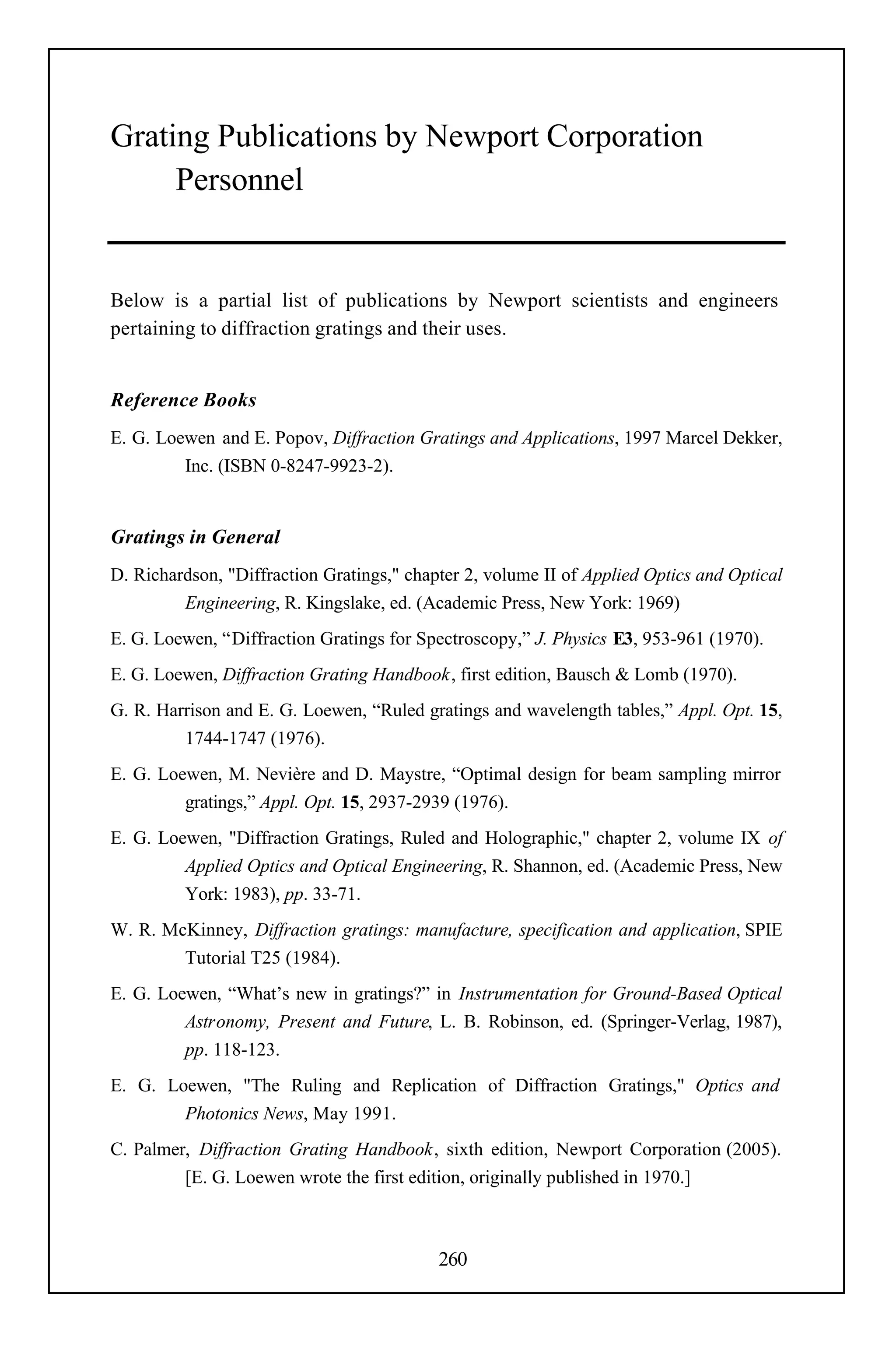Grating Publications by Newport Corporation
     Personnel


Below is a partial list of publications by Newport scientists and engineers
pertaining to diffraction gratings and their uses.


Reference Books
E. G. Loewen and E. Popov, Diffraction Gratings and Applications, 1997 Marcel Dekker,
         Inc. (ISBN 0-8247-9923-2).


Gratings in General
D. Richardson, "Diffraction Gratings," chapter 2, volume II of Applied Optics and Optical
         Engineering, R. Kingslake, ed. (Academic Press, New York: 1969)
E. G. Loewen, “Diffraction Gratings for Spectroscopy,” J. Physics E3, 953-961 (1970).
E. G. Loewen, Diffraction Grating Handbook, first edition, Bausch & Lomb (1970).
G. R. Harrison and E. G. Loewen, “Ruled gratings and wavelength tables,” Appl. Opt. 15,
         1744-1747 (1976).
E. G. Loewen, M. Nevière and D. Maystre, “Optimal design for beam sampling mirror
         gratings,” Appl. Opt. 15, 2937-2939 (1976).
E. G. Loewen, "Diffraction Gratings, Ruled and Holographic," chapter 2, volume IX of
         Applied Optics and Optical Engineering, R. Shannon, ed. (Academic Press, New
         York: 1983), pp. 33-71.
W. R. McKinney, Diffraction gratings: manufacture, specification and application, SPIE
        Tutorial T25 (1984).
E. G. Loewen, “What’s new in gratings?” in Instrumentation for Ground-Based Optical
         Astronomy, Present and Future, L. B. Robinson, ed. (Springer-Verlag, 1987),
         pp. 118-123.
E. G. Loewen, "The Ruling and Replication of Diffraction Gratings," Optics and
        Photonics News, May 1991.
C. Palmer, Diffraction Grating Handbook, sixth edition, Newport Corporation (2005).
         [E. G. Loewen wrote the first edition, originally published in 1970.]



                                           260
 