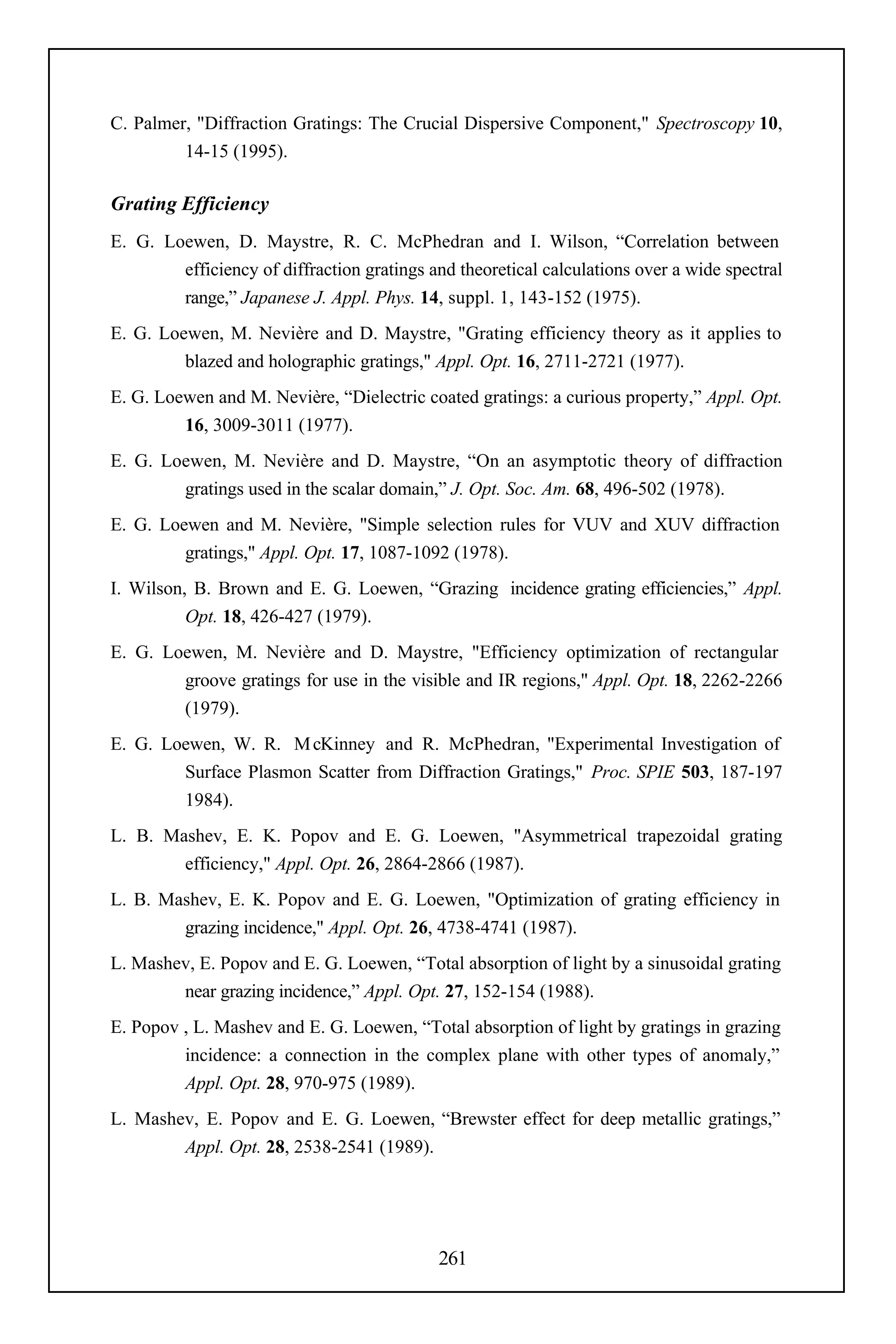 C. Palmer, "Diffraction Gratings: The Crucial Dispersive Component," Spectroscopy 10,
         14-15 (1995).

Grating Efficiency
E. G. Loewen, D. Maystre, R. C. McPhedran and I. Wilson, “Correlation between
        efficiency of diffraction gratings and theoretical calculations over a wide spectral
        range,” Japanese J. Appl. Phys. 14, suppl. 1, 143-152 (1975).
E. G. Loewen, M. Nevière and D. Maystre, "Grating efficiency theory as it applies to
         blazed and holographic gratings," Appl. Opt. 16, 2711-2721 (1977).
E. G. Loewen and M. Nevière, “Dielectric coated gratings: a curious property,” Appl. Opt.
         16, 3009-3011 (1977).
E. G. Loewen, M. Nevière and D. Maystre, “On an asymptotic theory of diffraction
        gratings used in the scalar domain,” J. Opt. Soc. Am. 68, 496-502 (1978).
E. G. Loewen and M. Nevière, "Simple selection rules for VUV and XUV diffraction
         gratings," Appl. Opt. 17, 1087-1092 (1978).
I. Wilson, B. Brown and E. G. Loewen, “Grazing incidence grating efficiencies,” Appl.
          Opt. 18, 426-427 (1979).
E. G. Loewen, M. Nevière and D. Maystre, "Efficiency optimization of rectangular
        groove gratings for use in the visible and IR regions," Appl. Opt. 18, 2262-2266
        (1979).
E. G. Loewen, W. R. M cKinney and R. McPhedran, "Experimental Investigation of
        Surface Plasmon Scatter from Diffraction Gratings," Proc. SPIE 503, 187-197
        1984).
L. B. Mashev, E. K. Popov and E. G. Loewen, "Asymmetrical trapezoidal grating
        efficiency," Appl. Opt. 26, 2864-2866 (1987).
L. B. Mashev, E. K. Popov and E. G. Loewen, "Optimization of grating efficiency in
        grazing incidence," Appl. Opt. 26, 4738-4741 (1987).
L. Mashev, E. Popov and E. G. Loewen, “Total absorption of light by a sinusoidal grating
        near grazing incidence,” Appl. Opt. 27, 152-154 (1988).
E. Popov , L. Mashev and E. G. Loewen, “Total absorption of light by gratings in grazing
         incidence: a connection in the complex plane with other types of anomaly,”
         Appl. Opt. 28, 970-975 (1989).
L. Mashev, E. Popov and E. G. Loewen, “Brewster effect for deep metallic gratings,”
        Appl. Opt. 28, 2538-2541 (1989).




                                            261
 