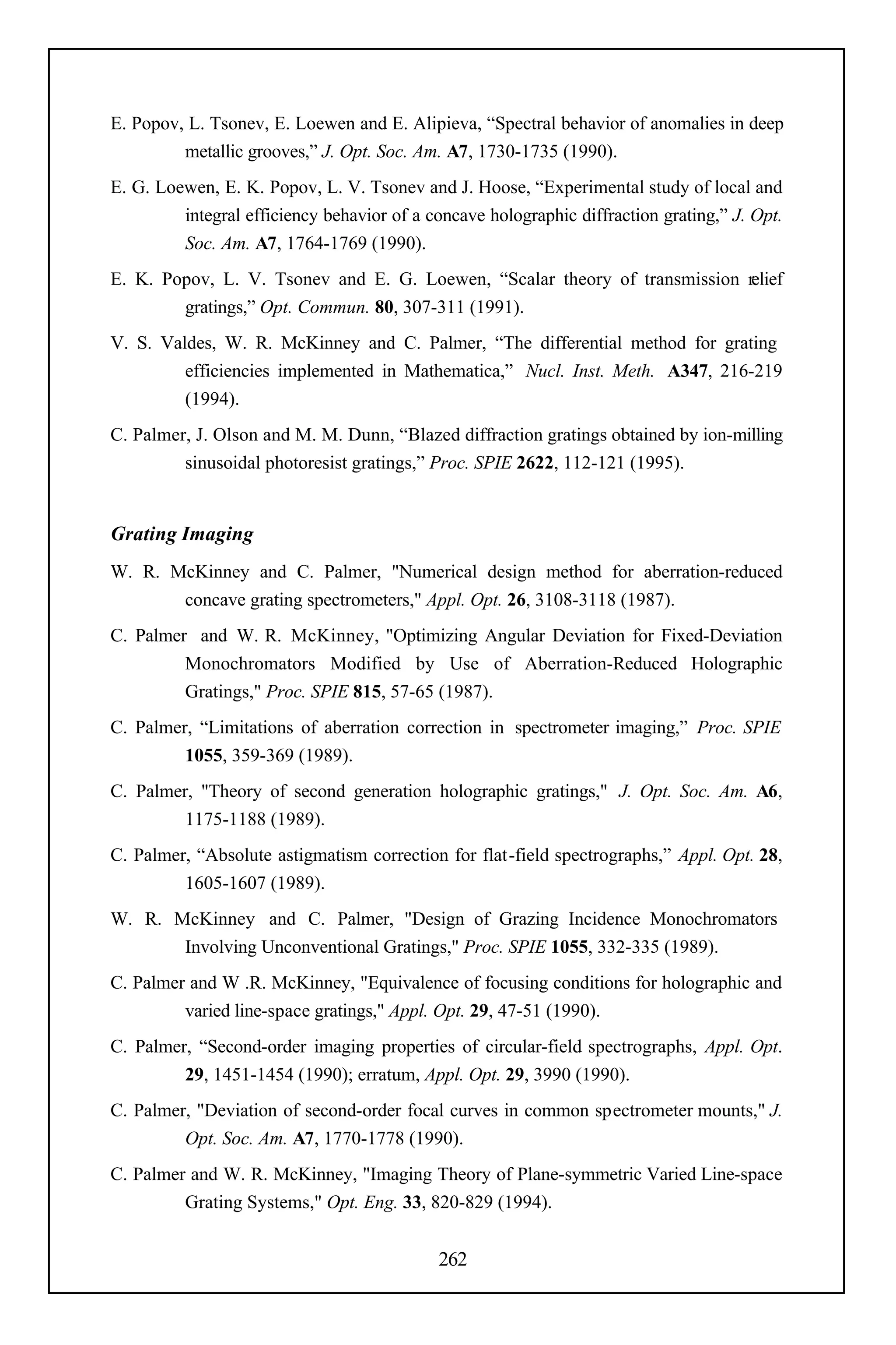 E. Popov, L. Tsonev, E. Loewen and E. Alipieva, “Spectral behavior of anomalies in deep
         metallic grooves,” J. Opt. Soc. Am. A7, 1730-1735 (1990).
E. G. Loewen, E. K. Popov, L. V. Tsonev and J. Hoose, “Experimental study of local and
         integral efficiency behavior of a concave holographic diffraction grating,” J. Opt.
         Soc. Am. A7, 1764-1769 (1990).
E. K. Popov, L. V. Tsonev and E. G. Loewen, “Scalar theory of transmission relief
        gratings,” Opt. Commun. 80, 307-311 (1991).
V. S. Valdes, W. R. McKinney and C. Palmer, “The differential method for grating
         efficiencies implemented in Mathematica,” Nucl. Inst. Meth. A347, 216-219
         (1994).
C. Palmer, J. Olson and M. M. Dunn, “Blazed diffraction gratings obtained by ion-milling
         sinusoidal photoresist gratings,” Proc. SPIE 2622, 112-121 (1995).


Grating Imaging
W. R. McKinney and C. Palmer, "Numerical design method for aberration-reduced
       concave grating spectrometers," Appl. Opt. 26, 3108-3118 (1987).
C. Palmer and W. R. McKinney, "Optimizing Angular Deviation for Fixed-Deviation
         Monochromators Modified by Use of Aberration-Reduced Holographic
         Gratings," Proc. SPIE 815, 57-65 (1987).
C. Palmer, “Limitations of aberration correction in spectrometer imaging,” Proc. SPIE
         1055, 359-369 (1989).
C. Palmer, "Theory of second generation holographic gratings," J. Opt. Soc. Am. A6,
         1175-1188 (1989).
C. Palmer, “Absolute astigmatism correction for flat-field spectrographs,” Appl. Opt. 28,
         1605-1607 (1989).
W. R. McKinney and C. Palmer, "Design of Grazing Incidence Monochromators
       Involving Unconventional Gratings," Proc. SPIE 1055, 332-335 (1989).
C. Palmer and W .R. McKinney, "Equivalence of focusing conditions for holographic and
         varied line-space gratings," Appl. Opt. 29, 47-51 (1990).
C. Palmer, “Second-order imaging properties of circular-field spectrographs, Appl. Opt.
         29, 1451-1454 (1990); erratum, Appl. Opt. 29, 3990 (1990).
C. Palmer, "Deviation of second-order focal curves in common spectrometer mounts," J.
         Opt. Soc. Am. A7, 1770-1778 (1990).
C. Palmer and W. R. McKinney, "Imaging Theory of Plane-symmetric Varied Line-space
         Grating Systems," Opt. Eng. 33, 820-829 (1994).


                                            262
 