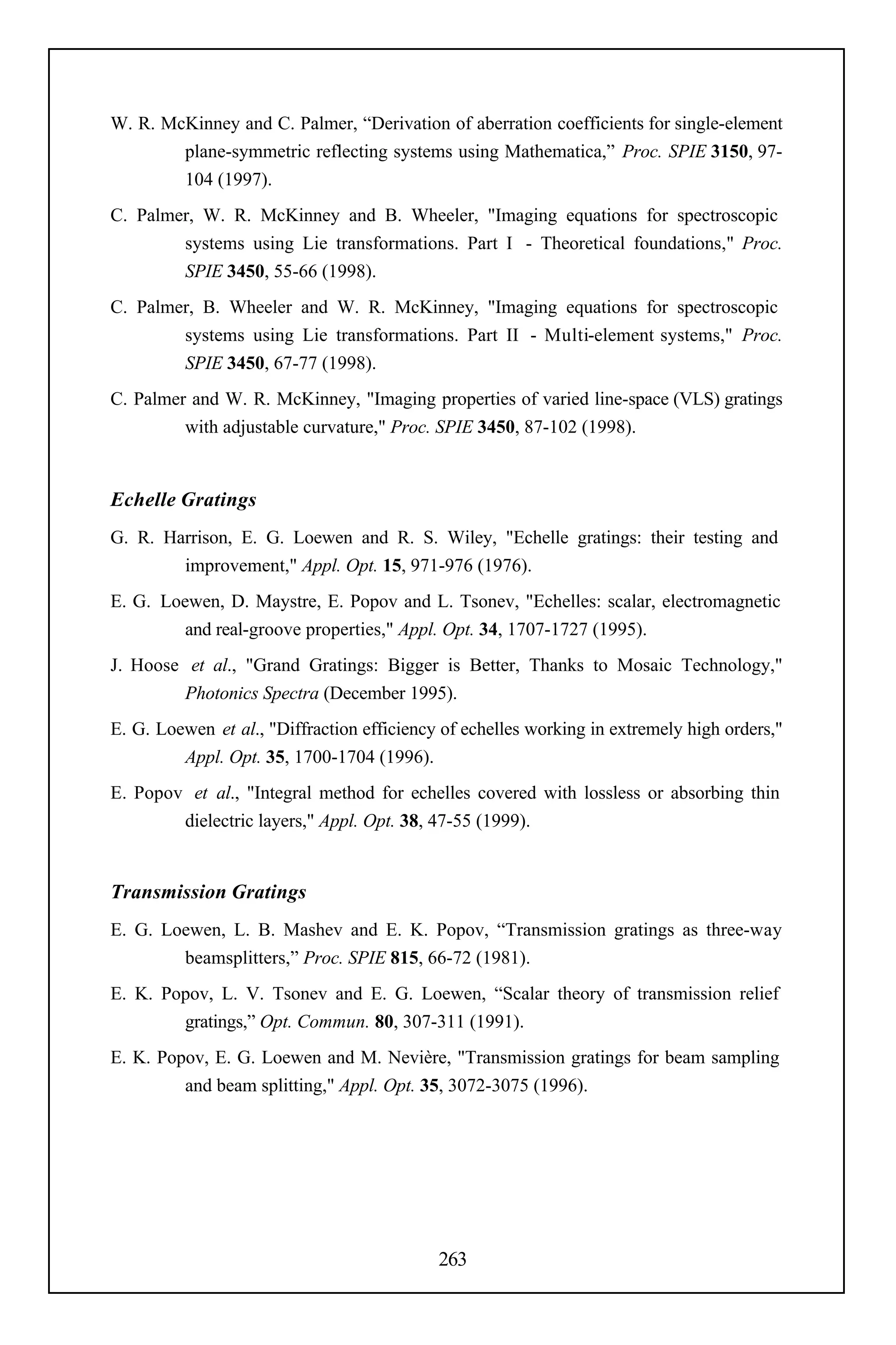 W. R. McKinney and C. Palmer, “Derivation of aberration coefficients for single-element
        plane-symmetric reflecting systems using Mathematica,” Proc. SPIE 3150, 97-
        104 (1997).
C. Palmer, W. R. McKinney and B. Wheeler, "Imaging equations for spectroscopic
        systems using Lie transformations. Part I - Theoretical foundations," Proc.
        SPIE 3450, 55-66 (1998).
C. Palmer, B. Wheeler and W. R. McKinney, "Imaging equations for spectroscopic
        systems using Lie transformations. Part II - Multi-element systems," Proc.
        SPIE 3450, 67-77 (1998).
C. Palmer and W. R. McKinney, "Imaging properties of varied line-space (VLS) gratings
         with adjustable curvature," Proc. SPIE 3450, 87-102 (1998).


Echelle Gratings
G. R. Harrison, E. G. Loewen and R. S. Wiley, "Echelle gratings: their testing and
        improvement," Appl. Opt. 15, 971-976 (1976).
E. G. Loewen, D. Maystre, E. Popov and L. Tsonev, "Echelles: scalar, electromagnetic
         and real-groove properties," Appl. Opt. 34, 1707-1727 (1995).
J. Hoose et al., "Grand Gratings: Bigger is Better, Thanks to Mosaic Technology,"
         Photonics Spectra (December 1995).
E. G. Loewen et al., "Diffraction efficiency of echelles working in extremely high orders,"
         Appl. Opt. 35, 1700-1704 (1996).
E. Popov et al., "Integral method for echelles covered with lossless or absorbing thin
        dielectric layers," Appl. Opt. 38, 47-55 (1999).


Transmission Gratings
E. G. Loewen, L. B. Mashev and E. K. Popov, “Transmission gratings as three-way
        beamsplitters,” Proc. SPIE 815, 66-72 (1981).
E. K. Popov, L. V. Tsonev and E. G. Loewen, “Scalar theory of transmission relief
        gratings,” Opt. Commun. 80, 307-311 (1991).
E. K. Popov, E. G. Loewen and M. Nevière, "Transmission gratings for beam sampling
         and beam splitting," Appl. Opt. 35, 3072-3075 (1996).




                                            263
 