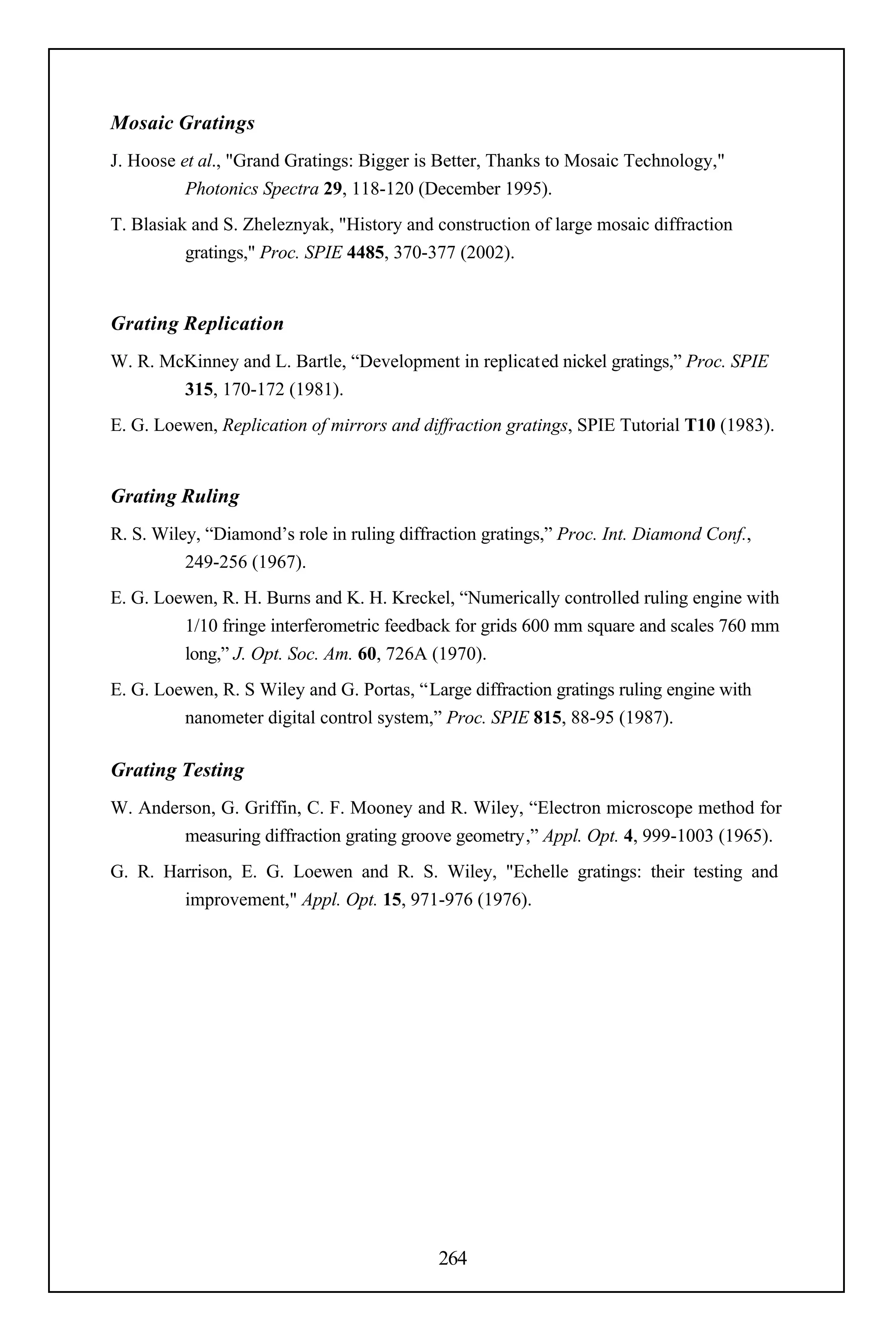Mosaic Gratings
J. Hoose et al., "Grand Gratings: Bigger is Better, Thanks to Mosaic Technology,"
          Photonics Spectra 29, 118-120 (December 1995).
T. Blasiak and S. Zheleznyak, "History and construction of large mosaic diffraction
          gratings," Proc. SPIE 4485, 370-377 (2002).


Grating Replication
W. R. McKinney and L. Bartle, “Development in replicated nickel gratings,” Proc. SPIE
        315, 170-172 (1981).
E. G. Loewen, Replication of mirrors and diffraction gratings, SPIE Tutorial T10 (1983).


Grating Ruling
R. S. Wiley, “Diamond’s role in ruling diffraction gratings,” Proc. Int. Diamond Conf.,
          249-256 (1967).
E. G. Loewen, R. H. Burns and K. H. Kreckel, “Numerically controlled ruling engine with
         1/10 fringe interferometric feedback for grids 600 mm square and scales 760 mm
         long,” J. Opt. Soc. Am. 60, 726A (1970).
E. G. Loewen, R. S Wiley and G. Portas, “Large diffraction gratings ruling engine with
         nanometer digital control system,” Proc. SPIE 815, 88-95 (1987).

Grating Testing
W. Anderson, G. Griffin, C. F. Mooney and R. Wiley, “Electron microscope method for
        measuring diffraction grating groove geometry,” Appl. Opt. 4, 999-1003 (1965).
G. R. Harrison, E. G. Loewen and R. S. Wiley, "Echelle gratings: their testing and
        improvement," Appl. Opt. 15, 971-976 (1976).




                                            264
 