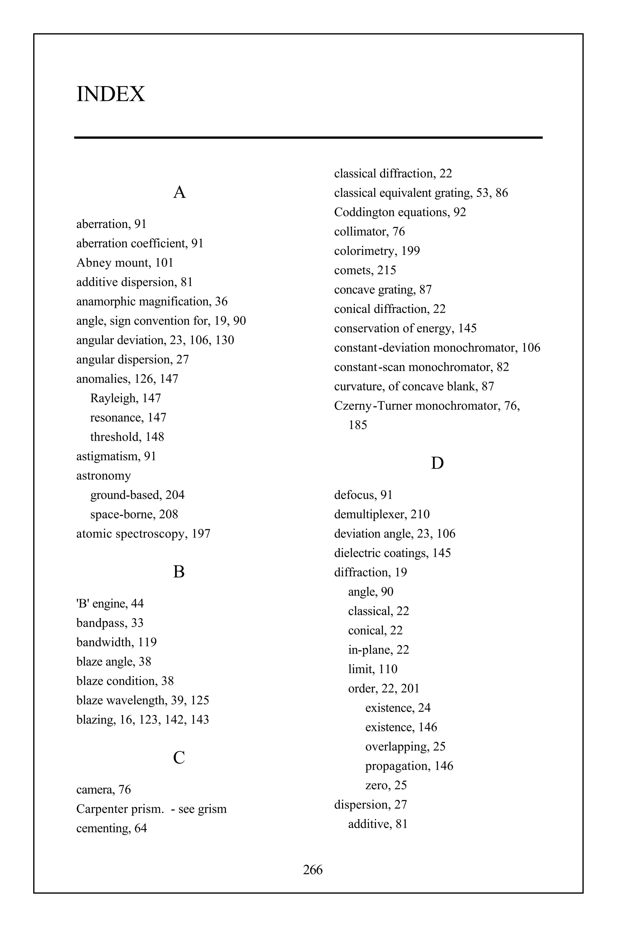 INDEX


                                           classical diffraction, 22
                   A                       classical equivalent grating, 53, 86
                                           Coddington equations, 92
aberration, 91
                                           collimator, 76
aberration coefficient, 91
                                           colorimetry, 199
Abney mount, 101
                                           comets, 215
additive dispersion, 81
                                           concave grating, 87
anamorphic magnification, 36
                                           conical diffraction, 22
angle, sign convention for, 19, 90
                                           conservation of energy, 145
angular deviation, 23, 106, 130
                                           constant-deviation monochromator, 106
angular dispersion, 27
                                           constant-scan monochromator, 82
anomalies, 126, 147
                                           curvature, of concave blank, 87
   Rayleigh, 147
                                           Czerny-Turner monochromator, 76,
   resonance, 147
                                              185
   threshold, 148
astigmatism, 91
                                                              D
astronomy
   ground-based, 204                       defocus, 91
   space-borne, 208                        demultiplexer, 210
atomic spectroscopy, 197                   deviation angle, 23, 106
                                           dielectric coatings, 145
                   B                       diffraction, 19
                                              angle, 90
'B' engine, 44
                                              classical, 22
bandpass, 33
                                              conical, 22
bandwidth, 119
                                              in-plane, 22
blaze angle, 38
                                              limit, 110
blaze condition, 38
                                              order, 22, 201
blaze wavelength, 39, 125
                                                  existence, 24
blazing, 16, 123, 142, 143
                                                  existence, 146
                                                  overlapping, 25
                   C                              propagation, 146
camera, 76                                        zero, 25
Carpenter prism. - see grism               dispersion, 27
cementing, 64                                 additive, 81


                                     266
 
