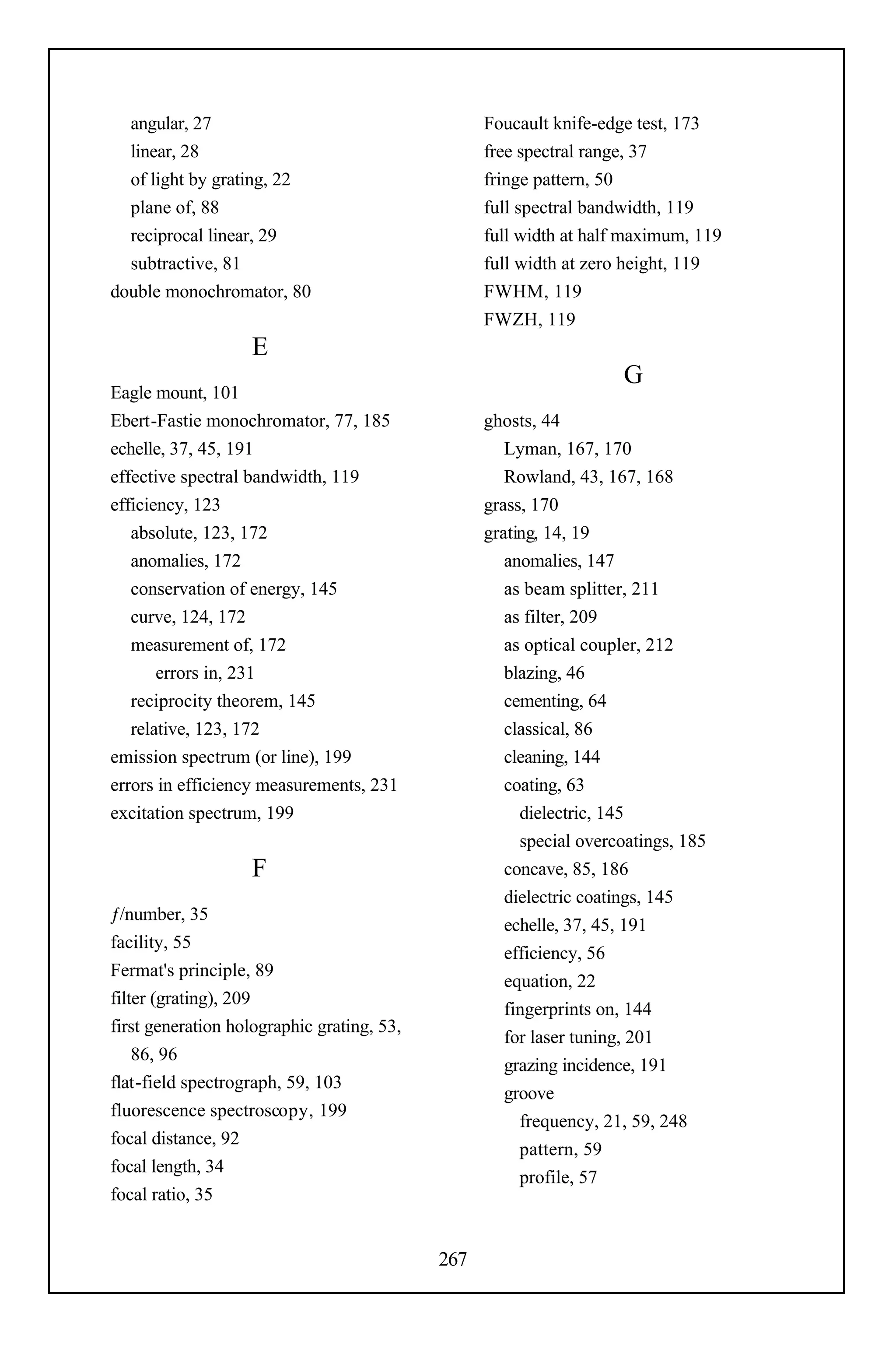 angular, 27                                     Foucault knife-edge test, 173
  linear, 28                                      free spectral range, 37
  of light by grating, 22                         fringe pattern, 50
  plane of, 88                                    full spectral bandwidth, 119
  reciprocal linear, 29                           full width at half maximum, 119
  subtractive, 81                                 full width at zero height, 119
double monochromator, 80                          FWHM, 119
                                                  FWZH, 119
                   E
                                                                    G
Eagle mount, 101
Ebert-Fastie monochromator, 77, 185               ghosts, 44
echelle, 37, 45, 191                                 Lyman, 167, 170
effective spectral bandwidth, 119                    Rowland, 43, 167, 168
efficiency, 123                                   grass, 170
   absolute, 123, 172                             grating, 14, 19
   anomalies, 172                                    anomalies, 147
   conservation of energy, 145                       as beam splitter, 211
   curve, 124, 172                                   as filter, 209
   measurement of, 172                               as optical coupler, 212
       errors in, 231                                blazing, 46
   reciprocity theorem, 145                          cementing, 64
   relative, 123, 172                                classical, 86
emission spectrum (or line), 199                     cleaning, 144
errors in efficiency measurements, 231               coating, 63
excitation spectrum, 199                               dielectric, 145
                                                       special overcoatings, 185
                   F                                 concave, 85, 186
                                                     dielectric coatings, 145
ƒ/number, 35
                                                     echelle, 37, 45, 191
facility, 55
                                                     efficiency, 56
Fermat's principle, 89
                                                     equation, 22
filter (grating), 209
                                                     fingerprints on, 144
first generation holographic grating, 53,
                                                     for laser tuning, 201
    86, 96
                                                     grazing incidence, 191
flat-field spectrograph, 59, 103
                                                     groove
fluorescence spectroscopy, 199
                                                       frequency, 21, 59, 248
focal distance, 92
                                                       pattern, 59
focal length, 34
                                                       profile, 57
focal ratio, 35


                                            267
 