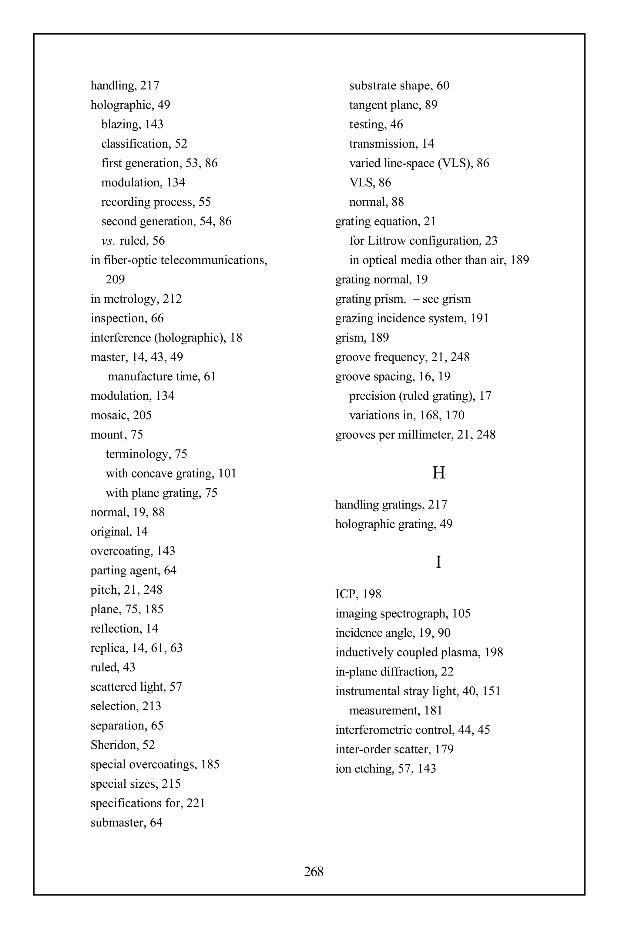 handling, 217                                 substrate shape, 60
holographic, 49                               tangent plane, 89
  blazing, 143                                testing, 46
  classification, 52                          transmission, 14
  first generation, 53, 86                    varied line-space (VLS), 86
  modulation, 134                             VLS, 86
  recording process, 55                       normal, 88
  second generation, 54, 86                grating equation, 21
  vs. ruled, 56                               for Littrow configuration, 23
in fiber-optic telecommunications,            in optical media other than air, 189
    209                                    grating normal, 19
in metrology, 212                          grating prism. – see grism
inspection, 66                             grazing incidence system, 191
interference (holographic), 18             grism, 189
master, 14, 43, 49                         groove frequency, 21, 248
     manufacture time, 61                  groove spacing, 16, 19
modulation, 134                               precision (ruled grating), 17
mosaic, 205                                   variations in, 168, 170
mount, 75                                  grooves per millimeter, 21, 248
    terminology, 75
    with concave grating, 101                                 H
    with plane grating, 75
                                           handling gratings, 217
normal, 19, 88
                                           holographic grating, 49
original, 14
overcoating, 143
parting agent, 64                                              I
pitch, 21, 248                             ICP, 198
plane, 75, 185                             imaging spectrograph, 105
reflection, 14                             incidence angle, 19, 90
replica, 14, 61, 63                        inductively coupled plasma, 198
ruled, 43                                  in-plane diffraction, 22
scattered light, 57                        instrumental stray light, 40, 151
selection, 213                                measurement, 181
separation, 65                             interferometric control, 44, 45
Sheridon, 52                               inter-order scatter, 179
special overcoatings, 185                  ion etching, 57, 143
special sizes, 215
specifications for, 221
submaster, 64


                                     268
 