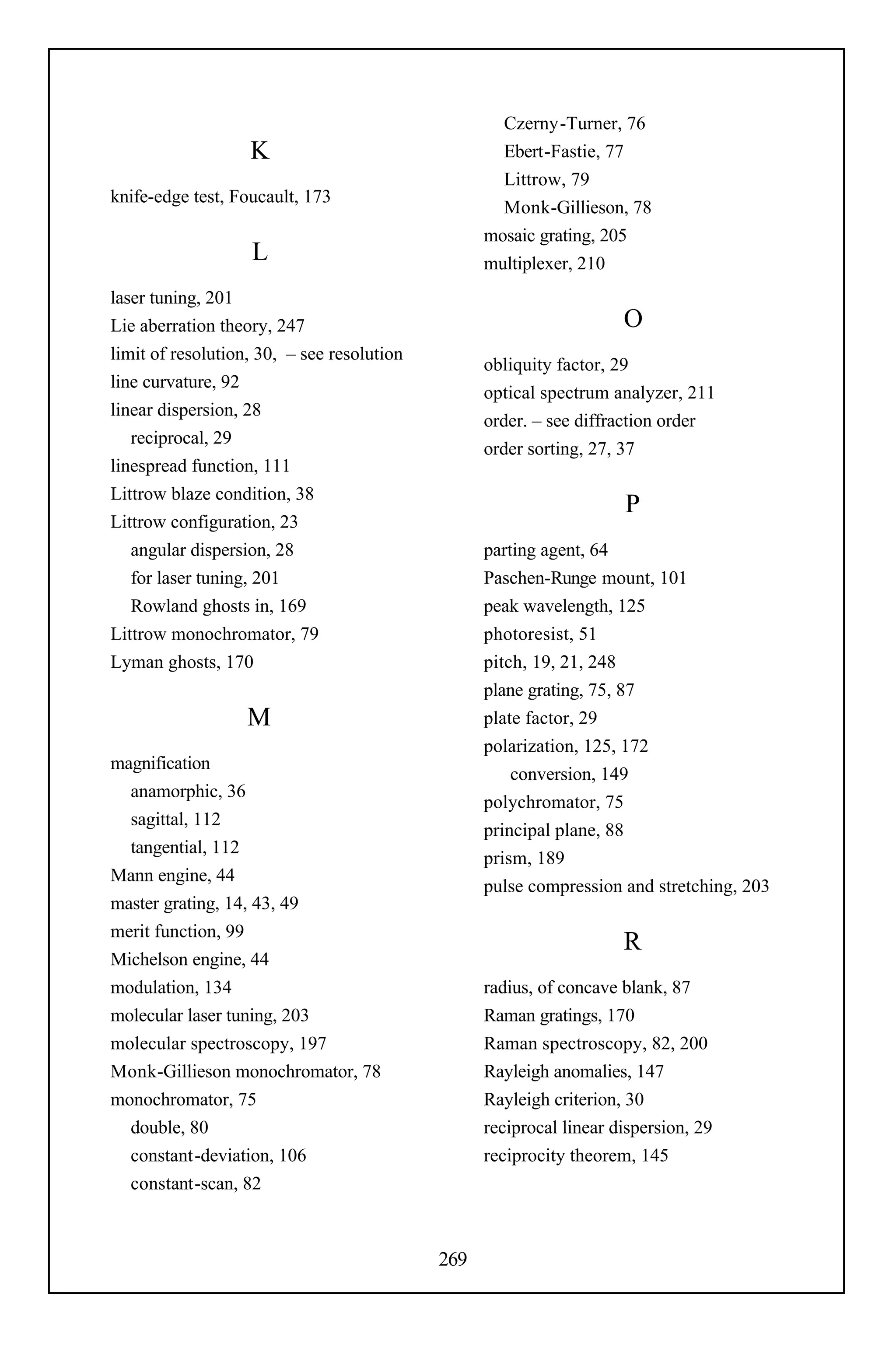 Czerny-Turner, 76
                   K                                Ebert-Fastie, 77
                                                    Littrow, 79
knife-edge test, Foucault, 173
                                                    Monk-Gillieson, 78
                                                  mosaic grating, 205
                   L                              multiplexer, 210
laser tuning, 201
Lie aberration theory, 247                                           O
limit of resolution, 30, – see resolution
                                                  obliquity factor, 29
line curvature, 92
                                                  optical spectrum analyzer, 211
linear dispersion, 28
                                                  order. – see diffraction order
   reciprocal, 29
                                                  order sorting, 27, 37
linespread function, 111
Littrow blaze condition, 38
                                                                     P
Littrow configuration, 23
   angular dispersion, 28                         parting agent, 64
   for laser tuning, 201                          Paschen-Runge mount, 101
   Rowland ghosts in, 169                         peak wavelength, 125
Littrow monochromator, 79                         photoresist, 51
Lyman ghosts, 170                                 pitch, 19, 21, 248
                                                  plane grating, 75, 87
                   M                              plate factor, 29
                                                  polarization, 125, 172
magnification
                                                      conversion, 149
  anamorphic, 36
                                                  polychromator, 75
  sagittal, 112
                                                  principal plane, 88
  tangential, 112
                                                  prism, 189
Mann engine, 44
                                                  pulse compression and stretching, 203
master grating, 14, 43, 49
merit function, 99
                                                                     R
Michelson engine, 44
modulation, 134                                   radius, of concave blank, 87
molecular laser tuning, 203                       Raman gratings, 170
molecular spectroscopy, 197                       Raman spectroscopy, 82, 200
Monk-Gillieson monochromator, 78                  Rayleigh anomalies, 147
monochromator, 75                                 Rayleigh criterion, 30
  double, 80                                      reciprocal linear dispersion, 29
  constant-deviation, 106                         reciprocity theorem, 145
  constant-scan, 82



                                            269
 