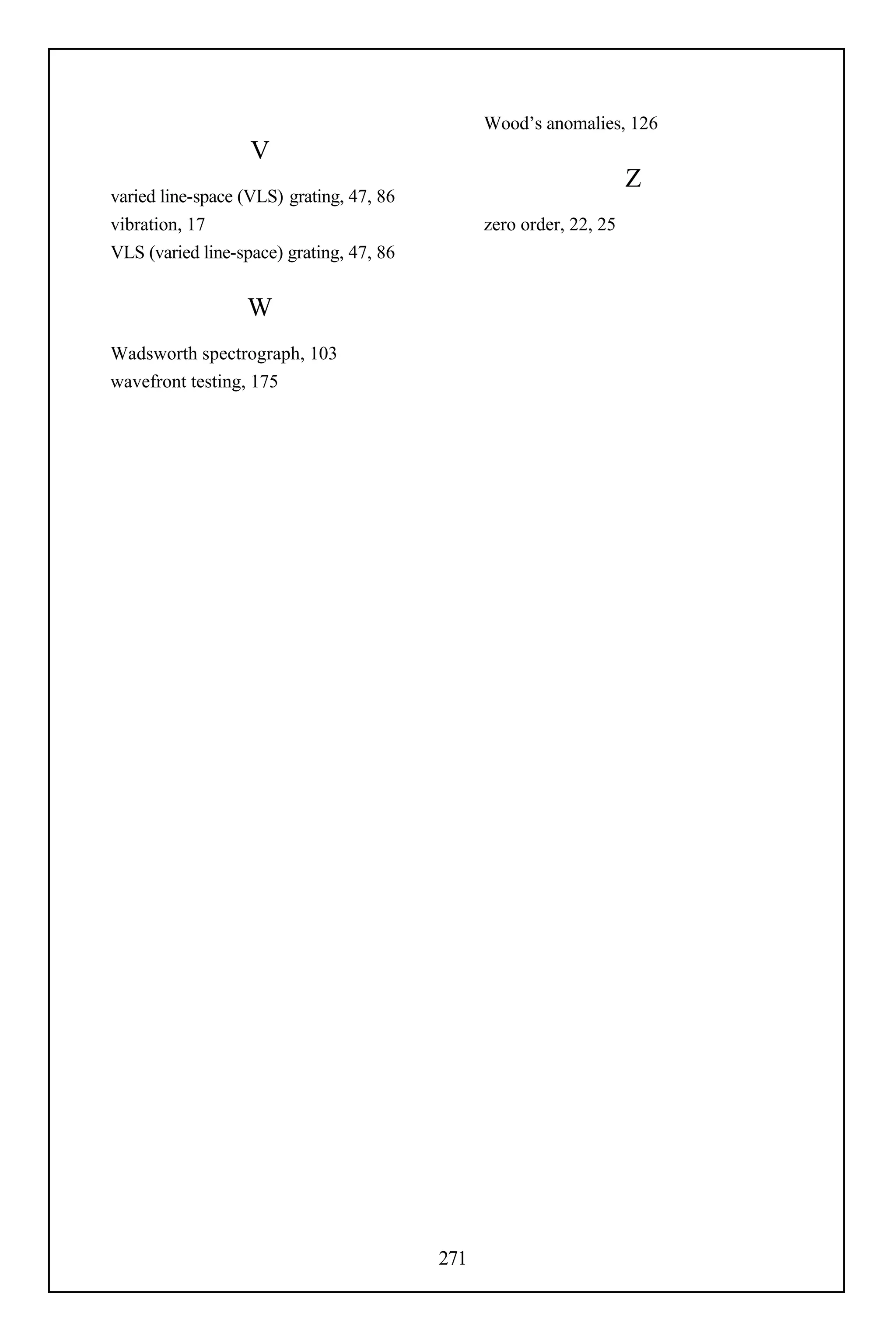 Wood’s anomalies, 126
                   V
                                                                     Z
varied line-space (VLS) grating, 47, 86
vibration, 17                                   zero order, 22, 25
VLS (varied line-space) grating, 47, 86


                  W
Wadsworth spectrograph, 103
wavefront testing, 175




                                          271
 