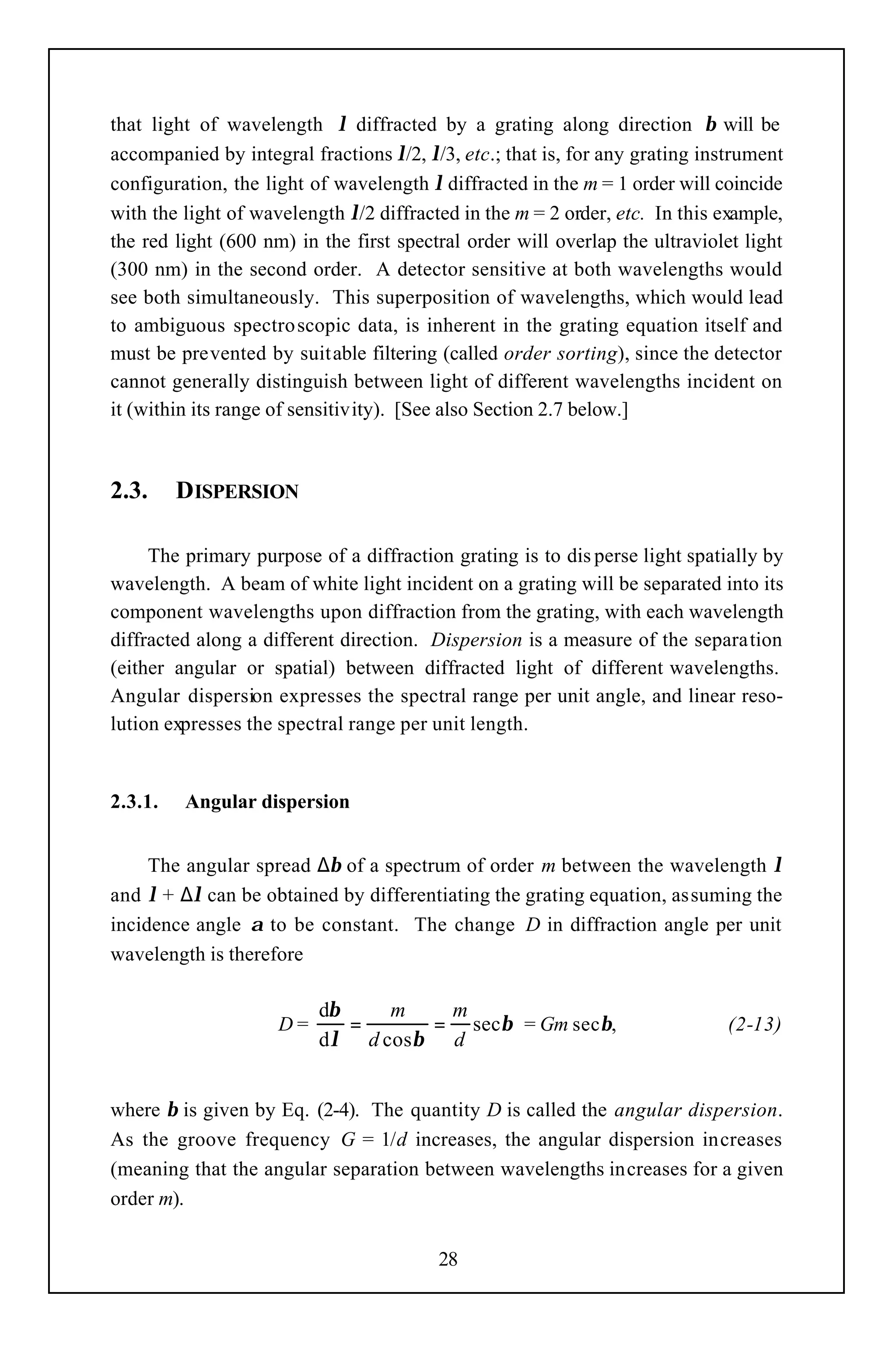 that light of wavelength λ diffracted by a grating along direction β will be
accompanied by integral fractions λ/2, λ/3, etc.; that is, for any grating instrument
configuration, the light of wavelength λ diffracted in the m = 1 order will coincide
with the light of wavelength λ/2 diffracted in the m = 2 order, etc. In this example,
the red light (600 nm) in the first spectral order will overlap the ultraviolet light
(300 nm) in the second order. A detector sensitive at both wavelengths would
see both simultaneously. This superposition of wavelengths, which would lead
to ambiguous spectro scopic data, is inherent in the grating equation itself and
must be prevented by suitable filtering (called order sorting), since the detector
cannot generally distinguish between light of different wavelengths incident on
it (within its range of sensitivity). [See also Section 2.7 below.]



2.3.     DISPERSION

     The primary purpose of a diffraction grating is to dis perse light spatially by
wavelength. A beam of white light incident on a grating will be separated into its
component wavelengths upon diffraction from the grating, with each wavelength
diffracted along a different direction. Dispersion is a measure of the separation
(either angular or spatial) between diffracted light of different wavelengths.
Angular dispersion expresses the spectral range per unit angle, and linear reso-
lution expresses the spectral range per unit length.


2.3.1.   Angular dispersion


     The angular spread ∆β of a spectrum of order m between the wavelength λ
and λ + ∆λ can be obtained by differentiating the grating equation, assuming the
incidence angle α to be constant. The change D in diffraction angle per unit
wavelength is therefore

                          dβ    m   m
                     D=      =     = secβ = Gm secβ,                          (2-13)
                          dλ d cosβ d


where β is given by Eq. (2-4). The quantity D is called the angular dispersion.
As the groove frequency G = 1/d increases, the angular dispersion increases
(meaning that the angular separation between wavelengths increases for a given
order m).


                                         28
 