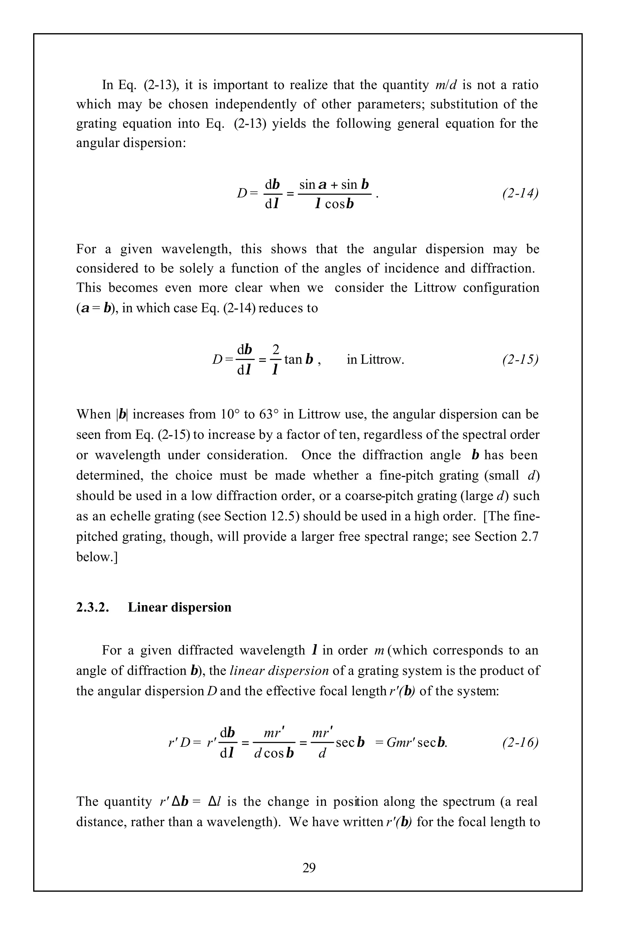 In Eq. (2-13), it is important to realize that the quantity m/d is not a ratio
which may be chosen independently of other parameters; substitution of the
grating equation into Eq. (2-13) yields the following general equation for the
angular dispersion:


                                   dβ sin α + sin β
                              D=      =             .                         (2-14)
                                   dλ    λ cos β


For a given wavelength, this shows that the angular dispersion may be
considered to be solely a function of the angles of incidence and diffraction.
This becomes even more clear when we consider the Littrow configuration
(α = β), in which case Eq. (2-14) reduces to


                              dβ 2
                        D=      = tan β ,        in Littrow.                  (2-15)
                              dλ λ


When |β| increases from 10° to 63° in Littrow use, the angular dispersion can be
seen from Eq. (2-15) to increase by a factor of ten, regardless of the spectral order
or wavelength under consideration. Once the diffraction angle β has been
determined, the choice must be made whether a fine-pitch grating (small d)
should be used in a low diffraction order, or a coarse-pitch grating (large d) such
as an echelle grating (see Section 12.5) should be used in a high order. [The fine-
pitched grating, though, will provide a larger free spectral range; see Section 2.7
below.]


2.3.2.   Linear dispersion


     For a given diffracted wavelength λ in order m (which corresponds to an
angle of diffraction β), the linear dispersion of a grating system is the product of
the angular dispersion D and the effective focal length r'(β) of the system:


                            dβ   mr ′    mr ′
                r' D = r'      =       =      sec β = Gmr' secβ.              (2-16)
                            dλ d cos β    d


The quantity r' ∆β = ∆l is the change in position along the spectrum (a real
distance, rather than a wavelength). We have written r'(β) for the focal length to


                                         29
 
