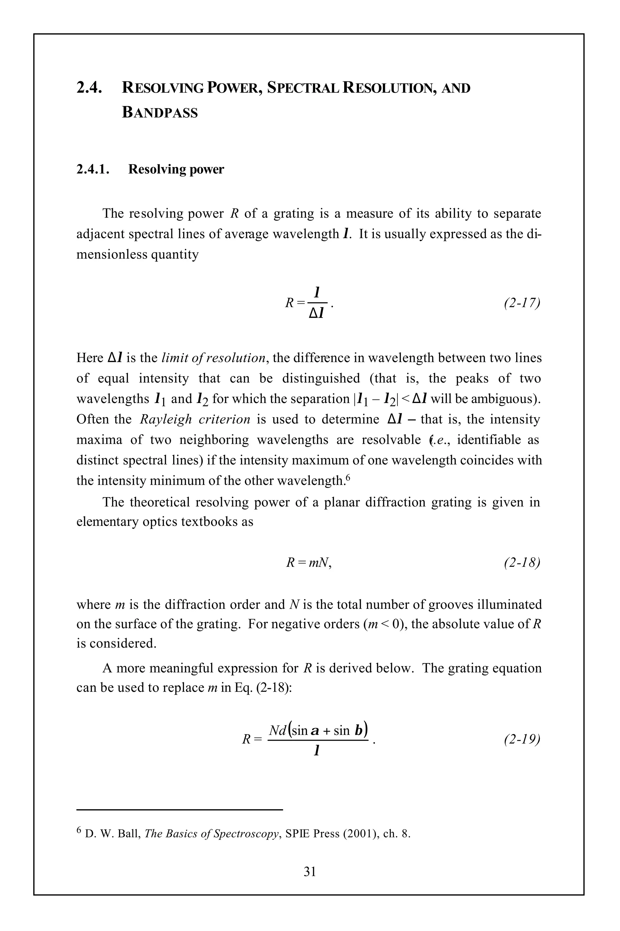 2.4.       RESOLVING POWER, SPECTRAL RESOLUTION, AND
           BANDPASS


2.4.1.      Resolving power


    The resolving power R of a grating is a measure of its ability to separate
adjacent spectral lines of average wavelength λ. It is usually expressed as the di-
mensionless quantity

                                                 λ
                                           R=      .                        (2-17)
                                                ∆λ


Here ∆λ is the limit of resolution, the difference in wavelength between two lines
of equal intensity that can be distinguished (that is, the peaks of two
wavelengths λ1 and λ2 for which the separation |λ1 – λ2| < ∆λ will be ambiguous).
Often the Rayleigh criterion is used to determine ∆λ – that is, the intensity
maxima of two neighboring wavelengths are resolvable (.e., identifiable as
                                                               i
distinct spectral lines) if the intensity maximum of one wavelength coincides with
the intensity minimum of the other wavelength.6
    The theoretical resolving power of a planar diffraction grating is given in
elementary optics textbooks as

                                            R = mN,                         (2-18)


where m is the diffraction order and N is the total number of grooves illuminated
on the surface of the grating. For negative orders (m < 0), the absolute value of R
is considered.
    A more meaningful expression for R is derived below. The grating equation
can be used to replace m in Eq. (2-18):


                                        Nd (sin α + sin β )
                                   R=                       .               (2-19)
                                                λ




6   D. W. Ball, The Basics of Spectroscopy, SPIE Press (2001), ch. 8.


                                               31
 