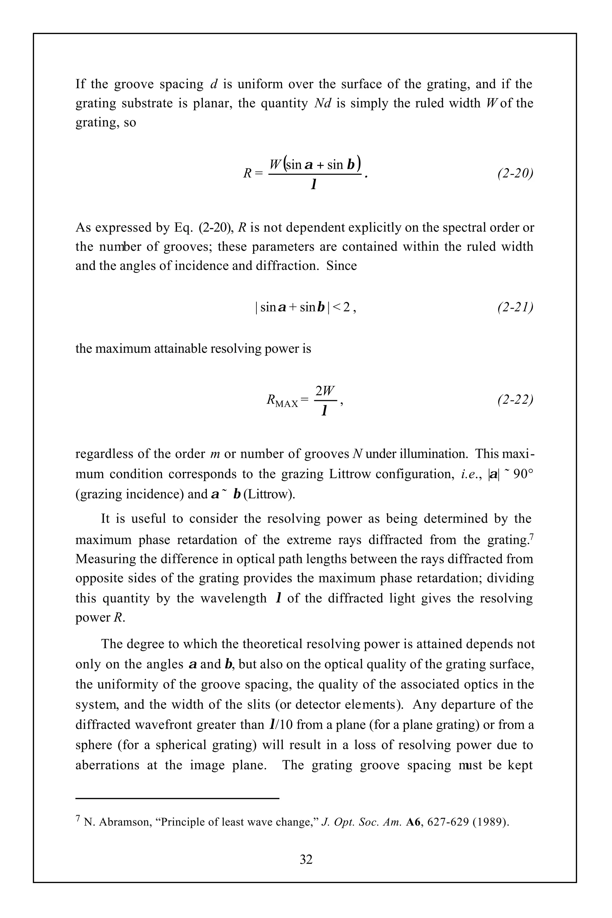 If the groove spacing d is uniform over the surface of the grating, and if the
grating substrate is planar, the quantity Nd is simply the ruled width W of the
grating, so


                                        W (sin α + sin β )
                                   R=                      .                        (2-20)
                                                λ


As expressed by Eq. (2-20), R is not dependent explicitly on the spectral order or
the number of grooves; these parameters are contained within the ruled width
and the angles of incidence and diffraction. Since


                                     | sinα + sinβ | < 2 ,                          (2-21)


the maximum attainable resolving power is


                                                   2W
                                        RMAX =        ,                             (2-22)
                                                    λ


regardless of the order m or number of grooves N under illumination. This maxi-
mum condition corresponds to the grazing Littrow configuration, i.e., |α| ˜ 90°
(grazing incidence) and α ˜ β (Littrow).
       It is useful to consider the resolving power as being determined by the
maximum phase retardation of the extreme rays diffracted from the grating.7
Measuring the difference in optical path lengths between the rays diffracted from
opposite sides of the grating provides the maximum phase retardation; dividing
this quantity by the wavelength λ of the diffracted light gives the resolving
power R.
     The degree to which the theoretical resolving power is attained depends not
only on the angles α and β, but also on the optical quality of the grating surface,
the uniformity of the groove spacing, the quality of the associated optics in the
system, and the width of the slits (or detector elements). Any departure of the
diffracted wavefront greater than λ/10 from a plane (for a plane grating) or from a
sphere (for a spherical grating) will result in a loss of resolving power due to
aberrations at the image plane. The grating groove spacing m be kept   ust


7   N. Abramson, “Principle of least wave change,” J. Opt. Soc. Am. A6, 627-629 (1989).


                                              32
 